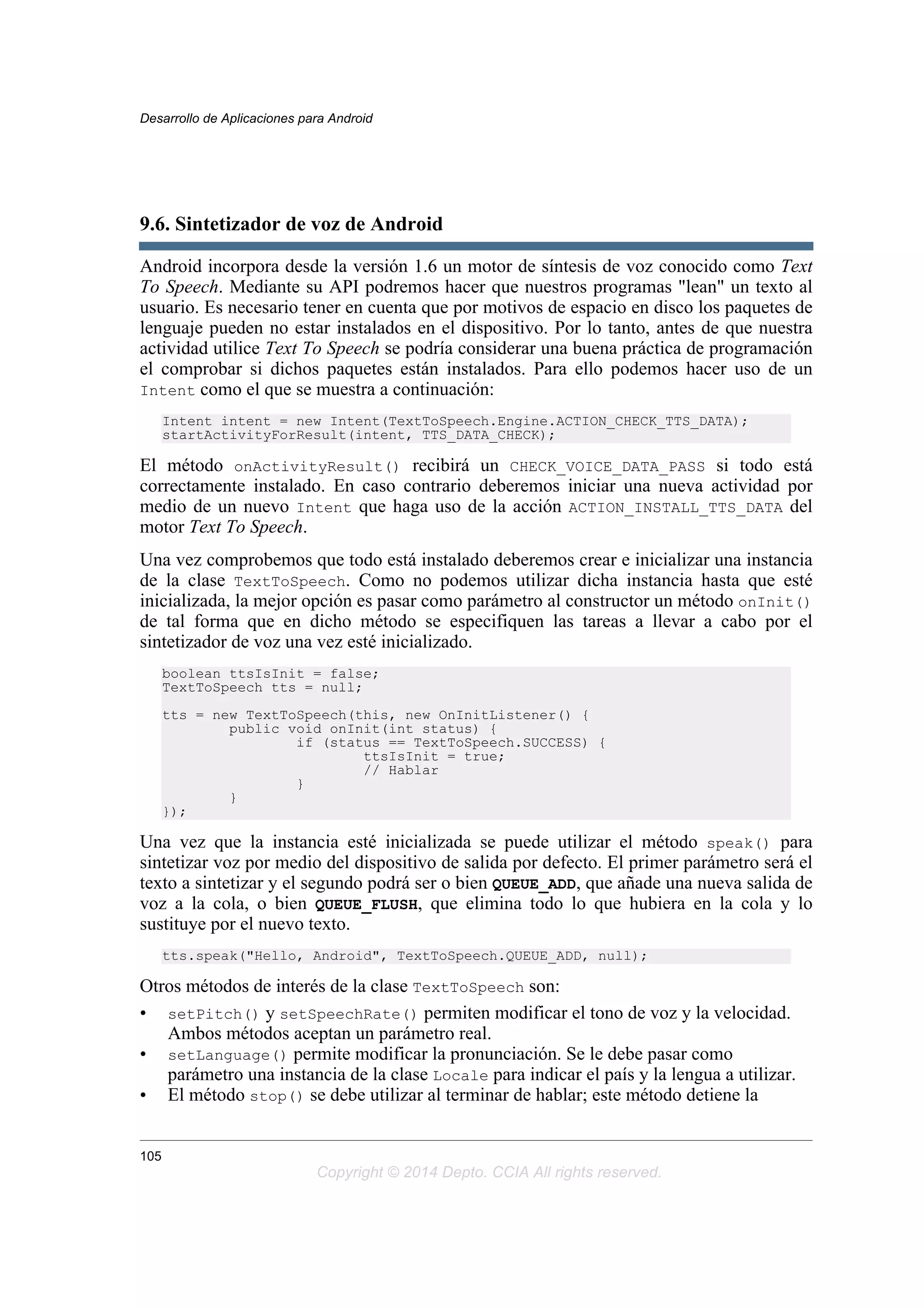 9.6. Sintetizador de voz de Android
Android incorpora desde la versión 1.6 un motor de síntesis de voz conocido como Text
To Speech. Mediante su API podremos hacer que nuestros programas "lean" un texto al
usuario. Es necesario tener en cuenta que por motivos de espacio en disco los paquetes de
lenguaje pueden no estar instalados en el dispositivo. Por lo tanto, antes de que nuestra
actividad utilice Text To Speech se podría considerar una buena práctica de programación
el comprobar si dichos paquetes están instalados. Para ello podemos hacer uso de un
Intent como el que se muestra a continuación:
Intent intent = new Intent(TextToSpeech.Engine.ACTION_CHECK_TTS_DATA);
startActivityForResult(intent, TTS_DATA_CHECK);
El método onActivityResult() recibirá un CHECK_VOICE_DATA_PASS si todo está
correctamente instalado. En caso contrario deberemos iniciar una nueva actividad por
medio de un nuevo Intent que haga uso de la acción ACTION_INSTALL_TTS_DATA del
motor Text To Speech.
Una vez comprobemos que todo está instalado deberemos crear e inicializar una instancia
de la clase TextToSpeech. Como no podemos utilizar dicha instancia hasta que esté
inicializada, la mejor opción es pasar como parámetro al constructor un método onInit()
de tal forma que en dicho método se especifiquen las tareas a llevar a cabo por el
sintetizador de voz una vez esté inicializado.
boolean ttsIsInit = false;
TextToSpeech tts = null;
tts = new TextToSpeech(this, new OnInitListener() {
public void onInit(int status) {
if (status == TextToSpeech.SUCCESS) {
ttsIsInit = true;
// Hablar
}
}
});
Una vez que la instancia esté inicializada se puede utilizar el método speak() para
sintetizar voz por medio del dispositivo de salida por defecto. El primer parámetro será el
texto a sintetizar y el segundo podrá ser o bien QUEUE_ADD, que añade una nueva salida de
voz a la cola, o bien QUEUE_FLUSH, que elimina todo lo que hubiera en la cola y lo
sustituye por el nuevo texto.
tts.speak("Hello, Android", TextToSpeech.QUEUE_ADD, null);
Otros métodos de interés de la clase TextToSpeech son:
• setPitch() y setSpeechRate() permiten modificar el tono de voz y la velocidad.
Ambos métodos aceptan un parámetro real.
• setLanguage() permite modificar la pronunciación. Se le debe pasar como
parámetro una instancia de la clase Locale para indicar el país y la lengua a utilizar.
• El método stop() se debe utilizar al terminar de hablar; este método detiene la
Desarrollo de Aplicaciones para Android
105
Copyright © 2014 Depto. CCIA All rights reserved.
 