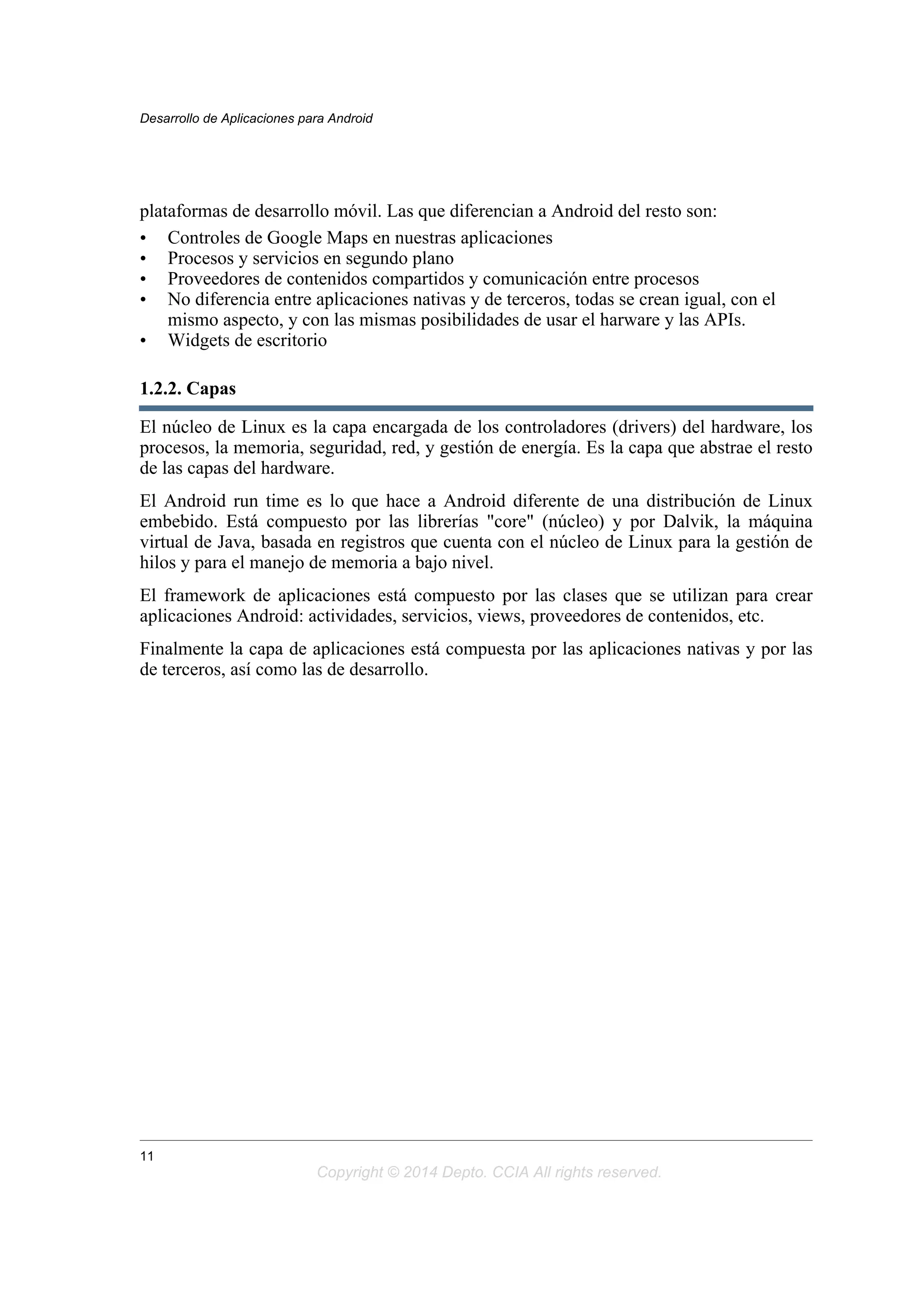plataformas de desarrollo móvil. Las que diferencian a Android del resto son:
• Controles de Google Maps en nuestras aplicaciones
• Procesos y servicios en segundo plano
• Proveedores de contenidos compartidos y comunicación entre procesos
• No diferencia entre aplicaciones nativas y de terceros, todas se crean igual, con el
mismo aspecto, y con las mismas posibilidades de usar el harware y las APIs.
• Widgets de escritorio
1.2.2. Capas
El núcleo de Linux es la capa encargada de los controladores (drivers) del hardware, los
procesos, la memoria, seguridad, red, y gestión de energía. Es la capa que abstrae el resto
de las capas del hardware.
El Android run time es lo que hace a Android diferente de una distribución de Linux
embebido. Está compuesto por las librerías "core" (núcleo) y por Dalvik, la máquina
virtual de Java, basada en registros que cuenta con el núcleo de Linux para la gestión de
hilos y para el manejo de memoria a bajo nivel.
El framework de aplicaciones está compuesto por las clases que se utilizan para crear
aplicaciones Android: actividades, servicios, views, proveedores de contenidos, etc.
Finalmente la capa de aplicaciones está compuesta por las aplicaciones nativas y por las
de terceros, así como las de desarrollo.
Desarrollo de Aplicaciones para Android
11
Copyright © 2014 Depto. CCIA All rights reserved.
 