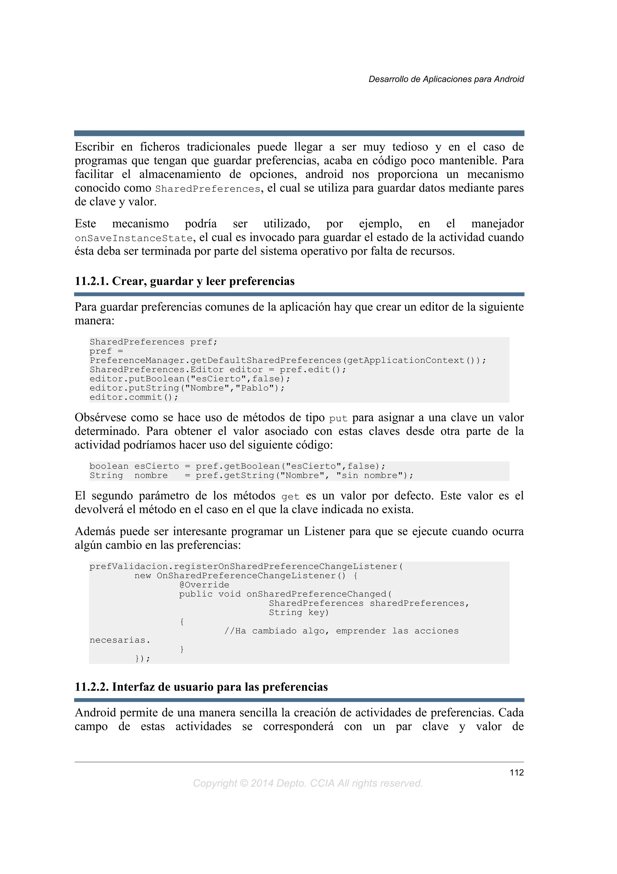 Escribir en ficheros tradicionales puede llegar a ser muy tedioso y en el caso de
programas que tengan que guardar preferencias, acaba en código poco mantenible. Para
facilitar el almacenamiento de opciones, android nos proporciona un mecanismo
conocido como SharedPreferences, el cual se utiliza para guardar datos mediante pares
de clave y valor.
Este mecanismo podría ser utilizado, por ejemplo, en el manejador
onSaveInstanceState, el cual es invocado para guardar el estado de la actividad cuando
ésta deba ser terminada por parte del sistema operativo por falta de recursos.
11.2.1. Crear, guardar y leer preferencias
Para guardar preferencias comunes de la aplicación hay que crear un editor de la siguiente
manera:
SharedPreferences pref;
pref =
PreferenceManager.getDefaultSharedPreferences(getApplicationContext());
SharedPreferences.Editor editor = pref.edit();
editor.putBoolean("esCierto",false);
editor.putString("Nombre","Pablo");
editor.commit();
Obsérvese como se hace uso de métodos de tipo put para asignar a una clave un valor
determinado. Para obtener el valor asociado con estas claves desde otra parte de la
actividad podríamos hacer uso del siguiente código:
boolean esCierto = pref.getBoolean("esCierto",false);
String nombre = pref.getString("Nombre", "sin nombre");
El segundo parámetro de los métodos get es un valor por defecto. Este valor es el
devolverá el método en el caso en el que la clave indicada no exista.
Además puede ser interesante programar un Listener para que se ejecute cuando ocurra
algún cambio en las preferencias:
prefValidacion.registerOnSharedPreferenceChangeListener(
new OnSharedPreferenceChangeListener() {
@Override
public void onSharedPreferenceChanged(
SharedPreferences sharedPreferences,
String key)
{
//Ha cambiado algo, emprender las acciones
necesarias.
}
});
11.2.2. Interfaz de usuario para las preferencias
Android permite de una manera sencilla la creación de actividades de preferencias. Cada
campo de estas actividades se corresponderá con un par clave y valor de
Desarrollo de Aplicaciones para Android
112
Copyright © 2014 Depto. CCIA All rights reserved.
 