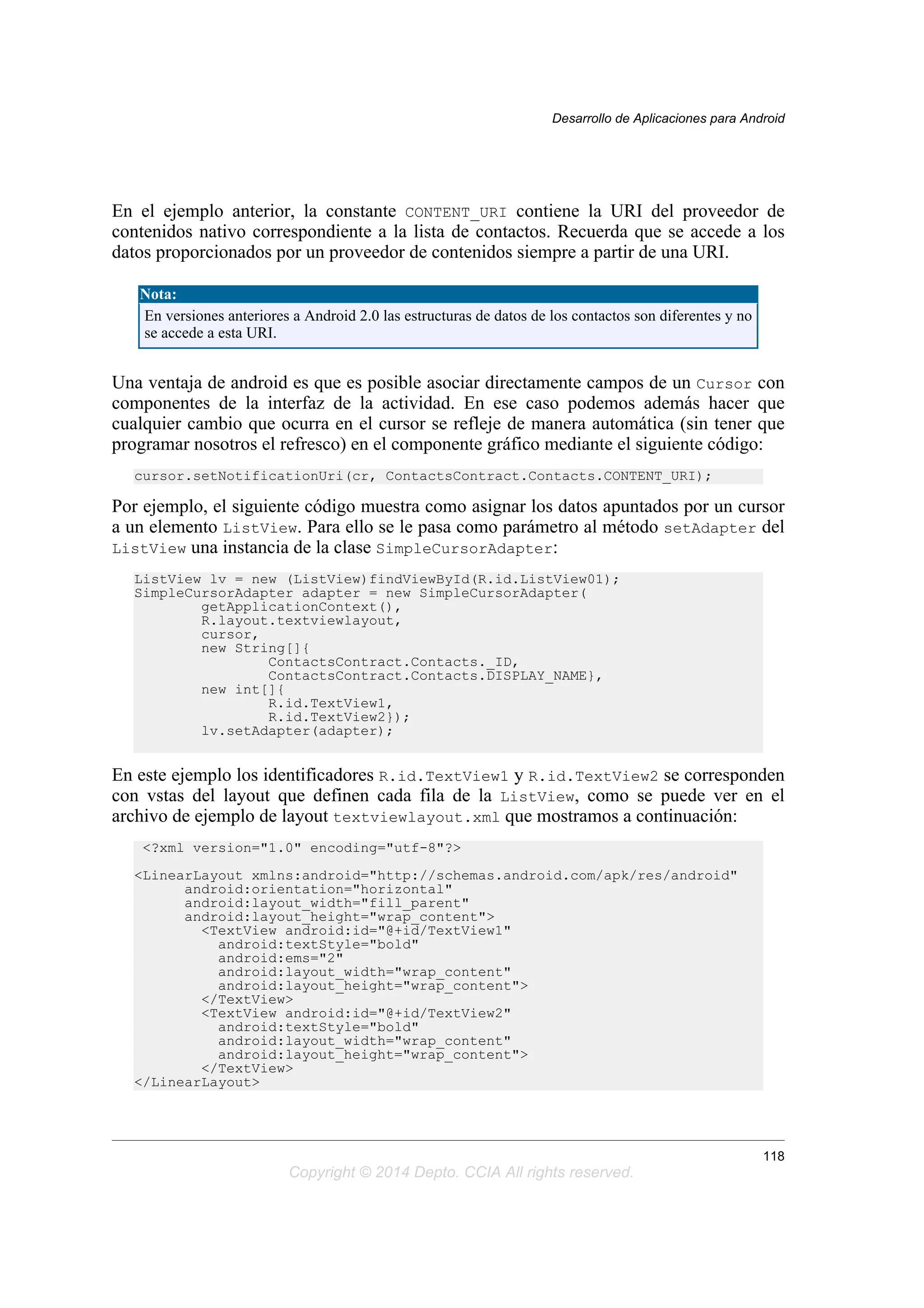 En el ejemplo anterior, la constante CONTENT_URI contiene la URI del proveedor de
contenidos nativo correspondiente a la lista de contactos. Recuerda que se accede a los
datos proporcionados por un proveedor de contenidos siempre a partir de una URI.
Nota:
En versiones anteriores a Android 2.0 las estructuras de datos de los contactos son diferentes y no
se accede a esta URI.
Una ventaja de android es que es posible asociar directamente campos de un Cursor con
componentes de la interfaz de la actividad. En ese caso podemos además hacer que
cualquier cambio que ocurra en el cursor se refleje de manera automática (sin tener que
programar nosotros el refresco) en el componente gráfico mediante el siguiente código:
cursor.setNotificationUri(cr, ContactsContract.Contacts.CONTENT_URI);
Por ejemplo, el siguiente código muestra como asignar los datos apuntados por un cursor
a un elemento ListView. Para ello se le pasa como parámetro al método setAdapter del
ListView una instancia de la clase SimpleCursorAdapter:
ListView lv = new (ListView)findViewById(R.id.ListView01);
SimpleCursorAdapter adapter = new SimpleCursorAdapter(
getApplicationContext(),
R.layout.textviewlayout,
cursor,
new String[]{
ContactsContract.Contacts._ID,
ContactsContract.Contacts.DISPLAY_NAME},
new int[]{
R.id.TextView1,
R.id.TextView2});
lv.setAdapter(adapter);
En este ejemplo los identificadores R.id.TextView1 y R.id.TextView2 se corresponden
con vstas del layout que definen cada fila de la ListView, como se puede ver en el
archivo de ejemplo de layout textviewlayout.xml que mostramos a continuación:
<?xml version="1.0" encoding="utf-8"?>
<LinearLayout xmlns:android="http://schemas.android.com/apk/res/android"
android:orientation="horizontal"
android:layout_width="fill_parent"
android:layout_height="wrap_content">
<TextView android:id="@+id/TextView1"
android:textStyle="bold"
android:ems="2"
android:layout_width="wrap_content"
android:layout_height="wrap_content">
</TextView>
<TextView android:id="@+id/TextView2"
android:textStyle="bold"
android:layout_width="wrap_content"
android:layout_height="wrap_content">
</TextView>
</LinearLayout>
Desarrollo de Aplicaciones para Android
118
Copyright © 2014 Depto. CCIA All rights reserved.
 