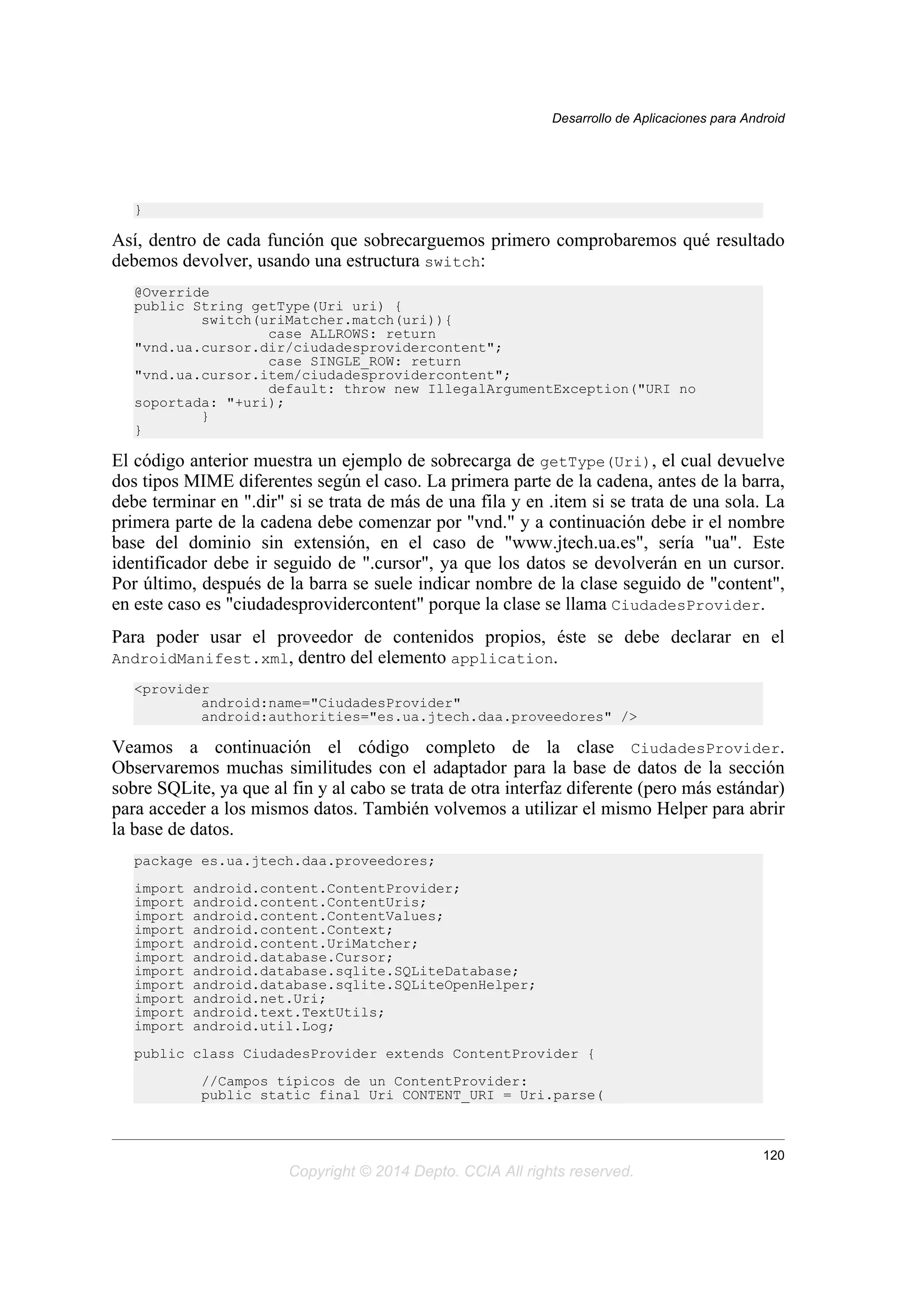 }
Así, dentro de cada función que sobrecarguemos primero comprobaremos qué resultado
debemos devolver, usando una estructura switch:
@Override
public String getType(Uri uri) {
switch(uriMatcher.match(uri)){
case ALLROWS: return
"vnd.ua.cursor.dir/ciudadesprovidercontent";
case SINGLE_ROW: return
"vnd.ua.cursor.item/ciudadesprovidercontent";
default: throw new IllegalArgumentException("URI no
soportada: "+uri);
}
}
El código anterior muestra un ejemplo de sobrecarga de getType(Uri), el cual devuelve
dos tipos MIME diferentes según el caso. La primera parte de la cadena, antes de la barra,
debe terminar en ".dir" si se trata de más de una fila y en .item si se trata de una sola. La
primera parte de la cadena debe comenzar por "vnd." y a continuación debe ir el nombre
base del dominio sin extensión, en el caso de "www.jtech.ua.es", sería "ua". Este
identificador debe ir seguido de ".cursor", ya que los datos se devolverán en un cursor.
Por último, después de la barra se suele indicar nombre de la clase seguido de "content",
en este caso es "ciudadesprovidercontent" porque la clase se llama CiudadesProvider.
Para poder usar el proveedor de contenidos propios, éste se debe declarar en el
AndroidManifest.xml, dentro del elemento application.
<provider
android:name="CiudadesProvider"
android:authorities="es.ua.jtech.daa.proveedores" />
Veamos a continuación el código completo de la clase CiudadesProvider.
Observaremos muchas similitudes con el adaptador para la base de datos de la sección
sobre SQLite, ya que al fin y al cabo se trata de otra interfaz diferente (pero más estándar)
para acceder a los mismos datos. También volvemos a utilizar el mismo Helper para abrir
la base de datos.
package es.ua.jtech.daa.proveedores;
import android.content.ContentProvider;
import android.content.ContentUris;
import android.content.ContentValues;
import android.content.Context;
import android.content.UriMatcher;
import android.database.Cursor;
import android.database.sqlite.SQLiteDatabase;
import android.database.sqlite.SQLiteOpenHelper;
import android.net.Uri;
import android.text.TextUtils;
import android.util.Log;
public class CiudadesProvider extends ContentProvider {
//Campos típicos de un ContentProvider:
public static final Uri CONTENT_URI = Uri.parse(
Desarrollo de Aplicaciones para Android
120
Copyright © 2014 Depto. CCIA All rights reserved.
 