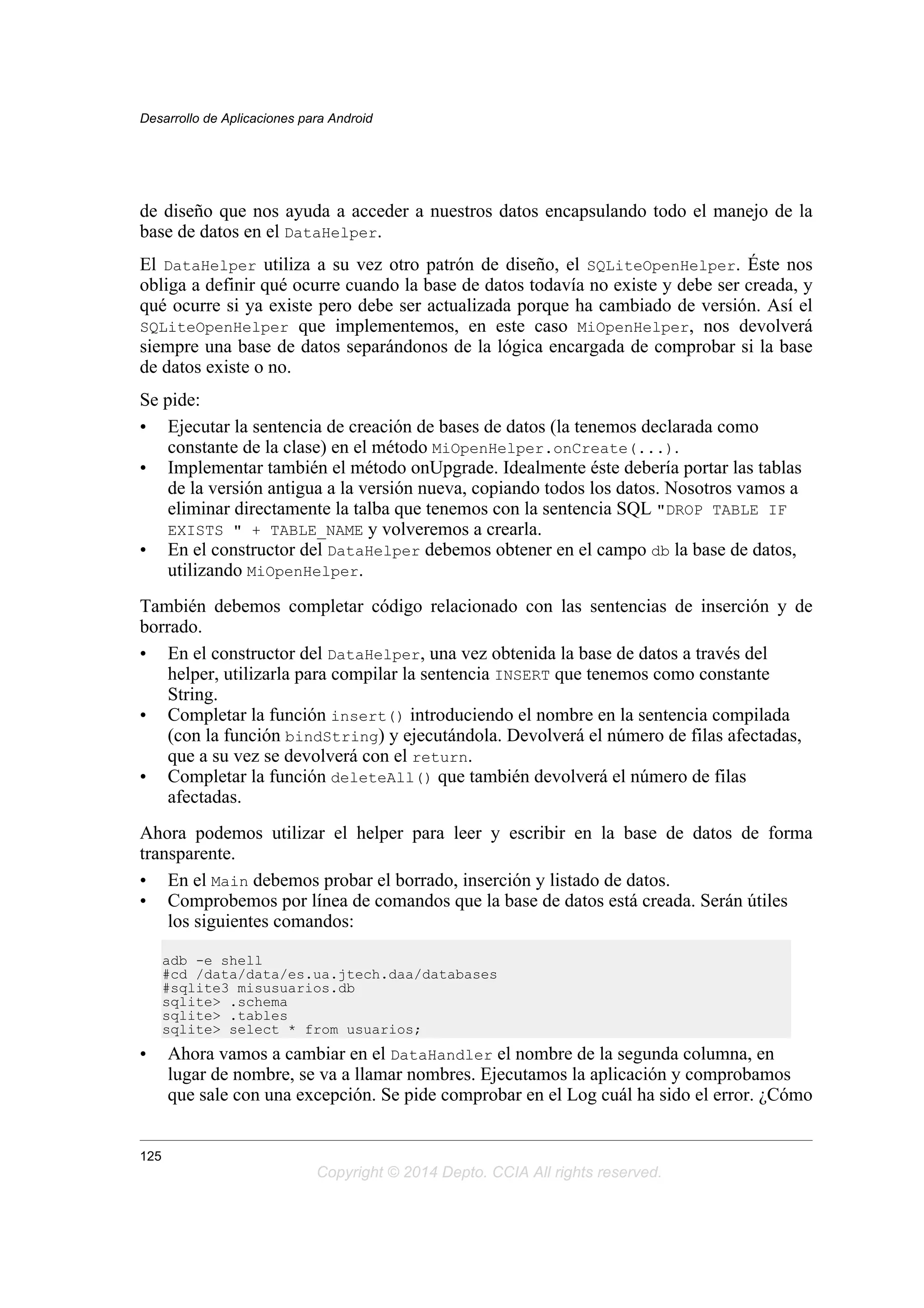 de diseño que nos ayuda a acceder a nuestros datos encapsulando todo el manejo de la
base de datos en el DataHelper.
El DataHelper utiliza a su vez otro patrón de diseño, el SQLiteOpenHelper. Éste nos
obliga a definir qué ocurre cuando la base de datos todavía no existe y debe ser creada, y
qué ocurre si ya existe pero debe ser actualizada porque ha cambiado de versión. Así el
SQLiteOpenHelper que implementemos, en este caso MiOpenHelper, nos devolverá
siempre una base de datos separándonos de la lógica encargada de comprobar si la base
de datos existe o no.
Se pide:
• Ejecutar la sentencia de creación de bases de datos (la tenemos declarada como
constante de la clase) en el método MiOpenHelper.onCreate(...).
• Implementar también el método onUpgrade. Idealmente éste debería portar las tablas
de la versión antigua a la versión nueva, copiando todos los datos. Nosotros vamos a
eliminar directamente la talba que tenemos con la sentencia SQL "DROP TABLE IF
EXISTS " + TABLE_NAME y volveremos a crearla.
• En el constructor del DataHelper debemos obtener en el campo db la base de datos,
utilizando MiOpenHelper.
También debemos completar código relacionado con las sentencias de inserción y de
borrado.
• En el constructor del DataHelper, una vez obtenida la base de datos a través del
helper, utilizarla para compilar la sentencia INSERT que tenemos como constante
String.
• Completar la función insert() introduciendo el nombre en la sentencia compilada
(con la función bindString) y ejecutándola. Devolverá el número de filas afectadas,
que a su vez se devolverá con el return.
• Completar la función deleteAll() que también devolverá el número de filas
afectadas.
Ahora podemos utilizar el helper para leer y escribir en la base de datos de forma
transparente.
• En el Main debemos probar el borrado, inserción y listado de datos.
• Comprobemos por línea de comandos que la base de datos está creada. Serán útiles
los siguientes comandos:
adb -e shell
#cd /data/data/es.ua.jtech.daa/databases
#sqlite3 misusuarios.db
sqlite> .schema
sqlite> .tables
sqlite> select * from usuarios;
• Ahora vamos a cambiar en el DataHandler el nombre de la segunda columna, en
lugar de nombre, se va a llamar nombres. Ejecutamos la aplicación y comprobamos
que sale con una excepción. Se pide comprobar en el Log cuál ha sido el error. ¿Cómo
Desarrollo de Aplicaciones para Android
125
Copyright © 2014 Depto. CCIA All rights reserved.
 