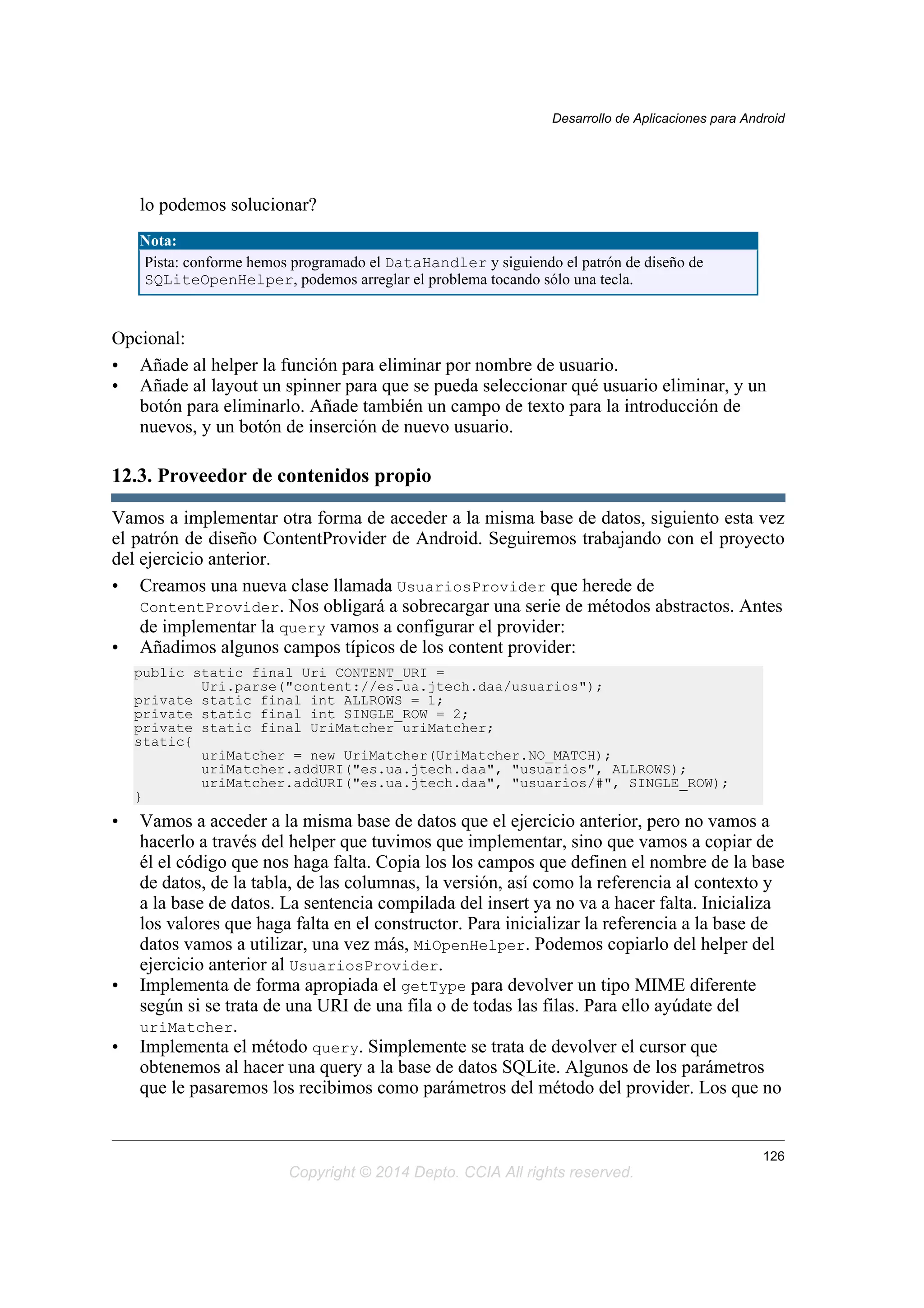 lo podemos solucionar?
Nota:
Pista: conforme hemos programado el DataHandler y siguiendo el patrón de diseño de
SQLiteOpenHelper, podemos arreglar el problema tocando sólo una tecla.
Opcional:
• Añade al helper la función para eliminar por nombre de usuario.
• Añade al layout un spinner para que se pueda seleccionar qué usuario eliminar, y un
botón para eliminarlo. Añade también un campo de texto para la introducción de
nuevos, y un botón de inserción de nuevo usuario.
12.3. Proveedor de contenidos propio
Vamos a implementar otra forma de acceder a la misma base de datos, siguiento esta vez
el patrón de diseño ContentProvider de Android. Seguiremos trabajando con el proyecto
del ejercicio anterior.
• Creamos una nueva clase llamada UsuariosProvider que herede de
ContentProvider. Nos obligará a sobrecargar una serie de métodos abstractos. Antes
de implementar la query vamos a configurar el provider:
• Añadimos algunos campos típicos de los content provider:
public static final Uri CONTENT_URI =
Uri.parse("content://es.ua.jtech.daa/usuarios");
private static final int ALLROWS = 1;
private static final int SINGLE_ROW = 2;
private static final UriMatcher uriMatcher;
static{
uriMatcher = new UriMatcher(UriMatcher.NO_MATCH);
uriMatcher.addURI("es.ua.jtech.daa", "usuarios", ALLROWS);
uriMatcher.addURI("es.ua.jtech.daa", "usuarios/#", SINGLE_ROW);
}
• Vamos a acceder a la misma base de datos que el ejercicio anterior, pero no vamos a
hacerlo a través del helper que tuvimos que implementar, sino que vamos a copiar de
él el código que nos haga falta. Copia los los campos que definen el nombre de la base
de datos, de la tabla, de las columnas, la versión, así como la referencia al contexto y
a la base de datos. La sentencia compilada del insert ya no va a hacer falta. Inicializa
los valores que haga falta en el constructor. Para inicializar la referencia a la base de
datos vamos a utilizar, una vez más, MiOpenHelper. Podemos copiarlo del helper del
ejercicio anterior al UsuariosProvider.
• Implementa de forma apropiada el getType para devolver un tipo MIME diferente
según si se trata de una URI de una fila o de todas las filas. Para ello ayúdate del
uriMatcher.
• Implementa el método query. Simplemente se trata de devolver el cursor que
obtenemos al hacer una query a la base de datos SQLite. Algunos de los parámetros
que le pasaremos los recibimos como parámetros del método del provider. Los que no
Desarrollo de Aplicaciones para Android
126
Copyright © 2014 Depto. CCIA All rights reserved.
 