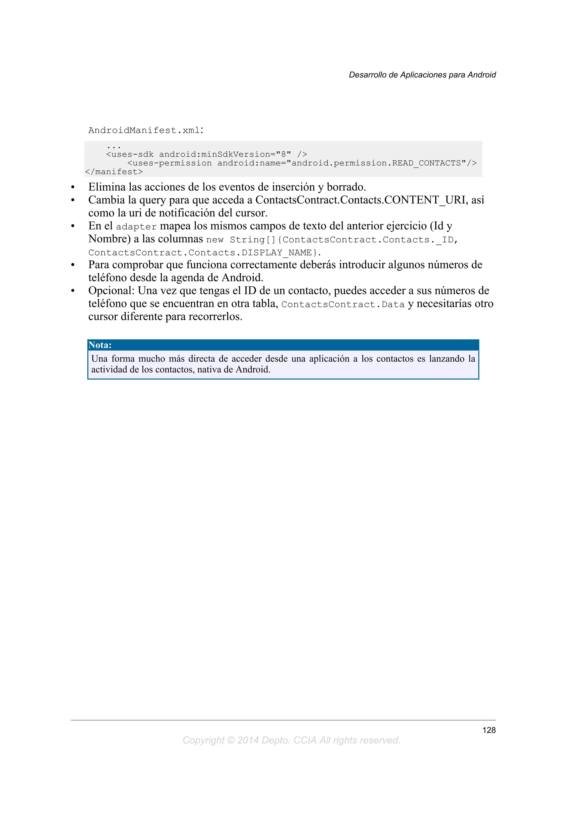 AndroidManifest.xml:
...
<uses-sdk android:minSdkVersion="8" />
<uses-permission android:name="android.permission.READ_CONTACTS"/>
</manifest>
• Elimina las acciones de los eventos de inserción y borrado.
• Cambia la query para que acceda a ContactsContract.Contacts.CONTENT_URI, así
como la uri de notificación del cursor.
• En el adapter mapea los mismos campos de texto del anterior ejercicio (Id y
Nombre) a las columnas new String[]{ContactsContract.Contacts._ID,
ContactsContract.Contacts.DISPLAY_NAME}.
• Para comprobar que funciona correctamente deberás introducir algunos números de
teléfono desde la agenda de Android.
• Opcional: Una vez que tengas el ID de un contacto, puedes acceder a sus números de
teléfono que se encuentran en otra tabla, ContactsContract.Data y necesitarías otro
cursor diferente para recorrerlos.
Nota:
Una forma mucho más directa de acceder desde una aplicación a los contactos es lanzando la
actividad de los contactos, nativa de Android.
Desarrollo de Aplicaciones para Android
128
Copyright © 2014 Depto. CCIA All rights reserved.
 