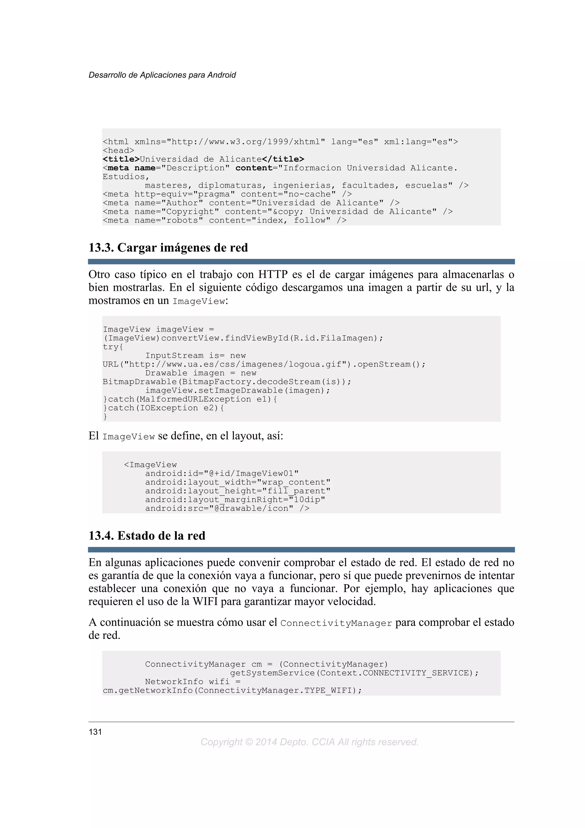 <html xmlns="http://www.w3.org/1999/xhtml" lang="es" xml:lang="es">
<head>
<title>Universidad de Alicante</title>
<meta name="Description" content="Informacion Universidad Alicante.
Estudios,
masteres, diplomaturas, ingenierias, facultades, escuelas" />
<meta http-equiv="pragma" content="no-cache" />
<meta name="Author" content="Universidad de Alicante" />
<meta name="Copyright" content="&copy; Universidad de Alicante" />
<meta name="robots" content="index, follow" />
13.3. Cargar imágenes de red
Otro caso típico en el trabajo con HTTP es el de cargar imágenes para almacenarlas o
bien mostrarlas. En el siguiente código descargamos una imagen a partir de su url, y la
mostramos en un ImageView:
ImageView imageView =
(ImageView)convertView.findViewById(R.id.FilaImagen);
try{
InputStream is= new
URL("http://www.ua.es/css/imagenes/logoua.gif").openStream();
Drawable imagen = new
BitmapDrawable(BitmapFactory.decodeStream(is));
imageView.setImageDrawable(imagen);
}catch(MalformedURLException e1){
}catch(IOException e2){
}
El ImageView se define, en el layout, así:
<ImageView
android:id="@+id/ImageView01"
android:layout_width="wrap_content"
android:layout_height="fill_parent"
android:layout_marginRight="10dip"
android:src="@drawable/icon" />
13.4. Estado de la red
En algunas aplicaciones puede convenir comprobar el estado de red. El estado de red no
es garantía de que la conexión vaya a funcionar, pero sí que puede prevenirnos de intentar
establecer una conexión que no vaya a funcionar. Por ejemplo, hay aplicaciones que
requieren el uso de la WIFI para garantizar mayor velocidad.
A continuación se muestra cómo usar el ConnectivityManager para comprobar el estado
de red.
ConnectivityManager cm = (ConnectivityManager)
getSystemService(Context.CONNECTIVITY_SERVICE);
NetworkInfo wifi =
cm.getNetworkInfo(ConnectivityManager.TYPE_WIFI);
Desarrollo de Aplicaciones para Android
131
Copyright © 2014 Depto. CCIA All rights reserved.
 