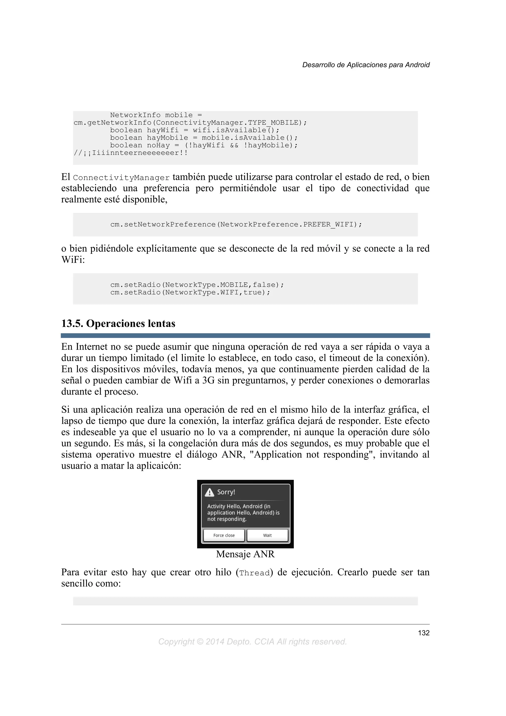 NetworkInfo mobile =
cm.getNetworkInfo(ConnectivityManager.TYPE_MOBILE);
boolean hayWifi = wifi.isAvailable();
boolean hayMobile = mobile.isAvailable();
boolean noHay = (!hayWifi && !hayMobile);
//¡¡Iiiinnteerneeeeeeer!!
El ConnectivityManager también puede utilizarse para controlar el estado de red, o bien
estableciendo una preferencia pero permitiéndole usar el tipo de conectividad que
realmente esté disponible,
cm.setNetworkPreference(NetworkPreference.PREFER_WIFI);
o bien pidiéndole explícitamente que se desconecte de la red móvil y se conecte a la red
WiFi:
cm.setRadio(NetworkType.MOBILE,false);
cm.setRadio(NetworkType.WIFI,true);
13.5. Operaciones lentas
En Internet no se puede asumir que ninguna operación de red vaya a ser rápida o vaya a
durar un tiempo limitado (el limite lo establece, en todo caso, el timeout de la conexión).
En los dispositivos móviles, todavía menos, ya que continuamente pierden calidad de la
señal o pueden cambiar de Wifi a 3G sin preguntarnos, y perder conexiones o demorarlas
durante el proceso.
Si una aplicación realiza una operación de red en el mismo hilo de la interfaz gráfica, el
lapso de tiempo que dure la conexión, la interfaz gráfica dejará de responder. Este efecto
es indeseable ya que el usuario no lo va a comprender, ni aunque la operación dure sólo
un segundo. Es más, si la congelación dura más de dos segundos, es muy probable que el
sistema operativo muestre el diálogo ANR, "Application not responding", invitando al
usuario a matar la aplicaicón:
Mensaje ANR
Para evitar esto hay que crear otro hilo (Thread) de ejecución. Crearlo puede ser tan
sencillo como:
Desarrollo de Aplicaciones para Android
132
Copyright © 2014 Depto. CCIA All rights reserved.
 