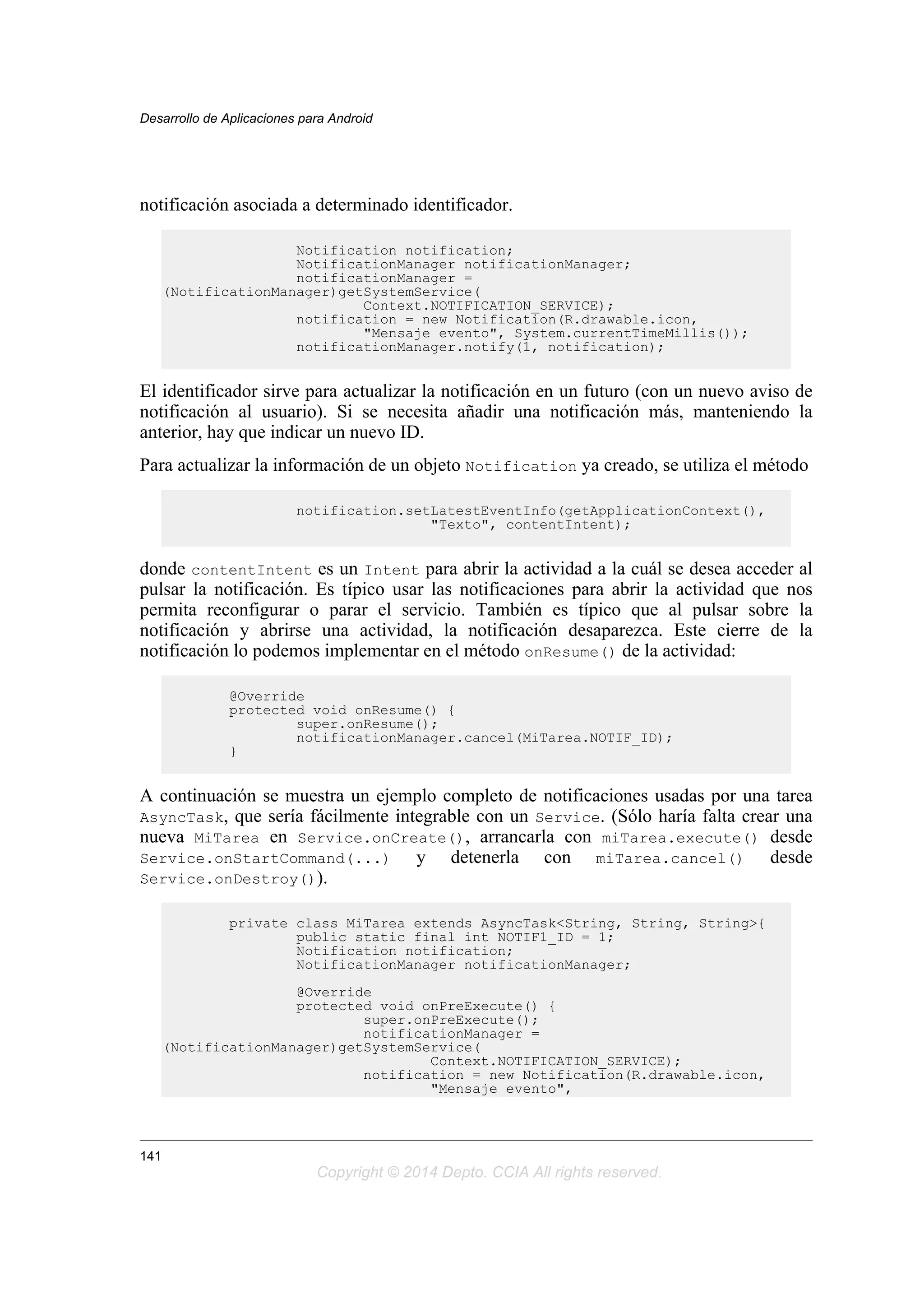 notificación asociada a determinado identificador.
Notification notification;
NotificationManager notificationManager;
notificationManager =
(NotificationManager)getSystemService(
Context.NOTIFICATION_SERVICE);
notification = new Notification(R.drawable.icon,
"Mensaje evento", System.currentTimeMillis());
notificationManager.notify(1, notification);
El identificador sirve para actualizar la notificación en un futuro (con un nuevo aviso de
notificación al usuario). Si se necesita añadir una notificación más, manteniendo la
anterior, hay que indicar un nuevo ID.
Para actualizar la información de un objeto Notification ya creado, se utiliza el método
notification.setLatestEventInfo(getApplicationContext(),
"Texto", contentIntent);
donde contentIntent es un Intent para abrir la actividad a la cuál se desea acceder al
pulsar la notificación. Es típico usar las notificaciones para abrir la actividad que nos
permita reconfigurar o parar el servicio. También es típico que al pulsar sobre la
notificación y abrirse una actividad, la notificación desaparezca. Este cierre de la
notificación lo podemos implementar en el método onResume() de la actividad:
@Override
protected void onResume() {
super.onResume();
notificationManager.cancel(MiTarea.NOTIF_ID);
}
A continuación se muestra un ejemplo completo de notificaciones usadas por una tarea
AsyncTask, que sería fácilmente integrable con un Service. (Sólo haría falta crear una
nueva MiTarea en Service.onCreate(), arrancarla con miTarea.execute() desde
Service.onStartCommand(...) y detenerla con miTarea.cancel() desde
Service.onDestroy()).
private class MiTarea extends AsyncTask<String, String, String>{
public static final int NOTIF1_ID = 1;
Notification notification;
NotificationManager notificationManager;
@Override
protected void onPreExecute() {
super.onPreExecute();
notificationManager =
(NotificationManager)getSystemService(
Context.NOTIFICATION_SERVICE);
notification = new Notification(R.drawable.icon,
"Mensaje evento",
Desarrollo de Aplicaciones para Android
141
Copyright © 2014 Depto. CCIA All rights reserved.
 