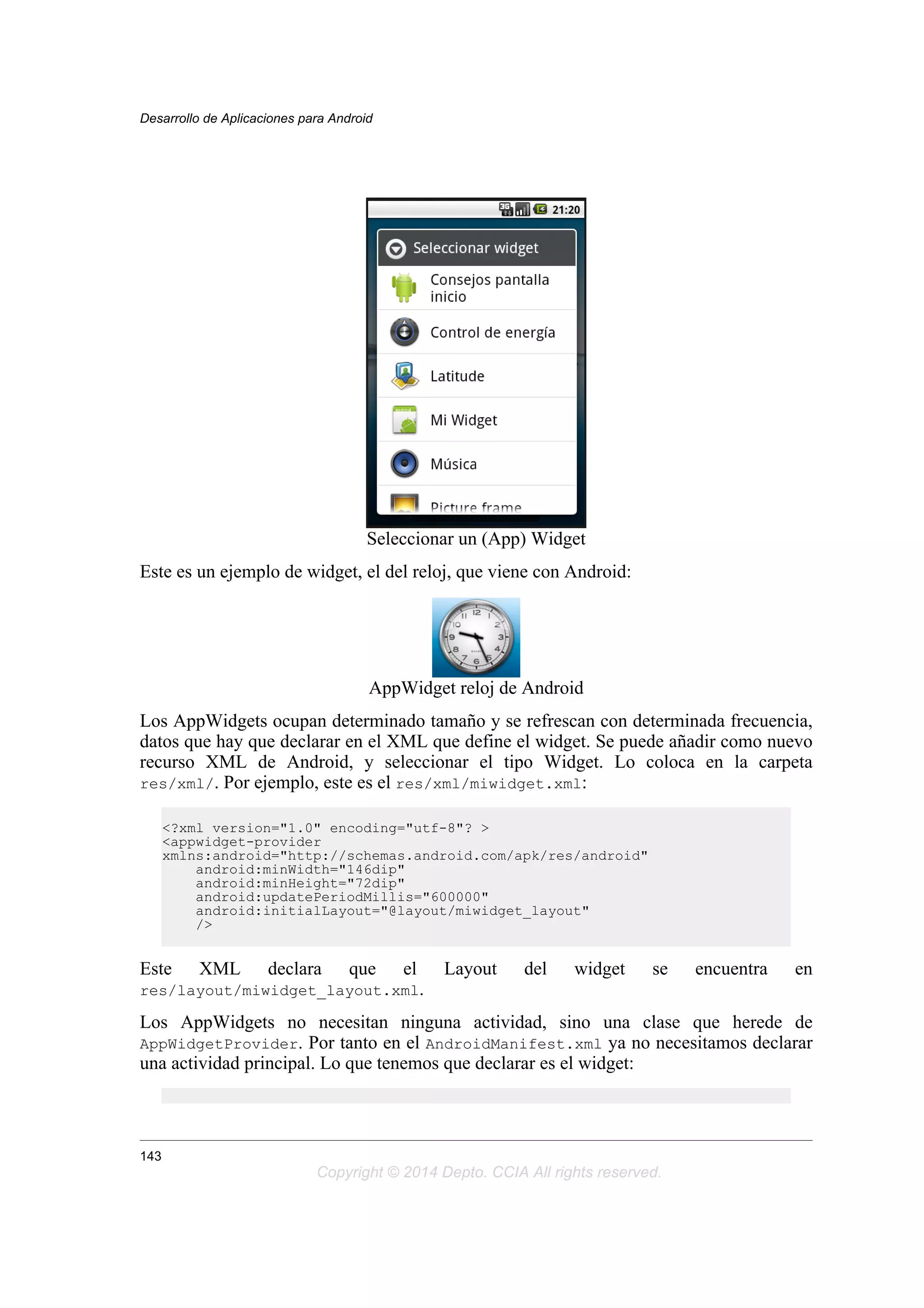 Seleccionar un (App) Widget
Este es un ejemplo de widget, el del reloj, que viene con Android:
AppWidget reloj de Android
Los AppWidgets ocupan determinado tamaño y se refrescan con determinada frecuencia,
datos que hay que declarar en el XML que define el widget. Se puede añadir como nuevo
recurso XML de Android, y seleccionar el tipo Widget. Lo coloca en la carpeta
res/xml/. Por ejemplo, este es el res/xml/miwidget.xml:
<?xml version="1.0" encoding="utf-8"? >
<appwidget-provider
xmlns:android="http://schemas.android.com/apk/res/android"
android:minWidth="146dip"
android:minHeight="72dip"
android:updatePeriodMillis="600000"
android:initialLayout="@layout/miwidget_layout"
/>
Este XML declara que el Layout del widget se encuentra en
res/layout/miwidget_layout.xml.
Los AppWidgets no necesitan ninguna actividad, sino una clase que herede de
AppWidgetProvider. Por tanto en el AndroidManifest.xml ya no necesitamos declarar
una actividad principal. Lo que tenemos que declarar es el widget:
Desarrollo de Aplicaciones para Android
143
Copyright © 2014 Depto. CCIA All rights reserved.
 