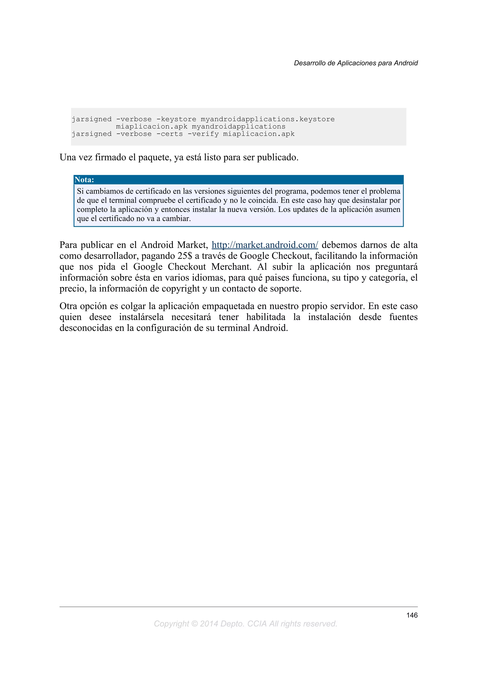 jarsigned -verbose -keystore myandroidapplications.keystore
miaplicacion.apk myandroidapplications
jarsigned -verbose -certs -verify miaplicacion.apk
Una vez firmado el paquete, ya está listo para ser publicado.
Nota:
Si cambiamos de certificado en las versiones siguientes del programa, podemos tener el problema
de que el terminal compruebe el certificado y no le coincida. En este caso hay que desinstalar por
completo la aplicación y entonces instalar la nueva versión. Los updates de la aplicación asumen
que el certificado no va a cambiar.
Para publicar en el Android Market, http://market.android.com/ debemos darnos de alta
como desarrollador, pagando 25$ a través de Google Checkout, facilitando la información
que nos pida el Google Checkout Merchant. Al subir la aplicación nos preguntará
información sobre ésta en varios idiomas, para qué paises funciona, su tipo y categoría, el
precio, la información de copyright y un contacto de soporte.
Otra opción es colgar la aplicación empaquetada en nuestro propio servidor. En este caso
quien desee instalársela necesitará tener habilitada la instalación desde fuentes
desconocidas en la configuración de su terminal Android.
Desarrollo de Aplicaciones para Android
146
Copyright © 2014 Depto. CCIA All rights reserved.
 