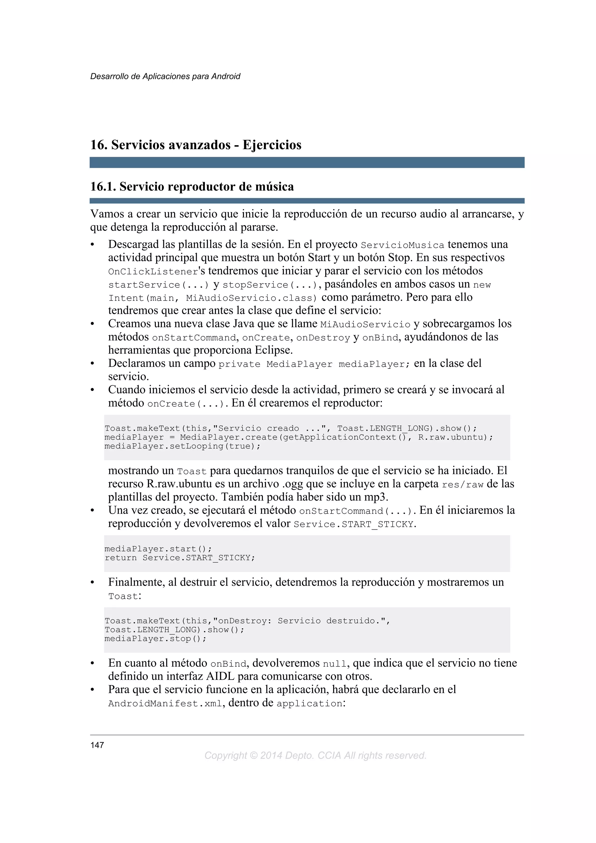 16. Servicios avanzados - Ejercicios
16.1. Servicio reproductor de música
Vamos a crear un servicio que inicie la reproducción de un recurso audio al arrancarse, y
que detenga la reproducción al pararse.
• Descargad las plantillas de la sesión. En el proyecto ServicioMusica tenemos una
actividad principal que muestra un botón Start y un botón Stop. En sus respectivos
OnClickListener's tendremos que iniciar y parar el servicio con los métodos
startService(...) y stopService(...), pasándoles en ambos casos un new
Intent(main, MiAudioServicio.class) como parámetro. Pero para ello
tendremos que crear antes la clase que define el servicio:
• Creamos una nueva clase Java que se llame MiAudioServicio y sobrecargamos los
métodos onStartCommand, onCreate, onDestroy y onBind, ayudándonos de las
herramientas que proporciona Eclipse.
• Declaramos un campo private MediaPlayer mediaPlayer; en la clase del
servicio.
• Cuando iniciemos el servicio desde la actividad, primero se creará y se invocará al
método onCreate(...). En él crearemos el reproductor:
Toast.makeText(this,"Servicio creado ...", Toast.LENGTH_LONG).show();
mediaPlayer = MediaPlayer.create(getApplicationContext(), R.raw.ubuntu);
mediaPlayer.setLooping(true);
mostrando un Toast para quedarnos tranquilos de que el servicio se ha iniciado. El
recurso R.raw.ubuntu es un archivo .ogg que se incluye en la carpeta res/raw de las
plantillas del proyecto. También podía haber sido un mp3.
• Una vez creado, se ejecutará el método onStartCommand(...). En él iniciaremos la
reproducción y devolveremos el valor Service.START_STICKY.
mediaPlayer.start();
return Service.START_STICKY;
• Finalmente, al destruir el servicio, detendremos la reproducción y mostraremos un
Toast:
Toast.makeText(this,"onDestroy: Servicio destruido.",
Toast.LENGTH_LONG).show();
mediaPlayer.stop();
• En cuanto al método onBind, devolveremos null, que indica que el servicio no tiene
definido un interfaz AIDL para comunicarse con otros.
• Para que el servicio funcione en la aplicación, habrá que declararlo en el
AndroidManifest.xml, dentro de application:
Desarrollo de Aplicaciones para Android
147
Copyright © 2014 Depto. CCIA All rights reserved.
 