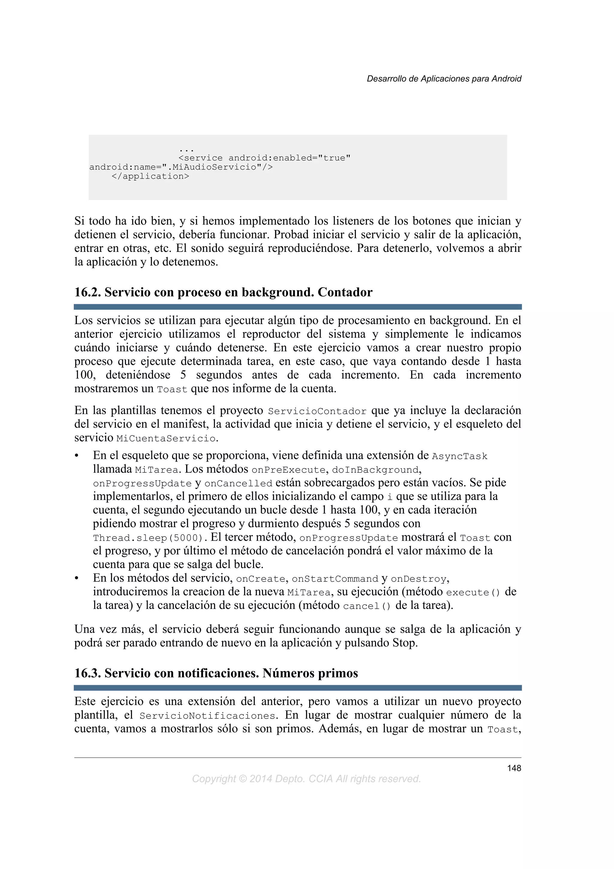 ...
<service android:enabled="true"
android:name=".MiAudioServicio"/>
</application>
Si todo ha ido bien, y si hemos implementado los listeners de los botones que inician y
detienen el servicio, debería funcionar. Probad iniciar el servicio y salir de la aplicación,
entrar en otras, etc. El sonido seguirá reproduciéndose. Para detenerlo, volvemos a abrir
la aplicación y lo detenemos.
16.2. Servicio con proceso en background. Contador
Los servicios se utilizan para ejecutar algún tipo de procesamiento en background. En el
anterior ejercicio utilizamos el reproductor del sistema y simplemente le indicamos
cuándo iniciarse y cuándo detenerse. En este ejercicio vamos a crear nuestro propio
proceso que ejecute determinada tarea, en este caso, que vaya contando desde 1 hasta
100, deteniéndose 5 segundos antes de cada incremento. En cada incremento
mostraremos un Toast que nos informe de la cuenta.
En las plantillas tenemos el proyecto ServicioContador que ya incluye la declaración
del servicio en el manifest, la actividad que inicia y detiene el servicio, y el esqueleto del
servicio MiCuentaServicio.
• En el esqueleto que se proporciona, viene definida una extensión de AsyncTask
llamada MiTarea. Los métodos onPreExecute, doInBackground,
onProgressUpdate y onCancelled están sobrecargados pero están vacíos. Se pide
implementarlos, el primero de ellos inicializando el campo i que se utiliza para la
cuenta, el segundo ejecutando un bucle desde 1 hasta 100, y en cada iteración
pidiendo mostrar el progreso y durmiento después 5 segundos con
Thread.sleep(5000). El tercer método, onProgressUpdate mostrará el Toast con
el progreso, y por último el método de cancelación pondrá el valor máximo de la
cuenta para que se salga del bucle.
• En los métodos del servicio, onCreate, onStartCommand y onDestroy,
introduciremos la creacion de la nueva MiTarea, su ejecución (método execute() de
la tarea) y la cancelación de su ejecución (método cancel() de la tarea).
Una vez más, el servicio deberá seguir funcionando aunque se salga de la aplicación y
podrá ser parado entrando de nuevo en la aplicación y pulsando Stop.
16.3. Servicio con notificaciones. Números primos
Este ejercicio es una extensión del anterior, pero vamos a utilizar un nuevo proyecto
plantilla, el ServicioNotificaciones. En lugar de mostrar cualquier número de la
cuenta, vamos a mostrarlos sólo si son primos. Además, en lugar de mostrar un Toast,
Desarrollo de Aplicaciones para Android
148
Copyright © 2014 Depto. CCIA All rights reserved.
 