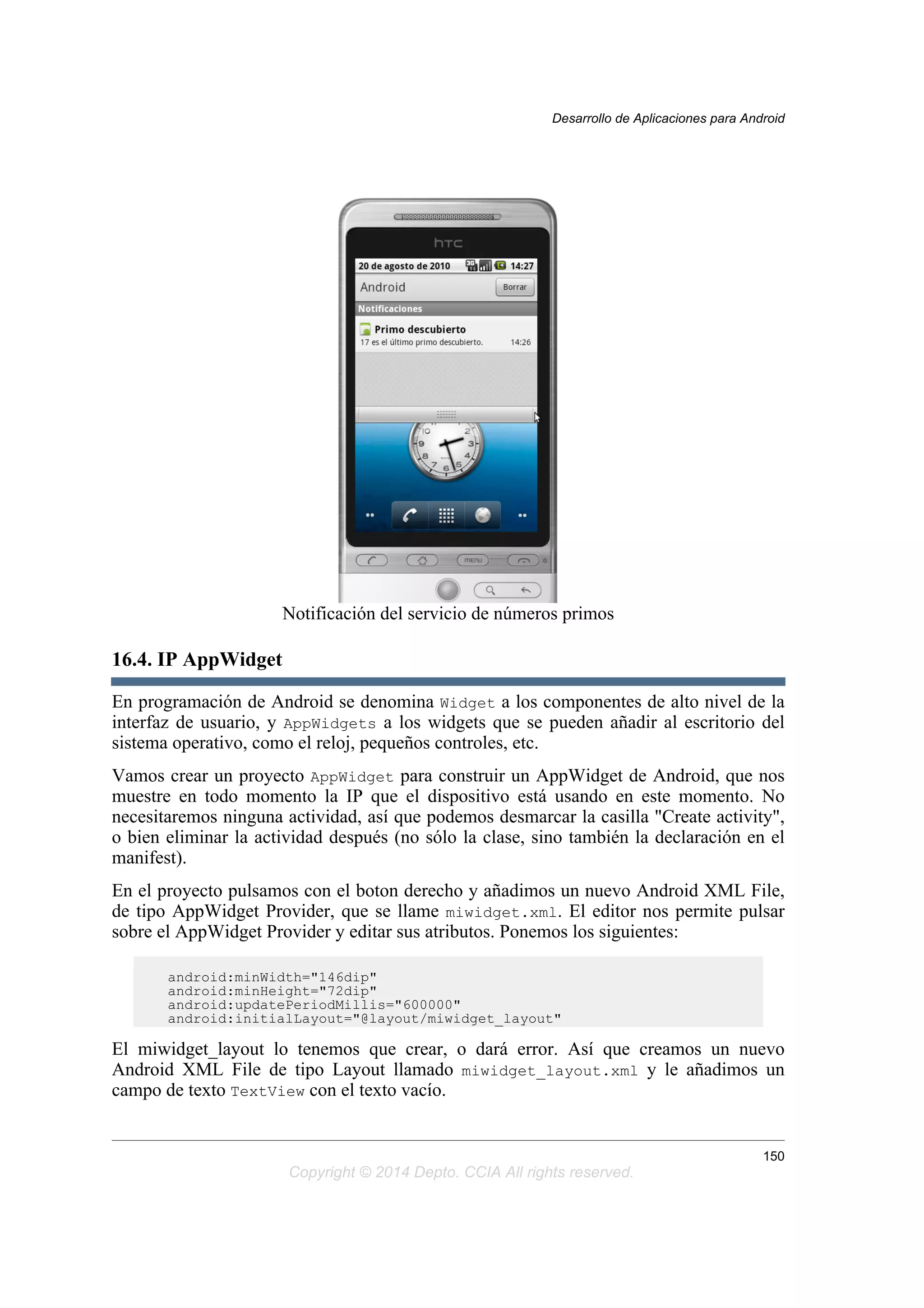 Notificación del servicio de números primos
16.4. IP AppWidget
En programación de Android se denomina Widget a los componentes de alto nivel de la
interfaz de usuario, y AppWidgets a los widgets que se pueden añadir al escritorio del
sistema operativo, como el reloj, pequeños controles, etc.
Vamos crear un proyecto AppWidget para construir un AppWidget de Android, que nos
muestre en todo momento la IP que el dispositivo está usando en este momento. No
necesitaremos ninguna actividad, así que podemos desmarcar la casilla "Create activity",
o bien eliminar la actividad después (no sólo la clase, sino también la declaración en el
manifest).
En el proyecto pulsamos con el boton derecho y añadimos un nuevo Android XML File,
de tipo AppWidget Provider, que se llame miwidget.xml. El editor nos permite pulsar
sobre el AppWidget Provider y editar sus atributos. Ponemos los siguientes:
android:minWidth="146dip"
android:minHeight="72dip"
android:updatePeriodMillis="600000"
android:initialLayout="@layout/miwidget_layout"
El miwidget_layout lo tenemos que crear, o dará error. Así que creamos un nuevo
Android XML File de tipo Layout llamado miwidget_layout.xml y le añadimos un
campo de texto TextView con el texto vacío.
Desarrollo de Aplicaciones para Android
150
Copyright © 2014 Depto. CCIA All rights reserved.
 