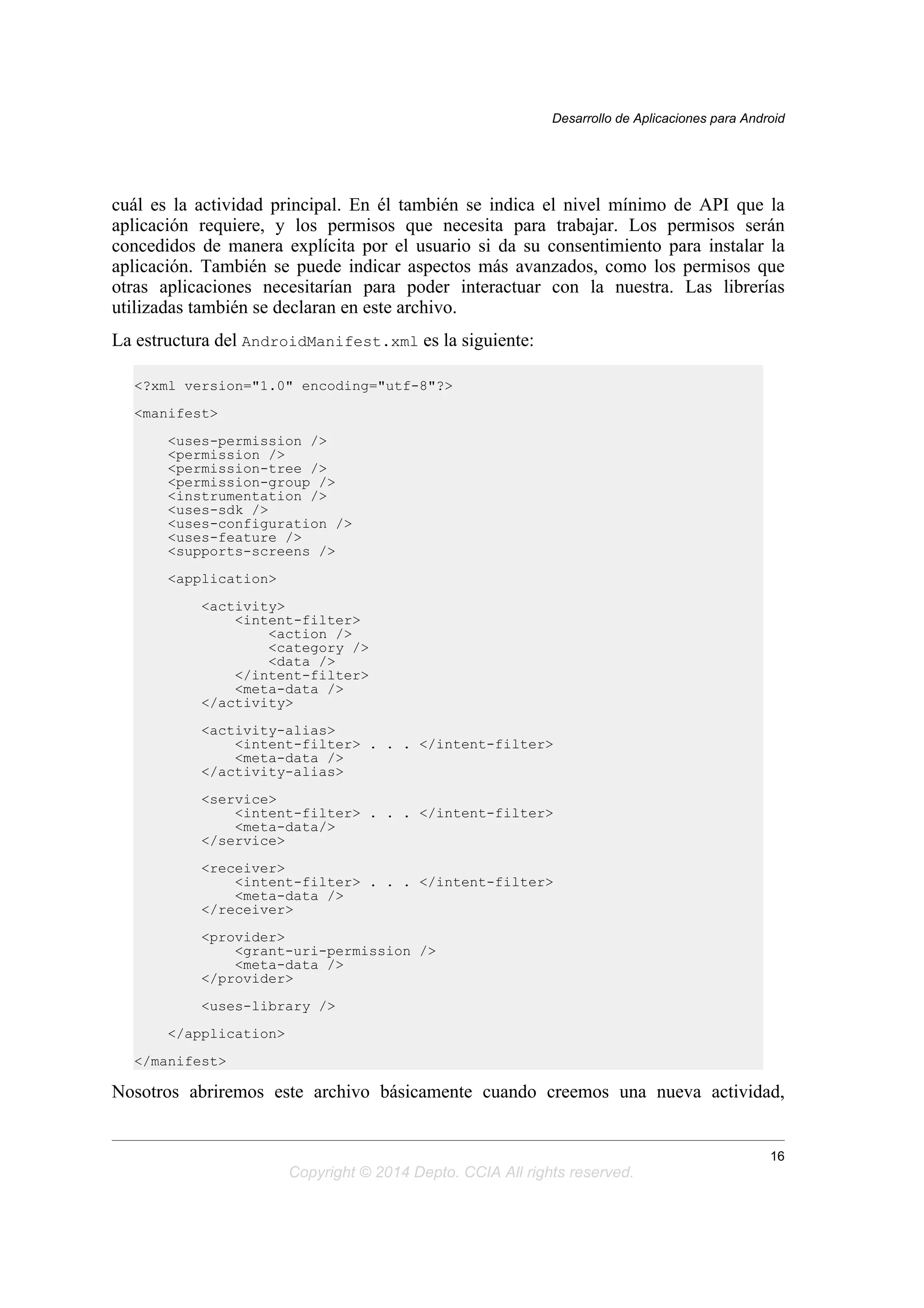 cuál es la actividad principal. En él también se indica el nivel mínimo de API que la
aplicación requiere, y los permisos que necesita para trabajar. Los permisos serán
concedidos de manera explícita por el usuario si da su consentimiento para instalar la
aplicación. También se puede indicar aspectos más avanzados, como los permisos que
otras aplicaciones necesitarían para poder interactuar con la nuestra. Las librerías
utilizadas también se declaran en este archivo.
La estructura del AndroidManifest.xml es la siguiente:
<?xml version="1.0" encoding="utf-8"?>
<manifest>
<uses-permission />
<permission />
<permission-tree />
<permission-group />
<instrumentation />
<uses-sdk />
<uses-configuration />
<uses-feature />
<supports-screens />
<application>
<activity>
<intent-filter>
<action />
<category />
<data />
</intent-filter>
<meta-data />
</activity>
<activity-alias>
<intent-filter> . . . </intent-filter>
<meta-data />
</activity-alias>
<service>
<intent-filter> . . . </intent-filter>
<meta-data/>
</service>
<receiver>
<intent-filter> . . . </intent-filter>
<meta-data />
</receiver>
<provider>
<grant-uri-permission />
<meta-data />
</provider>
<uses-library />
</application>
</manifest>
Nosotros abriremos este archivo básicamente cuando creemos una nueva actividad,
Desarrollo de Aplicaciones para Android
16
Copyright © 2014 Depto. CCIA All rights reserved.
 
