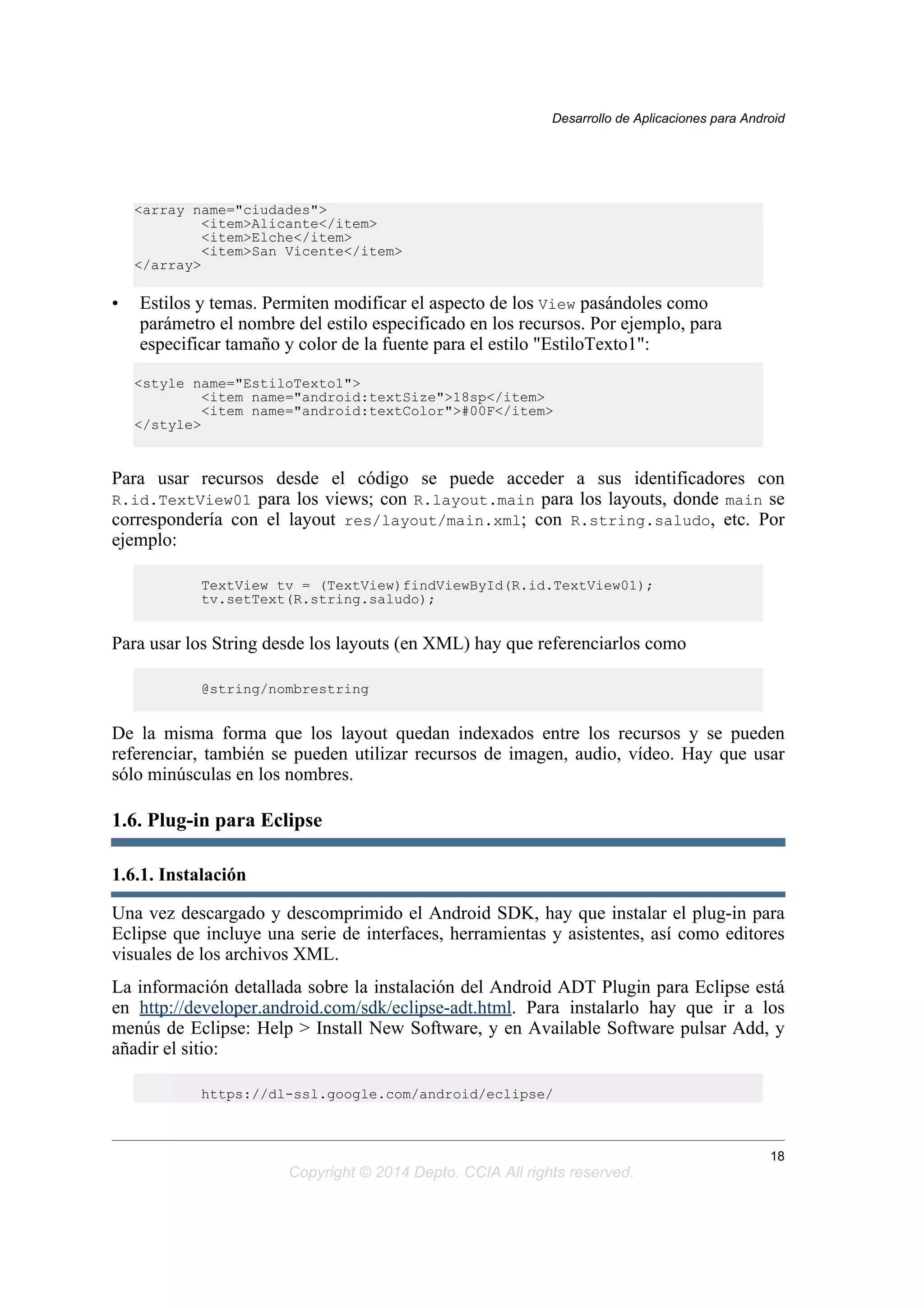 <array name="ciudades">
<item>Alicante</item>
<item>Elche</item>
<item>San Vicente</item>
</array>
• Estilos y temas. Permiten modificar el aspecto de los View pasándoles como
parámetro el nombre del estilo especificado en los recursos. Por ejemplo, para
especificar tamaño y color de la fuente para el estilo "EstiloTexto1":
<style name="EstiloTexto1">
<item name="android:textSize">18sp</item>
<item name="android:textColor">#00F</item>
</style>
Para usar recursos desde el código se puede acceder a sus identificadores con
R.id.TextView01 para los views; con R.layout.main para los layouts, donde main se
correspondería con el layout res/layout/main.xml; con R.string.saludo, etc. Por
ejemplo:
TextView tv = (TextView)findViewById(R.id.TextView01);
tv.setText(R.string.saludo);
Para usar los String desde los layouts (en XML) hay que referenciarlos como
@string/nombrestring
De la misma forma que los layout quedan indexados entre los recursos y se pueden
referenciar, también se pueden utilizar recursos de imagen, audio, vídeo. Hay que usar
sólo minúsculas en los nombres.
1.6. Plug-in para Eclipse
1.6.1. Instalación
Una vez descargado y descomprimido el Android SDK, hay que instalar el plug-in para
Eclipse que incluye una serie de interfaces, herramientas y asistentes, así como editores
visuales de los archivos XML.
La información detallada sobre la instalación del Android ADT Plugin para Eclipse está
en http://developer.android.com/sdk/eclipse-adt.html. Para instalarlo hay que ir a los
menús de Eclipse: Help > Install New Software, y en Available Software pulsar Add, y
añadir el sitio:
https://dl-ssl.google.com/android/eclipse/
Desarrollo de Aplicaciones para Android
18
Copyright © 2014 Depto. CCIA All rights reserved.
 