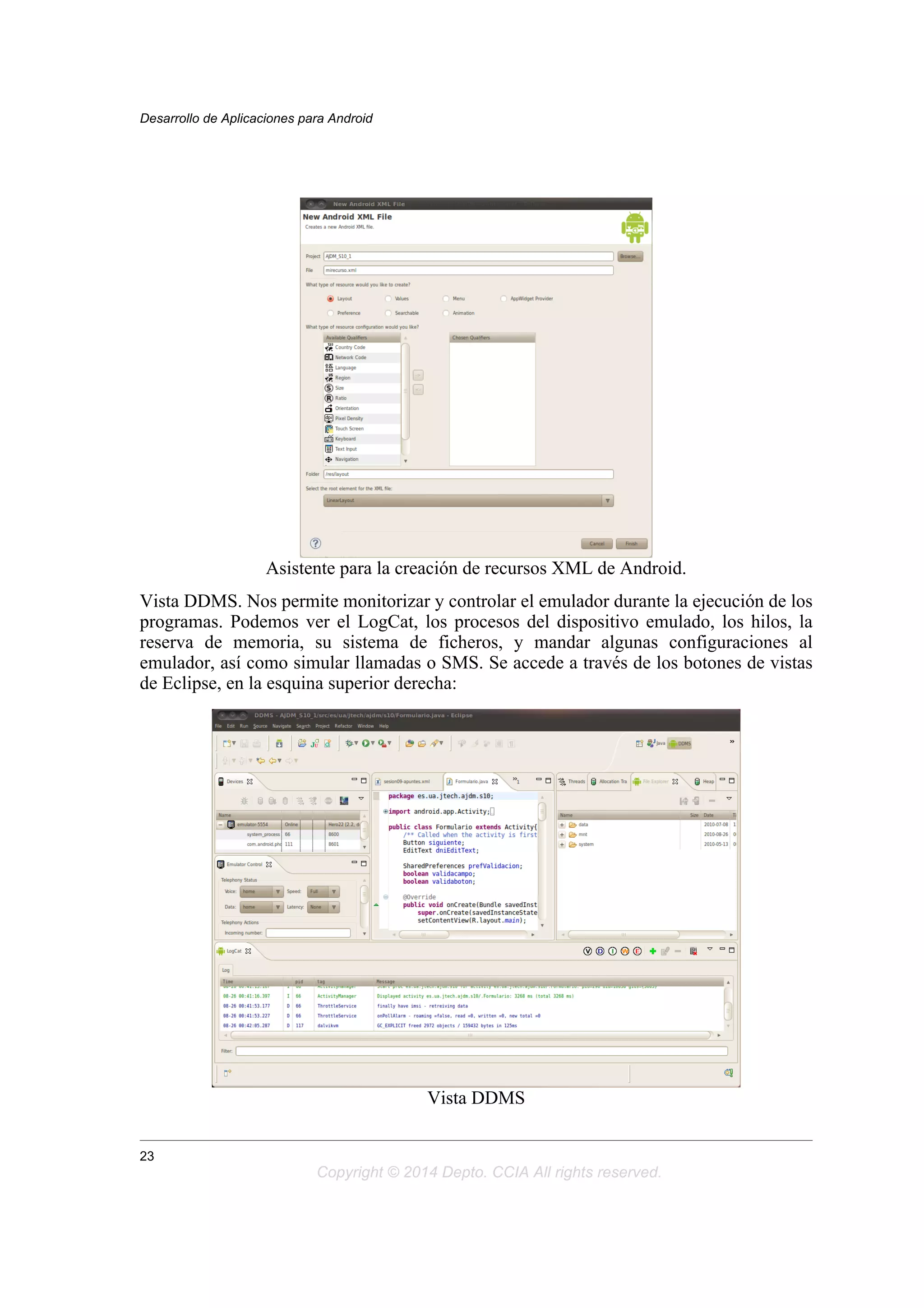 Asistente para la creación de recursos XML de Android.
Vista DDMS. Nos permite monitorizar y controlar el emulador durante la ejecución de los
programas. Podemos ver el LogCat, los procesos del dispositivo emulado, los hilos, la
reserva de memoria, su sistema de ficheros, y mandar algunas configuraciones al
emulador, así como simular llamadas o SMS. Se accede a través de los botones de vistas
de Eclipse, en la esquina superior derecha:
Vista DDMS
Desarrollo de Aplicaciones para Android
23
Copyright © 2014 Depto. CCIA All rights reserved.
 