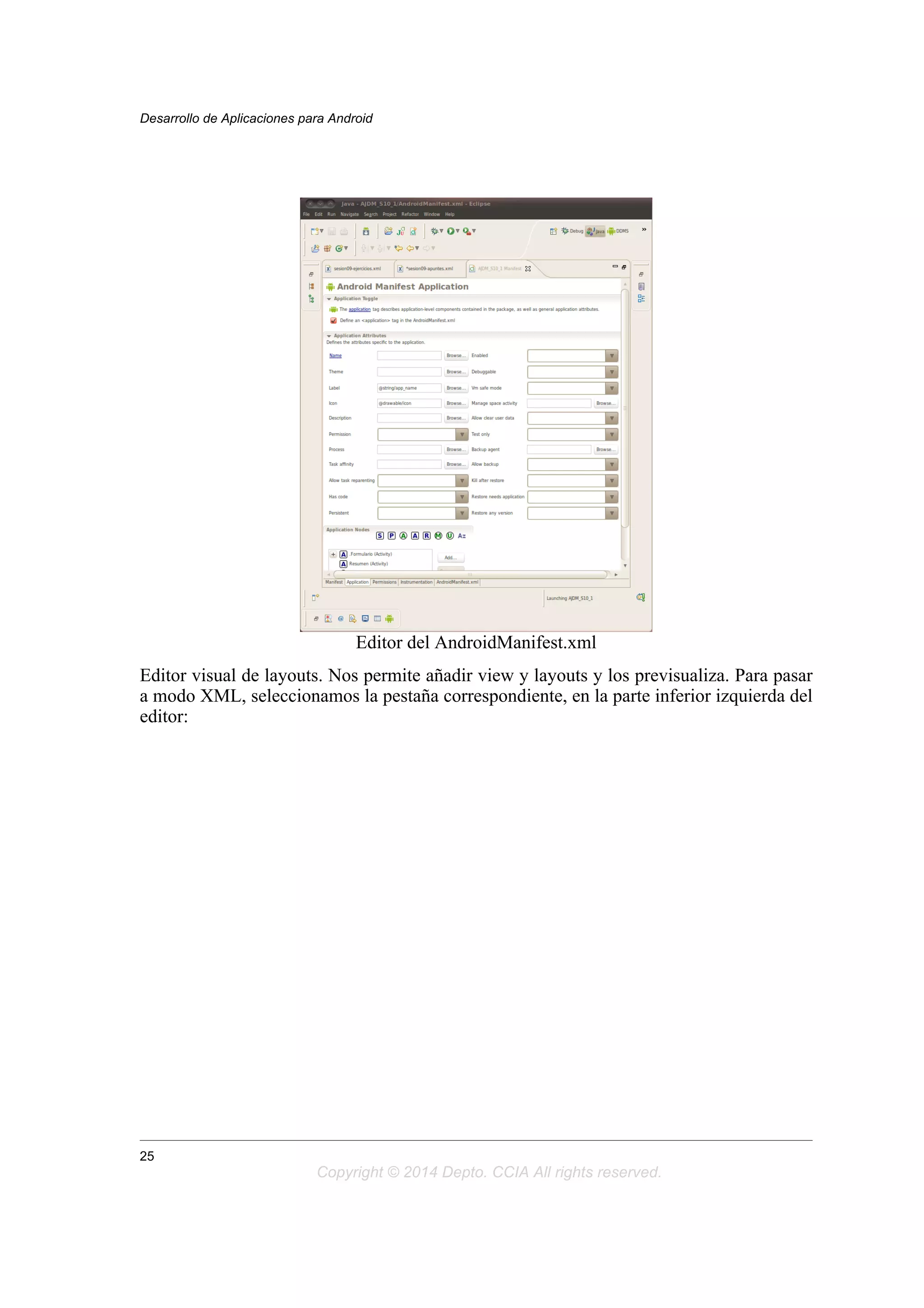 Editor del AndroidManifest.xml
Editor visual de layouts. Nos permite añadir view y layouts y los previsualiza. Para pasar
a modo XML, seleccionamos la pestaña correspondiente, en la parte inferior izquierda del
editor:
Desarrollo de Aplicaciones para Android
25
Copyright © 2014 Depto. CCIA All rights reserved.
 