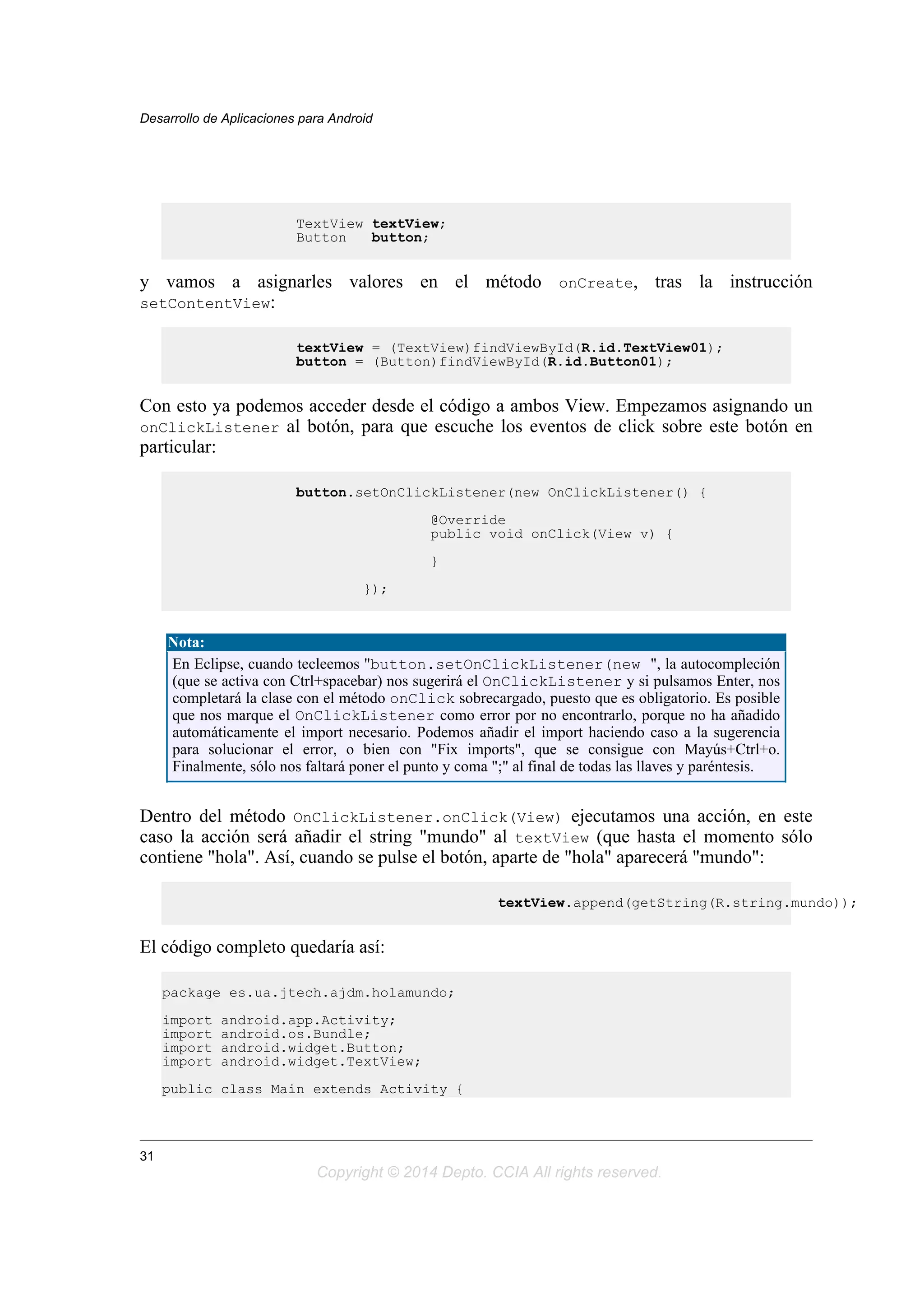 TextView textView;
Button button;
y vamos a asignarles valores en el método onCreate, tras la instrucción
setContentView:
textView = (TextView)findViewById(R.id.TextView01);
button = (Button)findViewById(R.id.Button01);
Con esto ya podemos acceder desde el código a ambos View. Empezamos asignando un
onClickListener al botón, para que escuche los eventos de click sobre este botón en
particular:
button.setOnClickListener(new OnClickListener() {
@Override
public void onClick(View v) {
}
});
Nota:
En Eclipse, cuando tecleemos "button.setOnClickListener(new ", la autocompleción
(que se activa con Ctrl+spacebar) nos sugerirá el OnClickListener y si pulsamos Enter, nos
completará la clase con el método onClick sobrecargado, puesto que es obligatorio. Es posible
que nos marque el OnClickListener como error por no encontrarlo, porque no ha añadido
automáticamente el import necesario. Podemos añadir el import haciendo caso a la sugerencia
para solucionar el error, o bien con "Fix imports", que se consigue con Mayús+Ctrl+o.
Finalmente, sólo nos faltará poner el punto y coma ";" al final de todas las llaves y paréntesis.
Dentro del método OnClickListener.onClick(View) ejecutamos una acción, en este
caso la acción será añadir el string "mundo" al textView (que hasta el momento sólo
contiene "hola". Así, cuando se pulse el botón, aparte de "hola" aparecerá "mundo":
textView.append(getString(R.string.mundo));
El código completo quedaría así:
package es.ua.jtech.ajdm.holamundo;
import android.app.Activity;
import android.os.Bundle;
import android.widget.Button;
import android.widget.TextView;
public class Main extends Activity {
Desarrollo de Aplicaciones para Android
31
Copyright © 2014 Depto. CCIA All rights reserved.
 