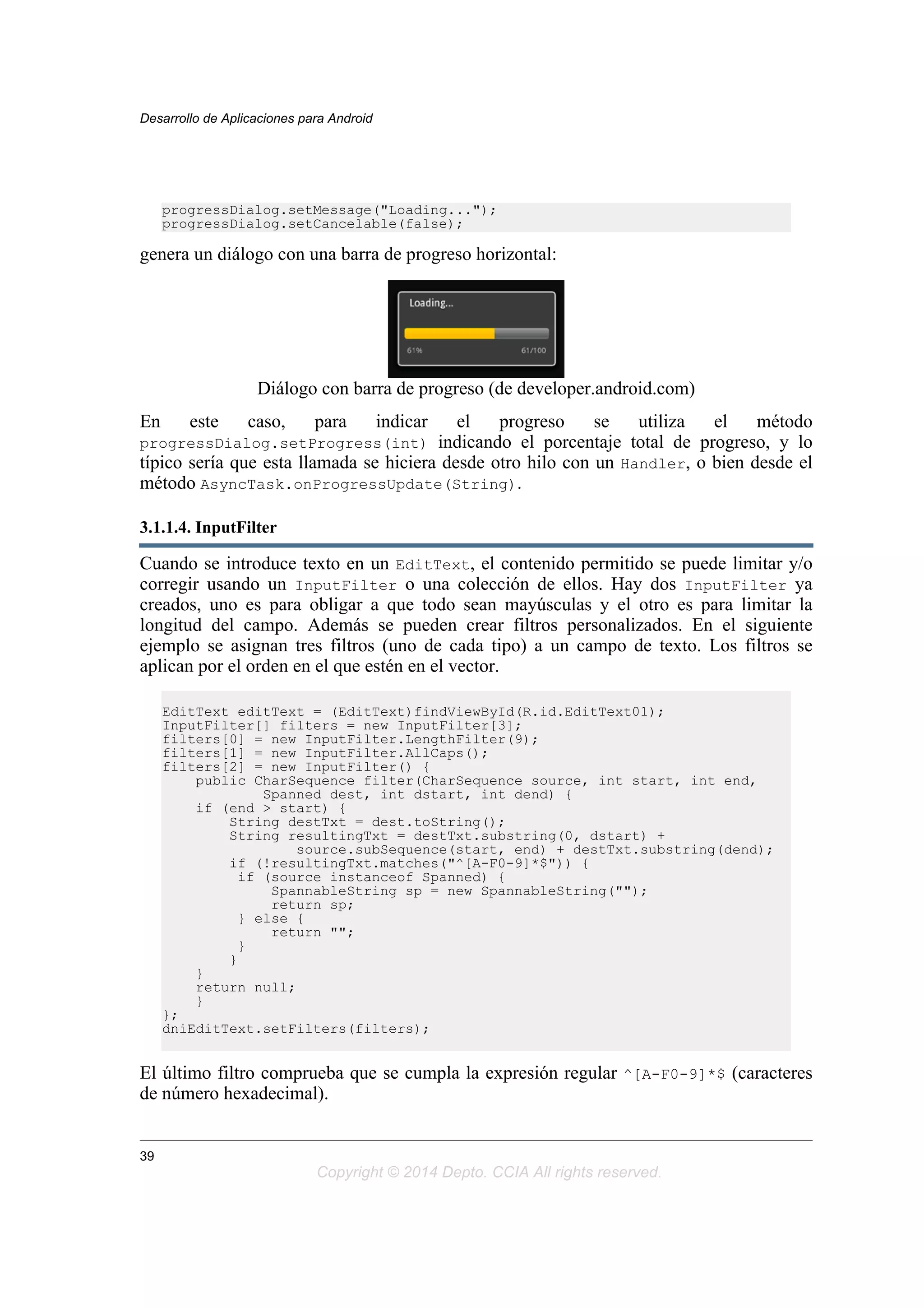 progressDialog.setMessage("Loading...");
progressDialog.setCancelable(false);
genera un diálogo con una barra de progreso horizontal:
Diálogo con barra de progreso (de developer.android.com)
En este caso, para indicar el progreso se utiliza el método
progressDialog.setProgress(int) indicando el porcentaje total de progreso, y lo
típico sería que esta llamada se hiciera desde otro hilo con un Handler, o bien desde el
método AsyncTask.onProgressUpdate(String).
3.1.1.4. InputFilter
Cuando se introduce texto en un EditText, el contenido permitido se puede limitar y/o
corregir usando un InputFilter o una colección de ellos. Hay dos InputFilter ya
creados, uno es para obligar a que todo sean mayúsculas y el otro es para limitar la
longitud del campo. Además se pueden crear filtros personalizados. En el siguiente
ejemplo se asignan tres filtros (uno de cada tipo) a un campo de texto. Los filtros se
aplican por el orden en el que estén en el vector.
EditText editText = (EditText)findViewById(R.id.EditText01);
InputFilter[] filters = new InputFilter[3];
filters[0] = new InputFilter.LengthFilter(9);
filters[1] = new InputFilter.AllCaps();
filters[2] = new InputFilter() {
public CharSequence filter(CharSequence source, int start, int end,
Spanned dest, int dstart, int dend) {
if (end > start) {
String destTxt = dest.toString();
String resultingTxt = destTxt.substring(0, dstart) +
source.subSequence(start, end) + destTxt.substring(dend);
if (!resultingTxt.matches("^[A-F0-9]*$")) {
if (source instanceof Spanned) {
SpannableString sp = new SpannableString("");
return sp;
} else {
return "";
}
}
}
return null;
}
};
dniEditText.setFilters(filters);
El último filtro comprueba que se cumpla la expresión regular ^[A-F0-9]*$ (caracteres
de número hexadecimal).
Desarrollo de Aplicaciones para Android
39
Copyright © 2014 Depto. CCIA All rights reserved.
 