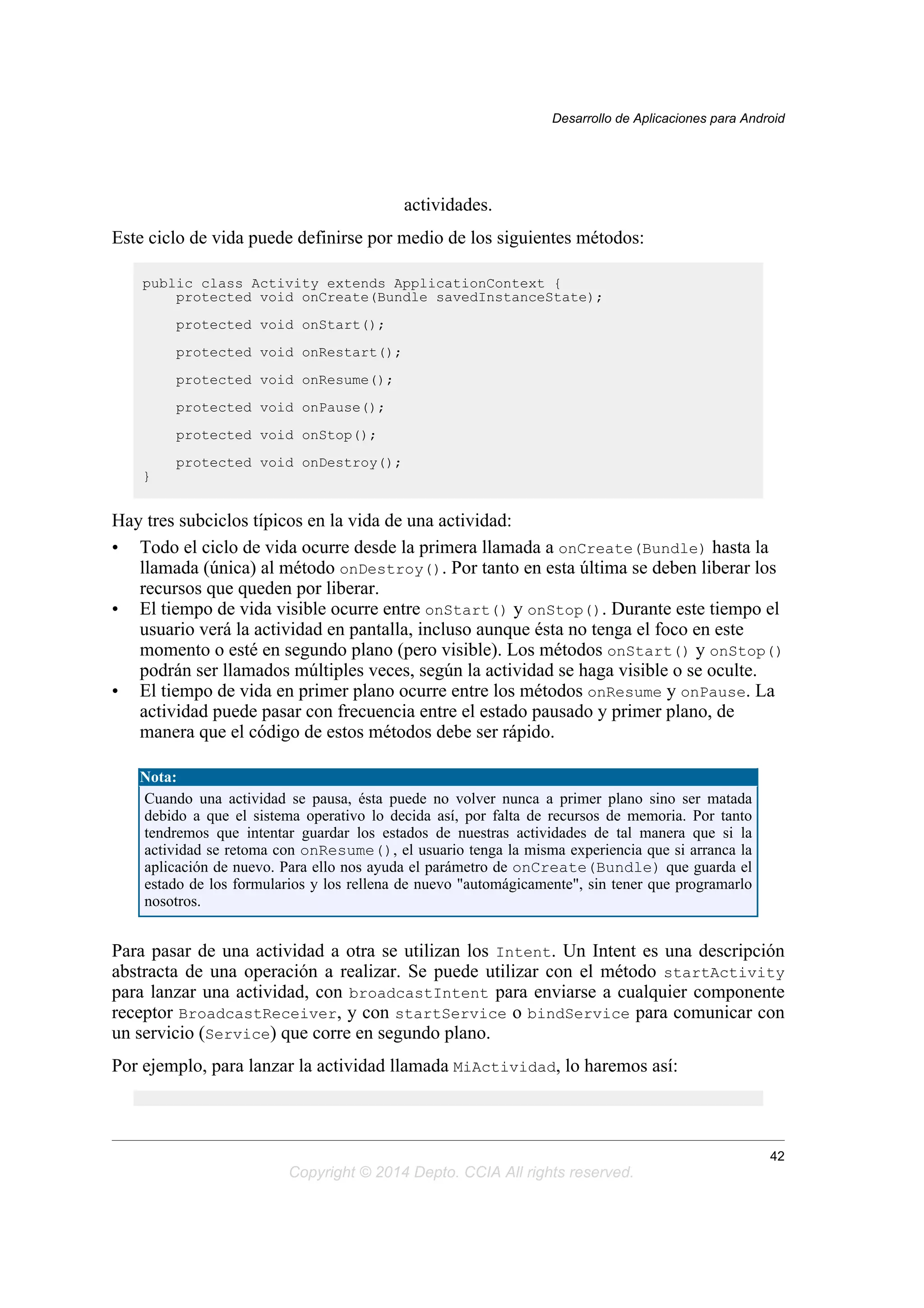 actividades.
Este ciclo de vida puede definirse por medio de los siguientes métodos:
public class Activity extends ApplicationContext {
protected void onCreate(Bundle savedInstanceState);
protected void onStart();
protected void onRestart();
protected void onResume();
protected void onPause();
protected void onStop();
protected void onDestroy();
}
Hay tres subciclos típicos en la vida de una actividad:
• Todo el ciclo de vida ocurre desde la primera llamada a onCreate(Bundle) hasta la
llamada (única) al método onDestroy(). Por tanto en esta última se deben liberar los
recursos que queden por liberar.
• El tiempo de vida visible ocurre entre onStart() y onStop(). Durante este tiempo el
usuario verá la actividad en pantalla, incluso aunque ésta no tenga el foco en este
momento o esté en segundo plano (pero visible). Los métodos onStart() y onStop()
podrán ser llamados múltiples veces, según la actividad se haga visible o se oculte.
• El tiempo de vida en primer plano ocurre entre los métodos onResume y onPause. La
actividad puede pasar con frecuencia entre el estado pausado y primer plano, de
manera que el código de estos métodos debe ser rápido.
Nota:
Cuando una actividad se pausa, ésta puede no volver nunca a primer plano sino ser matada
debido a que el sistema operativo lo decida así, por falta de recursos de memoria. Por tanto
tendremos que intentar guardar los estados de nuestras actividades de tal manera que si la
actividad se retoma con onResume(), el usuario tenga la misma experiencia que si arranca la
aplicación de nuevo. Para ello nos ayuda el parámetro de onCreate(Bundle) que guarda el
estado de los formularios y los rellena de nuevo "automágicamente", sin tener que programarlo
nosotros.
Para pasar de una actividad a otra se utilizan los Intent. Un Intent es una descripción
abstracta de una operación a realizar. Se puede utilizar con el método startActivity
para lanzar una actividad, con broadcastIntent para enviarse a cualquier componente
receptor BroadcastReceiver, y con startService o bindService para comunicar con
un servicio (Service) que corre en segundo plano.
Por ejemplo, para lanzar la actividad llamada MiActividad, lo haremos así:
Desarrollo de Aplicaciones para Android
42
Copyright © 2014 Depto. CCIA All rights reserved.
 
