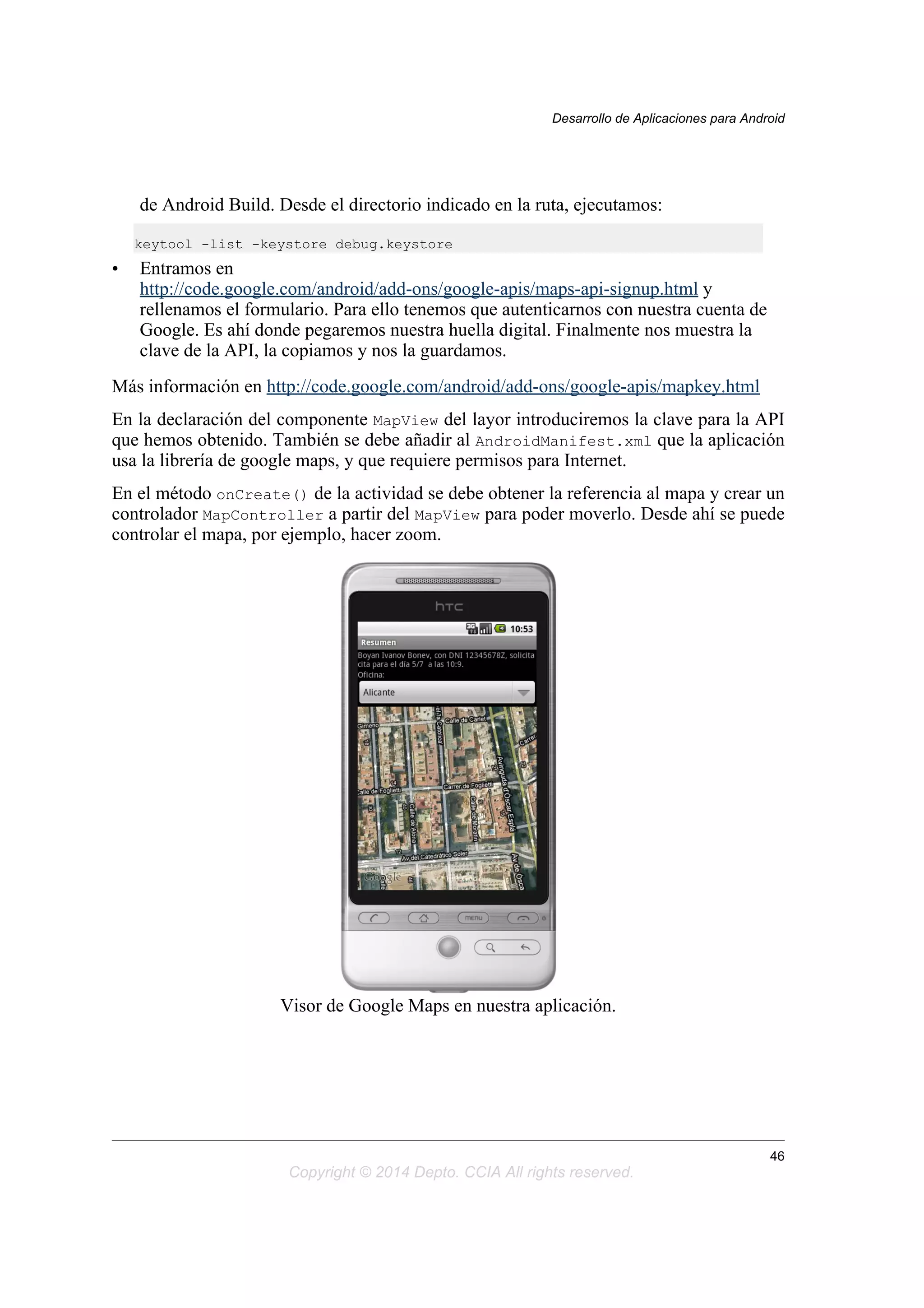 de Android Build. Desde el directorio indicado en la ruta, ejecutamos:
keytool -list -keystore debug.keystore
• Entramos en
http://code.google.com/android/add-ons/google-apis/maps-api-signup.html y
rellenamos el formulario. Para ello tenemos que autenticarnos con nuestra cuenta de
Google. Es ahí donde pegaremos nuestra huella digital. Finalmente nos muestra la
clave de la API, la copiamos y nos la guardamos.
Más información en http://code.google.com/android/add-ons/google-apis/mapkey.html
En la declaración del componente MapView del layor introduciremos la clave para la API
que hemos obtenido. También se debe añadir al AndroidManifest.xml que la aplicación
usa la librería de google maps, y que requiere permisos para Internet.
En el método onCreate() de la actividad se debe obtener la referencia al mapa y crear un
controlador MapController a partir del MapView para poder moverlo. Desde ahí se puede
controlar el mapa, por ejemplo, hacer zoom.
Visor de Google Maps en nuestra aplicación.
Desarrollo de Aplicaciones para Android
46
Copyright © 2014 Depto. CCIA All rights reserved.
 