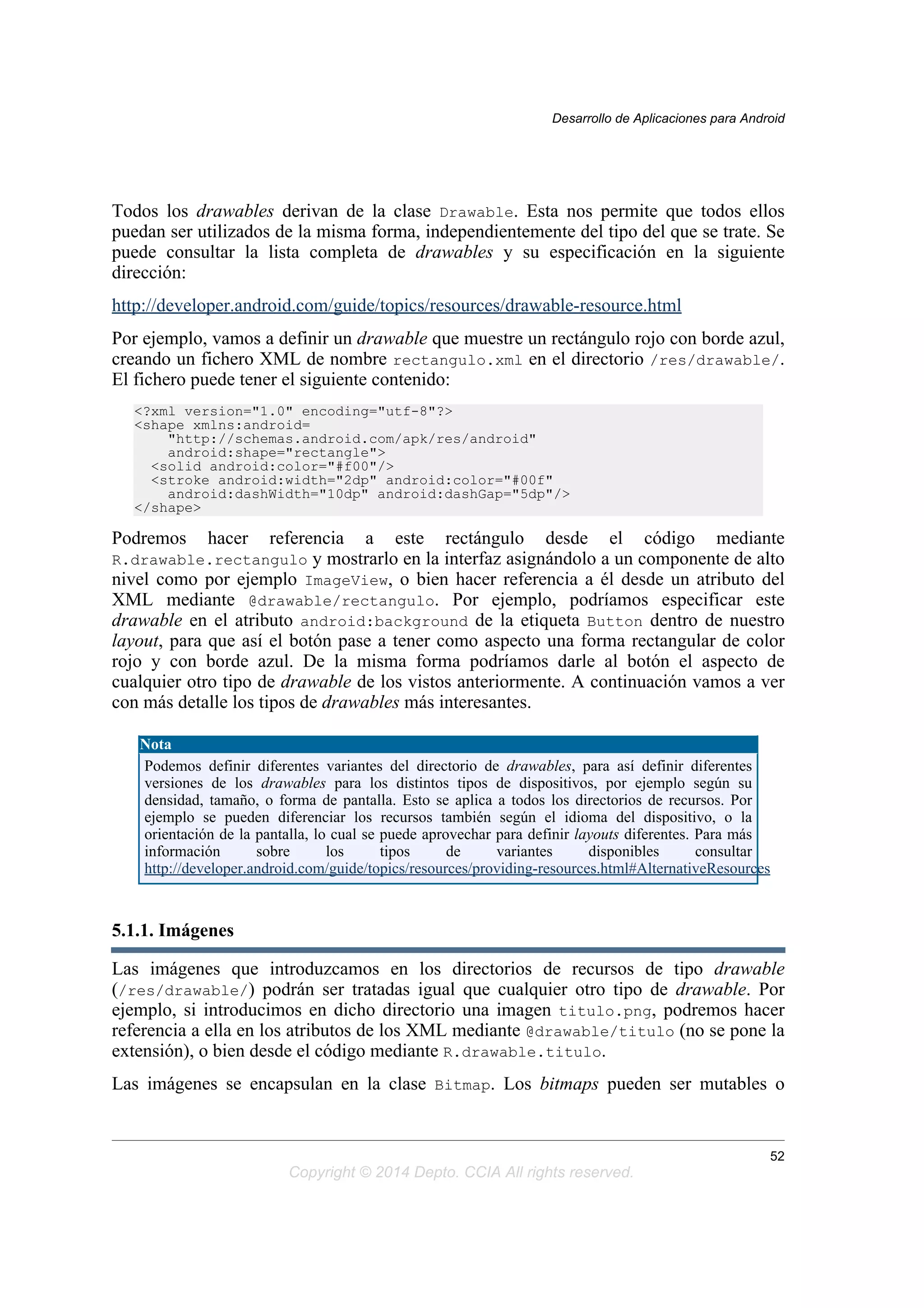 Todos los drawables derivan de la clase Drawable. Esta nos permite que todos ellos
puedan ser utilizados de la misma forma, independientemente del tipo del que se trate. Se
puede consultar la lista completa de drawables y su especificación en la siguiente
dirección:
http://developer.android.com/guide/topics/resources/drawable-resource.html
Por ejemplo, vamos a definir un drawable que muestre un rectángulo rojo con borde azul,
creando un fichero XML de nombre rectangulo.xml en el directorio /res/drawable/.
El fichero puede tener el siguiente contenido:
<?xml version="1.0" encoding="utf-8"?>
<shape xmlns:android=
"http://schemas.android.com/apk/res/android"
android:shape="rectangle">
<solid android:color="#f00"/>
<stroke android:width="2dp" android:color="#00f"
android:dashWidth="10dp" android:dashGap="5dp"/>
</shape>
Podremos hacer referencia a este rectángulo desde el código mediante
R.drawable.rectangulo y mostrarlo en la interfaz asignándolo a un componente de alto
nivel como por ejemplo ImageView, o bien hacer referencia a él desde un atributo del
XML mediante @drawable/rectangulo. Por ejemplo, podríamos especificar este
drawable en el atributo android:background de la etiqueta Button dentro de nuestro
layout, para que así el botón pase a tener como aspecto una forma rectangular de color
rojo y con borde azul. De la misma forma podríamos darle al botón el aspecto de
cualquier otro tipo de drawable de los vistos anteriormente. A continuación vamos a ver
con más detalle los tipos de drawables más interesantes.
Nota
Podemos definir diferentes variantes del directorio de drawables, para así definir diferentes
versiones de los drawables para los distintos tipos de dispositivos, por ejemplo según su
densidad, tamaño, o forma de pantalla. Esto se aplica a todos los directorios de recursos. Por
ejemplo se pueden diferenciar los recursos también según el idioma del dispositivo, o la
orientación de la pantalla, lo cual se puede aprovechar para definir layouts diferentes. Para más
información sobre los tipos de variantes disponibles consultar
http://developer.android.com/guide/topics/resources/providing-resources.html#AlternativeResources
5.1.1. Imágenes
Las imágenes que introduzcamos en los directorios de recursos de tipo drawable
(/res/drawable/) podrán ser tratadas igual que cualquier otro tipo de drawable. Por
ejemplo, si introducimos en dicho directorio una imagen titulo.png, podremos hacer
referencia a ella en los atributos de los XML mediante @drawable/titulo (no se pone la
extensión), o bien desde el código mediante R.drawable.titulo.
Las imágenes se encapsulan en la clase Bitmap. Los bitmaps pueden ser mutables o
Desarrollo de Aplicaciones para Android
52
Copyright © 2014 Depto. CCIA All rights reserved.
 