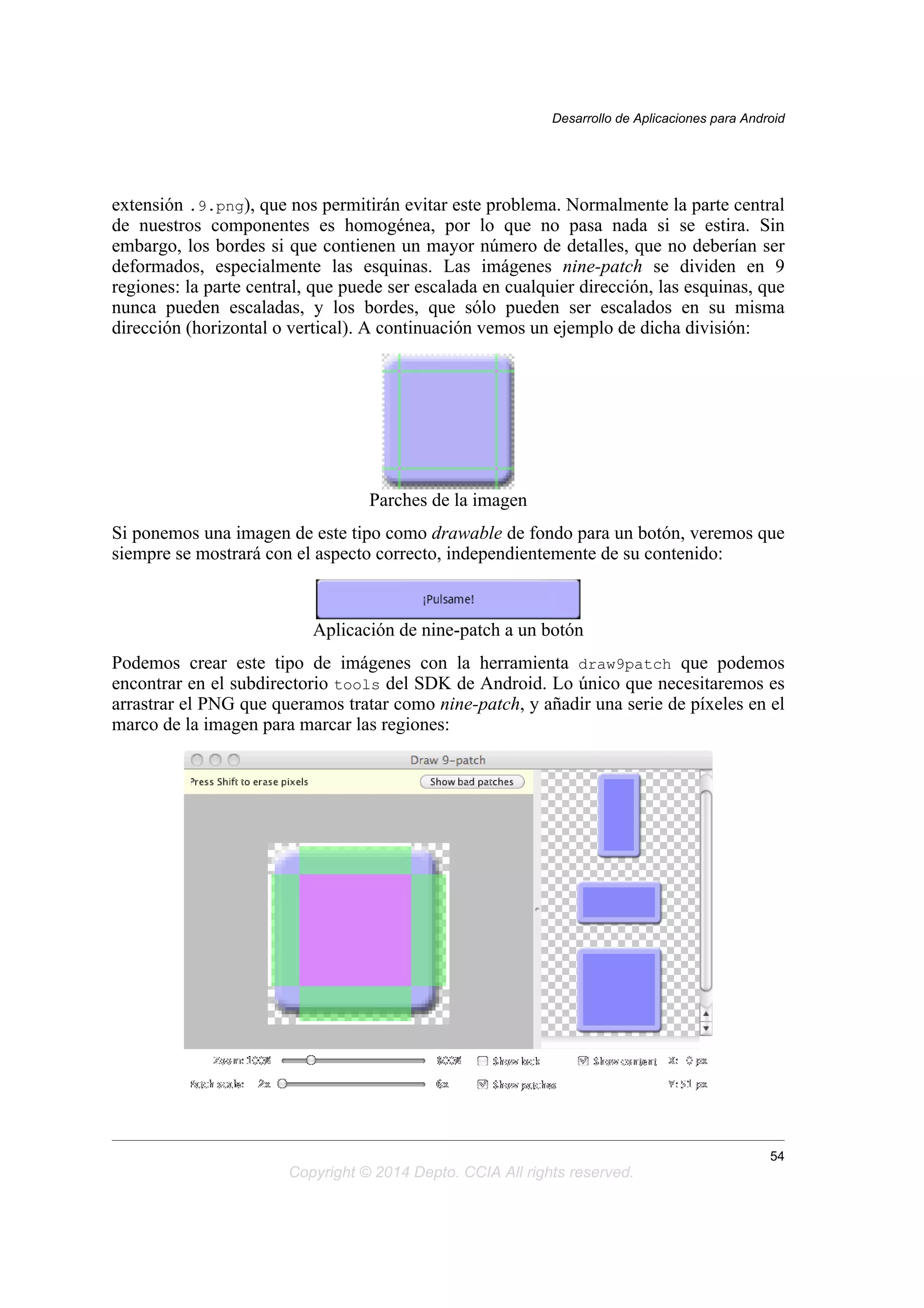 extensión .9.png), que nos permitirán evitar este problema. Normalmente la parte central
de nuestros componentes es homogénea, por lo que no pasa nada si se estira. Sin
embargo, los bordes si que contienen un mayor número de detalles, que no deberían ser
deformados, especialmente las esquinas. Las imágenes nine-patch se dividen en 9
regiones: la parte central, que puede ser escalada en cualquier dirección, las esquinas, que
nunca pueden escaladas, y los bordes, que sólo pueden ser escalados en su misma
dirección (horizontal o vertical). A continuación vemos un ejemplo de dicha división:
Parches de la imagen
Si ponemos una imagen de este tipo como drawable de fondo para un botón, veremos que
siempre se mostrará con el aspecto correcto, independientemente de su contenido:
Aplicación de nine-patch a un botón
Podemos crear este tipo de imágenes con la herramienta draw9patch que podemos
encontrar en el subdirectorio tools del SDK de Android. Lo único que necesitaremos es
arrastrar el PNG que queramos tratar como nine-patch, y añadir una serie de píxeles en el
marco de la imagen para marcar las regiones:
Desarrollo de Aplicaciones para Android
54
Copyright © 2014 Depto. CCIA All rights reserved.
 