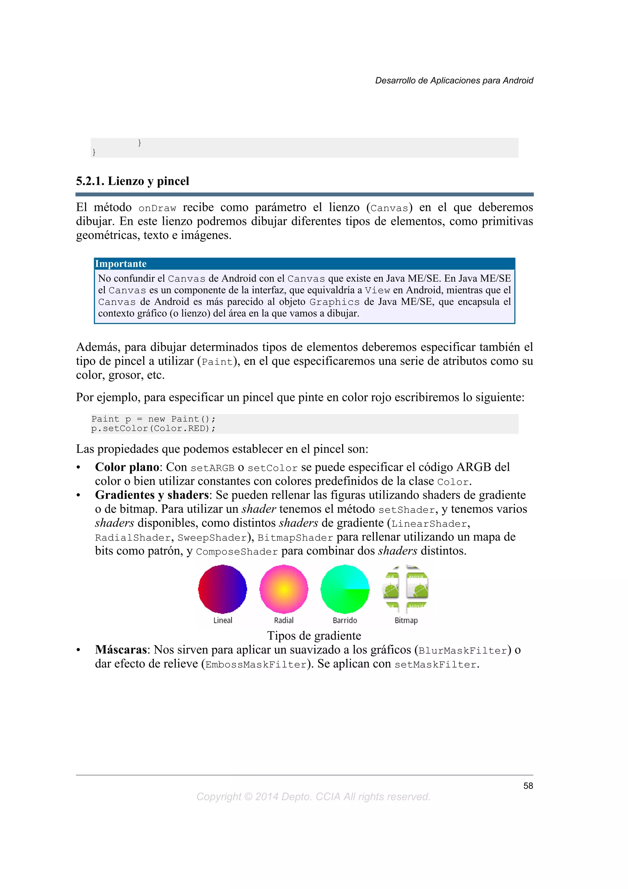 }
}
5.2.1. Lienzo y pincel
El método onDraw recibe como parámetro el lienzo (Canvas) en el que deberemos
dibujar. En este lienzo podremos dibujar diferentes tipos de elementos, como primitivas
geométricas, texto e imágenes.
Importante
No confundir el Canvas de Android con el Canvas que existe en Java ME/SE. En Java ME/SE
el Canvas es un componente de la interfaz, que equivaldría a View en Android, mientras que el
Canvas de Android es más parecido al objeto Graphics de Java ME/SE, que encapsula el
contexto gráfico (o lienzo) del área en la que vamos a dibujar.
Además, para dibujar determinados tipos de elementos deberemos especificar también el
tipo de pincel a utilizar (Paint), en el que especificaremos una serie de atributos como su
color, grosor, etc.
Por ejemplo, para especificar un pincel que pinte en color rojo escribiremos lo siguiente:
Paint p = new Paint();
p.setColor(Color.RED);
Las propiedades que podemos establecer en el pincel son:
• Color plano: Con setARGB o setColor se puede especificar el código ARGB del
color o bien utilizar constantes con colores predefinidos de la clase Color.
• Gradientes y shaders: Se pueden rellenar las figuras utilizando shaders de gradiente
o de bitmap. Para utilizar un shader tenemos el método setShader, y tenemos varios
shaders disponibles, como distintos shaders de gradiente (LinearShader,
RadialShader, SweepShader), BitmapShader para rellenar utilizando un mapa de
bits como patrón, y ComposeShader para combinar dos shaders distintos.
Tipos de gradiente
• Máscaras: Nos sirven para aplicar un suavizado a los gráficos (BlurMaskFilter) o
dar efecto de relieve (EmbossMaskFilter). Se aplican con setMaskFilter.
Desarrollo de Aplicaciones para Android
58
Copyright © 2014 Depto. CCIA All rights reserved.
 