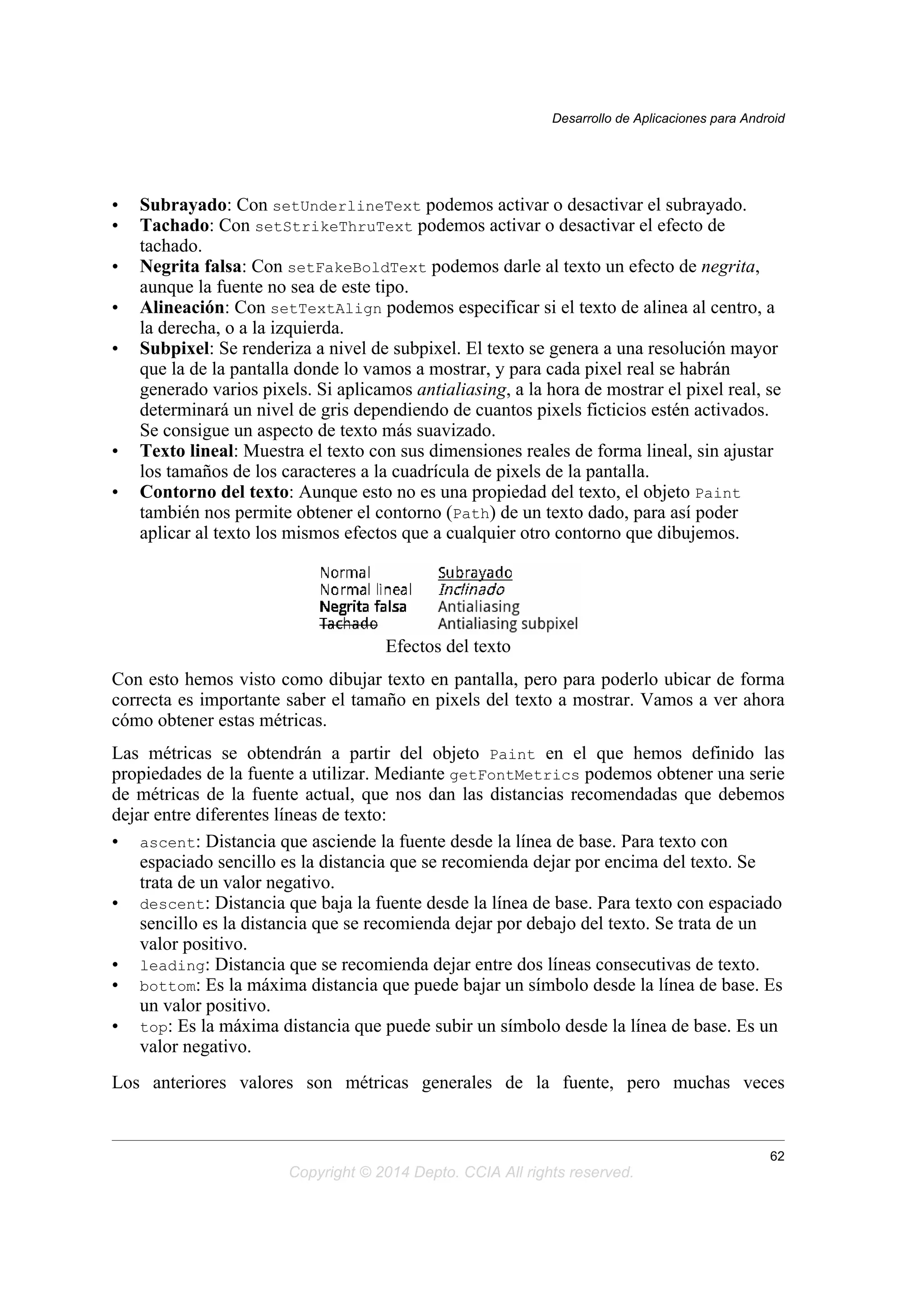 • Subrayado: Con setUnderlineText podemos activar o desactivar el subrayado.
• Tachado: Con setStrikeThruText podemos activar o desactivar el efecto de
tachado.
• Negrita falsa: Con setFakeBoldText podemos darle al texto un efecto de negrita,
aunque la fuente no sea de este tipo.
• Alineación: Con setTextAlign podemos especificar si el texto de alinea al centro, a
la derecha, o a la izquierda.
• Subpixel: Se renderiza a nivel de subpixel. El texto se genera a una resolución mayor
que la de la pantalla donde lo vamos a mostrar, y para cada pixel real se habrán
generado varios pixels. Si aplicamos antialiasing, a la hora de mostrar el pixel real, se
determinará un nivel de gris dependiendo de cuantos pixels ficticios estén activados.
Se consigue un aspecto de texto más suavizado.
• Texto lineal: Muestra el texto con sus dimensiones reales de forma lineal, sin ajustar
los tamaños de los caracteres a la cuadrícula de pixels de la pantalla.
• Contorno del texto: Aunque esto no es una propiedad del texto, el objeto Paint
también nos permite obtener el contorno (Path) de un texto dado, para así poder
aplicar al texto los mismos efectos que a cualquier otro contorno que dibujemos.
Efectos del texto
Con esto hemos visto como dibujar texto en pantalla, pero para poderlo ubicar de forma
correcta es importante saber el tamaño en pixels del texto a mostrar. Vamos a ver ahora
cómo obtener estas métricas.
Las métricas se obtendrán a partir del objeto Paint en el que hemos definido las
propiedades de la fuente a utilizar. Mediante getFontMetrics podemos obtener una serie
de métricas de la fuente actual, que nos dan las distancias recomendadas que debemos
dejar entre diferentes líneas de texto:
• ascent: Distancia que asciende la fuente desde la línea de base. Para texto con
espaciado sencillo es la distancia que se recomienda dejar por encima del texto. Se
trata de un valor negativo.
• descent: Distancia que baja la fuente desde la línea de base. Para texto con espaciado
sencillo es la distancia que se recomienda dejar por debajo del texto. Se trata de un
valor positivo.
• leading: Distancia que se recomienda dejar entre dos líneas consecutivas de texto.
• bottom: Es la máxima distancia que puede bajar un símbolo desde la línea de base. Es
un valor positivo.
• top: Es la máxima distancia que puede subir un símbolo desde la línea de base. Es un
valor negativo.
Los anteriores valores son métricas generales de la fuente, pero muchas veces
Desarrollo de Aplicaciones para Android
62
Copyright © 2014 Depto. CCIA All rights reserved.
 