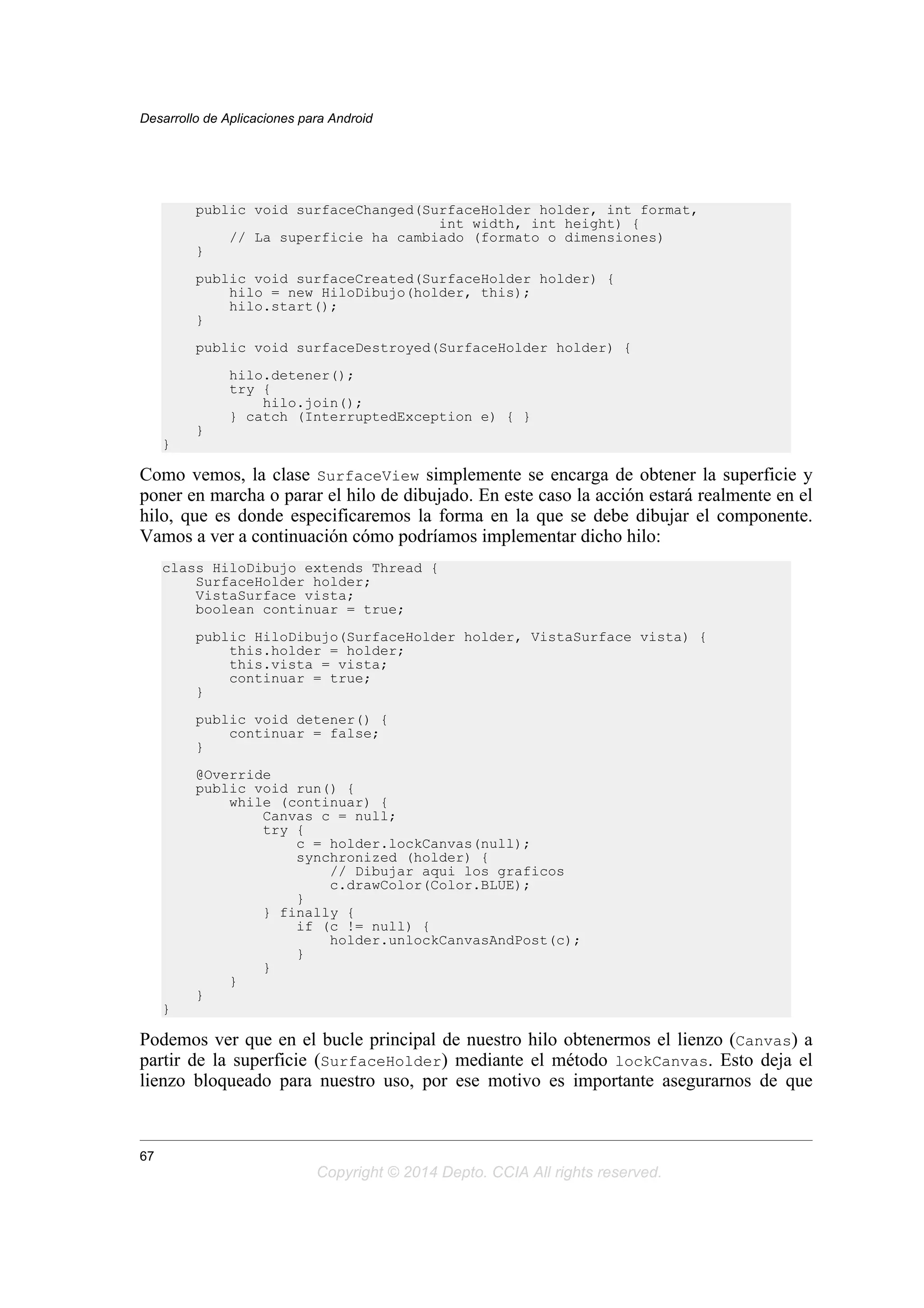 public void surfaceChanged(SurfaceHolder holder, int format,
int width, int height) {
// La superficie ha cambiado (formato o dimensiones)
}
public void surfaceCreated(SurfaceHolder holder) {
hilo = new HiloDibujo(holder, this);
hilo.start();
}
public void surfaceDestroyed(SurfaceHolder holder) {
hilo.detener();
try {
hilo.join();
} catch (InterruptedException e) { }
}
}
Como vemos, la clase SurfaceView simplemente se encarga de obtener la superficie y
poner en marcha o parar el hilo de dibujado. En este caso la acción estará realmente en el
hilo, que es donde especificaremos la forma en la que se debe dibujar el componente.
Vamos a ver a continuación cómo podríamos implementar dicho hilo:
class HiloDibujo extends Thread {
SurfaceHolder holder;
VistaSurface vista;
boolean continuar = true;
public HiloDibujo(SurfaceHolder holder, VistaSurface vista) {
this.holder = holder;
this.vista = vista;
continuar = true;
}
public void detener() {
continuar = false;
}
@Override
public void run() {
while (continuar) {
Canvas c = null;
try {
c = holder.lockCanvas(null);
synchronized (holder) {
// Dibujar aqui los graficos
c.drawColor(Color.BLUE);
}
} finally {
if (c != null) {
holder.unlockCanvasAndPost(c);
}
}
}
}
}
Podemos ver que en el bucle principal de nuestro hilo obtenermos el lienzo (Canvas) a
partir de la superficie (SurfaceHolder) mediante el método lockCanvas. Esto deja el
lienzo bloqueado para nuestro uso, por ese motivo es importante asegurarnos de que
Desarrollo de Aplicaciones para Android
67
Copyright © 2014 Depto. CCIA All rights reserved.
 