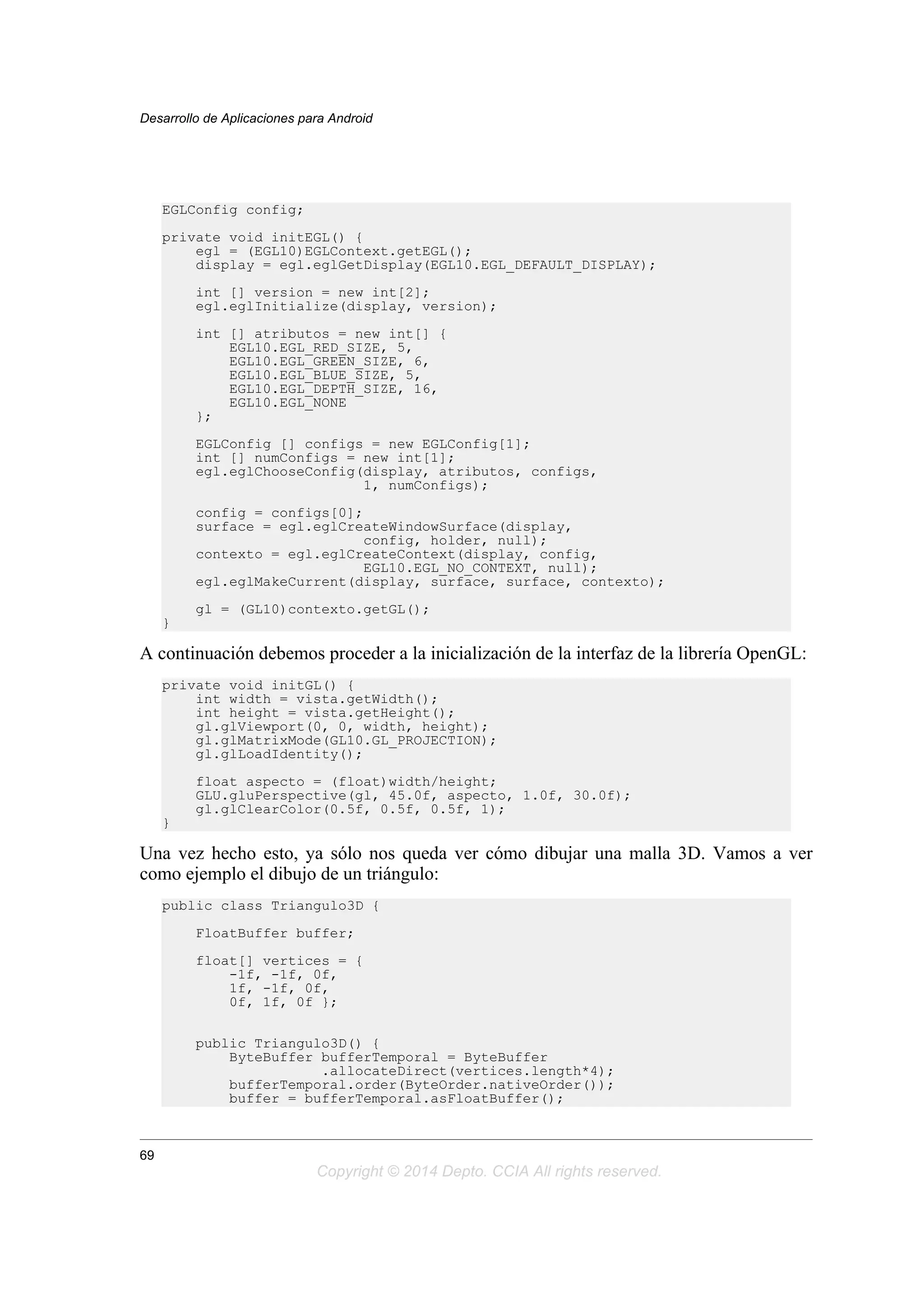 EGLConfig config;
private void initEGL() {
egl = (EGL10)EGLContext.getEGL();
display = egl.eglGetDisplay(EGL10.EGL_DEFAULT_DISPLAY);
int [] version = new int[2];
egl.eglInitialize(display, version);
int [] atributos = new int[] {
EGL10.EGL_RED_SIZE, 5,
EGL10.EGL_GREEN_SIZE, 6,
EGL10.EGL_BLUE_SIZE, 5,
EGL10.EGL_DEPTH_SIZE, 16,
EGL10.EGL_NONE
};
EGLConfig [] configs = new EGLConfig[1];
int [] numConfigs = new int[1];
egl.eglChooseConfig(display, atributos, configs,
1, numConfigs);
config = configs[0];
surface = egl.eglCreateWindowSurface(display,
config, holder, null);
contexto = egl.eglCreateContext(display, config,
EGL10.EGL_NO_CONTEXT, null);
egl.eglMakeCurrent(display, surface, surface, contexto);
gl = (GL10)contexto.getGL();
}
A continuación debemos proceder a la inicialización de la interfaz de la librería OpenGL:
private void initGL() {
int width = vista.getWidth();
int height = vista.getHeight();
gl.glViewport(0, 0, width, height);
gl.glMatrixMode(GL10.GL_PROJECTION);
gl.glLoadIdentity();
float aspecto = (float)width/height;
GLU.gluPerspective(gl, 45.0f, aspecto, 1.0f, 30.0f);
gl.glClearColor(0.5f, 0.5f, 0.5f, 1);
}
Una vez hecho esto, ya sólo nos queda ver cómo dibujar una malla 3D. Vamos a ver
como ejemplo el dibujo de un triángulo:
public class Triangulo3D {
FloatBuffer buffer;
float[] vertices = {
-1f, -1f, 0f,
1f, -1f, 0f,
0f, 1f, 0f };
public Triangulo3D() {
ByteBuffer bufferTemporal = ByteBuffer
.allocateDirect(vertices.length*4);
bufferTemporal.order(ByteOrder.nativeOrder());
buffer = bufferTemporal.asFloatBuffer();
Desarrollo de Aplicaciones para Android
69
Copyright © 2014 Depto. CCIA All rights reserved.
 