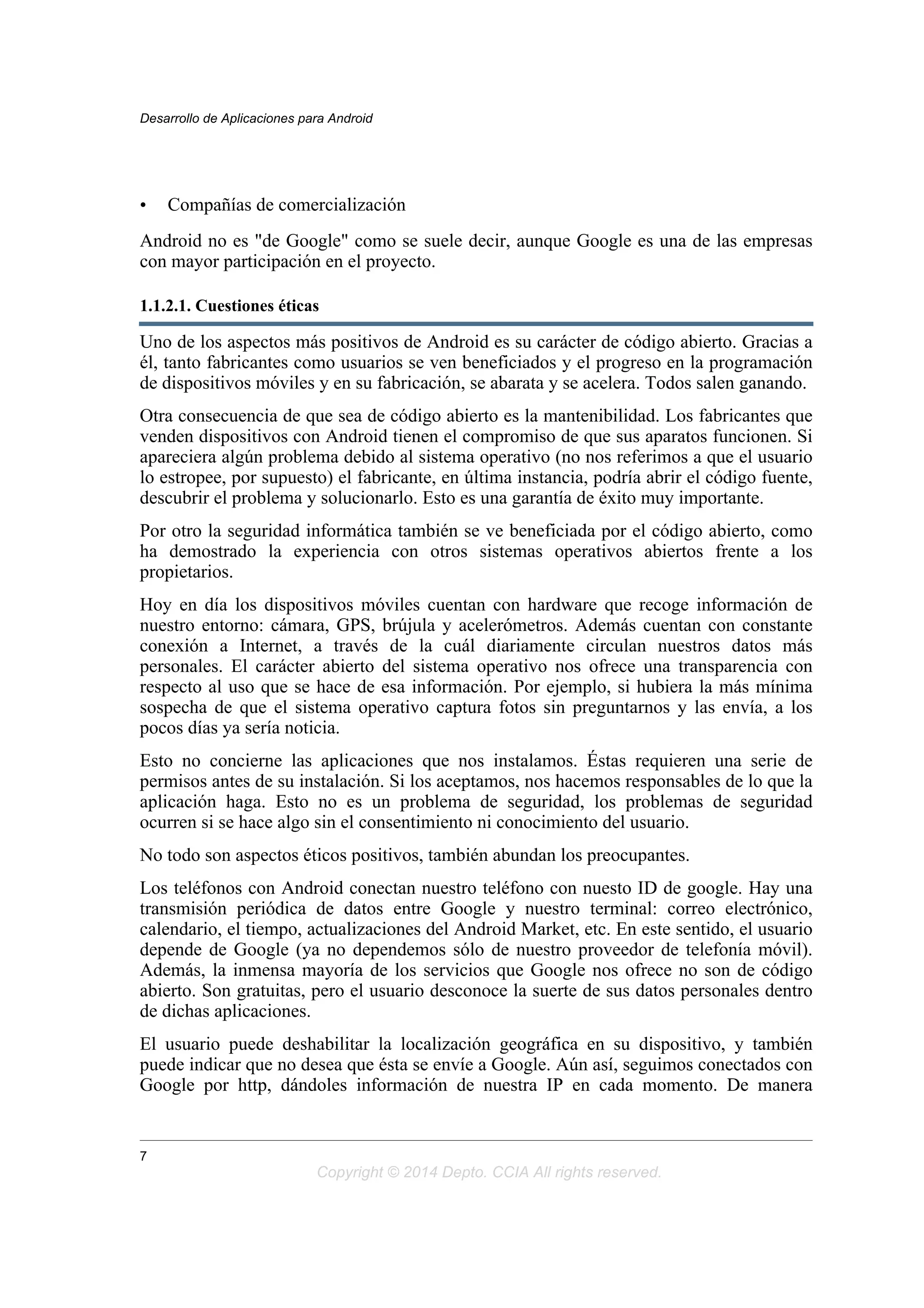 • Compañías de comercialización
Android no es "de Google" como se suele decir, aunque Google es una de las empresas
con mayor participación en el proyecto.
1.1.2.1. Cuestiones éticas
Uno de los aspectos más positivos de Android es su carácter de código abierto. Gracias a
él, tanto fabricantes como usuarios se ven beneficiados y el progreso en la programación
de dispositivos móviles y en su fabricación, se abarata y se acelera. Todos salen ganando.
Otra consecuencia de que sea de código abierto es la mantenibilidad. Los fabricantes que
venden dispositivos con Android tienen el compromiso de que sus aparatos funcionen. Si
apareciera algún problema debido al sistema operativo (no nos referimos a que el usuario
lo estropee, por supuesto) el fabricante, en última instancia, podría abrir el código fuente,
descubrir el problema y solucionarlo. Esto es una garantía de éxito muy importante.
Por otro la seguridad informática también se ve beneficiada por el código abierto, como
ha demostrado la experiencia con otros sistemas operativos abiertos frente a los
propietarios.
Hoy en día los dispositivos móviles cuentan con hardware que recoge información de
nuestro entorno: cámara, GPS, brújula y acelerómetros. Además cuentan con constante
conexión a Internet, a través de la cuál diariamente circulan nuestros datos más
personales. El carácter abierto del sistema operativo nos ofrece una transparencia con
respecto al uso que se hace de esa información. Por ejemplo, si hubiera la más mínima
sospecha de que el sistema operativo captura fotos sin preguntarnos y las envía, a los
pocos días ya sería noticia.
Esto no concierne las aplicaciones que nos instalamos. Éstas requieren una serie de
permisos antes de su instalación. Si los aceptamos, nos hacemos responsables de lo que la
aplicación haga. Esto no es un problema de seguridad, los problemas de seguridad
ocurren si se hace algo sin el consentimiento ni conocimiento del usuario.
No todo son aspectos éticos positivos, también abundan los preocupantes.
Los teléfonos con Android conectan nuestro teléfono con nuesto ID de google. Hay una
transmisión periódica de datos entre Google y nuestro terminal: correo electrónico,
calendario, el tiempo, actualizaciones del Android Market, etc. En este sentido, el usuario
depende de Google (ya no dependemos sólo de nuestro proveedor de telefonía móvil).
Además, la inmensa mayoría de los servicios que Google nos ofrece no son de código
abierto. Son gratuitas, pero el usuario desconoce la suerte de sus datos personales dentro
de dichas aplicaciones.
El usuario puede deshabilitar la localización geográfica en su dispositivo, y también
puede indicar que no desea que ésta se envíe a Google. Aún así, seguimos conectados con
Google por http, dándoles información de nuestra IP en cada momento. De manera
Desarrollo de Aplicaciones para Android
7
Copyright © 2014 Depto. CCIA All rights reserved.
 