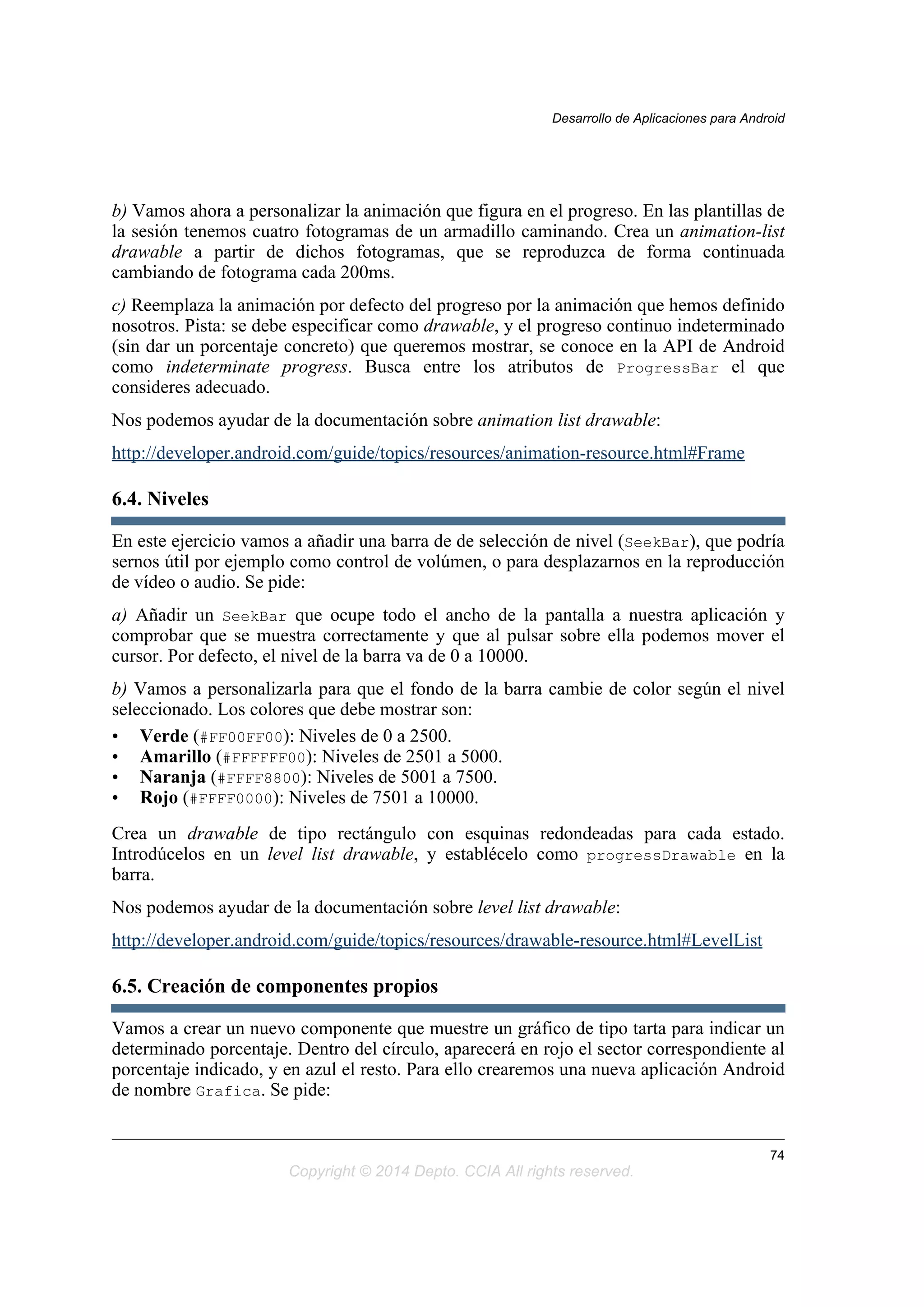 b) Vamos ahora a personalizar la animación que figura en el progreso. En las plantillas de
la sesión tenemos cuatro fotogramas de un armadillo caminando. Crea un animation-list
drawable a partir de dichos fotogramas, que se reproduzca de forma continuada
cambiando de fotograma cada 200ms.
c) Reemplaza la animación por defecto del progreso por la animación que hemos definido
nosotros. Pista: se debe especificar como drawable, y el progreso continuo indeterminado
(sin dar un porcentaje concreto) que queremos mostrar, se conoce en la API de Android
como indeterminate progress. Busca entre los atributos de ProgressBar el que
consideres adecuado.
Nos podemos ayudar de la documentación sobre animation list drawable:
http://developer.android.com/guide/topics/resources/animation-resource.html#Frame
6.4. Niveles
En este ejercicio vamos a añadir una barra de de selección de nivel (SeekBar), que podría
sernos útil por ejemplo como control de volúmen, o para desplazarnos en la reproducción
de vídeo o audio. Se pide:
a) Añadir un SeekBar que ocupe todo el ancho de la pantalla a nuestra aplicación y
comprobar que se muestra correctamente y que al pulsar sobre ella podemos mover el
cursor. Por defecto, el nivel de la barra va de 0 a 10000.
b) Vamos a personalizarla para que el fondo de la barra cambie de color según el nivel
seleccionado. Los colores que debe mostrar son:
• Verde (#FF00FF00): Niveles de 0 a 2500.
• Amarillo (#FFFFFF00): Niveles de 2501 a 5000.
• Naranja (#FFFF8800): Niveles de 5001 a 7500.
• Rojo (#FFFF0000): Niveles de 7501 a 10000.
Crea un drawable de tipo rectángulo con esquinas redondeadas para cada estado.
Introdúcelos en un level list drawable, y establécelo como progressDrawable en la
barra.
Nos podemos ayudar de la documentación sobre level list drawable:
http://developer.android.com/guide/topics/resources/drawable-resource.html#LevelList
6.5. Creación de componentes propios
Vamos a crear un nuevo componente que muestre un gráfico de tipo tarta para indicar un
determinado porcentaje. Dentro del círculo, aparecerá en rojo el sector correspondiente al
porcentaje indicado, y en azul el resto. Para ello crearemos una nueva aplicación Android
de nombre Grafica. Se pide:
Desarrollo de Aplicaciones para Android
74
Copyright © 2014 Depto. CCIA All rights reserved.
 