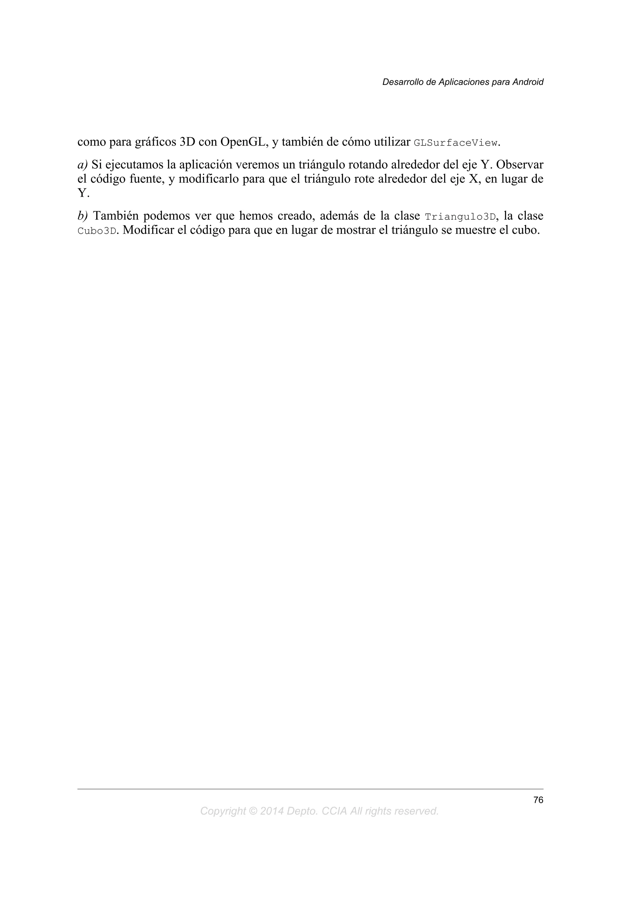 como para gráficos 3D con OpenGL, y también de cómo utilizar GLSurfaceView.
a) Si ejecutamos la aplicación veremos un triángulo rotando alrededor del eje Y. Observar
el código fuente, y modificarlo para que el triángulo rote alrededor del eje X, en lugar de
Y.
b) También podemos ver que hemos creado, además de la clase Triangulo3D, la clase
Cubo3D. Modificar el código para que en lugar de mostrar el triángulo se muestre el cubo.
Desarrollo de Aplicaciones para Android
76
Copyright © 2014 Depto. CCIA All rights reserved.
 