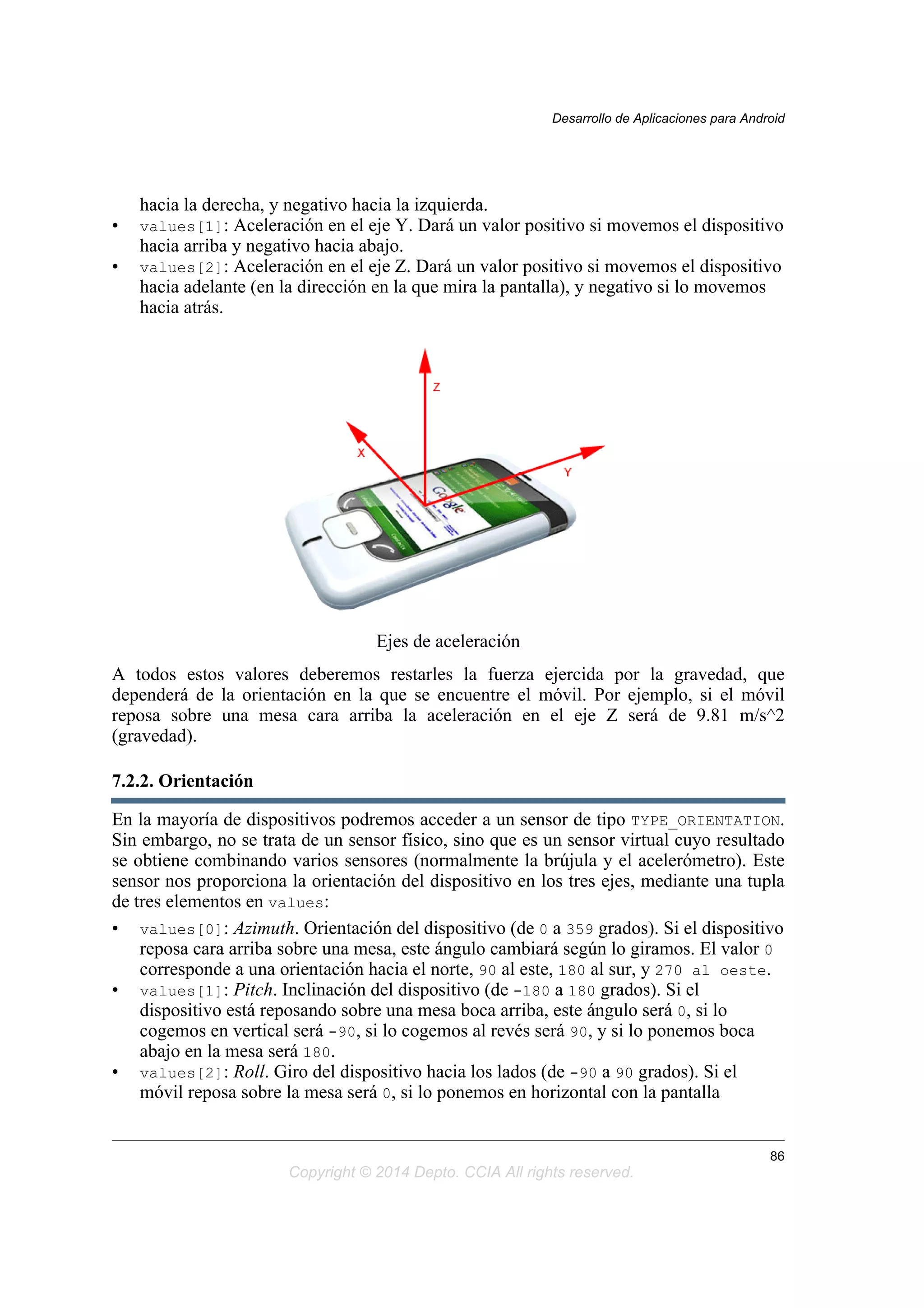 hacia la derecha, y negativo hacia la izquierda.
• values[1]: Aceleración en el eje Y. Dará un valor positivo si movemos el dispositivo
hacia arriba y negativo hacia abajo.
• values[2]: Aceleración en el eje Z. Dará un valor positivo si movemos el dispositivo
hacia adelante (en la dirección en la que mira la pantalla), y negativo si lo movemos
hacia atrás.
Ejes de aceleración
A todos estos valores deberemos restarles la fuerza ejercida por la gravedad, que
dependerá de la orientación en la que se encuentre el móvil. Por ejemplo, si el móvil
reposa sobre una mesa cara arriba la aceleración en el eje Z será de 9.81 m/s^2
(gravedad).
7.2.2. Orientación
En la mayoría de dispositivos podremos acceder a un sensor de tipo TYPE_ORIENTATION.
Sin embargo, no se trata de un sensor físico, sino que es un sensor virtual cuyo resultado
se obtiene combinando varios sensores (normalmente la brújula y el acelerómetro). Este
sensor nos proporciona la orientación del dispositivo en los tres ejes, mediante una tupla
de tres elementos en values:
• values[0]: Azimuth. Orientación del dispositivo (de 0 a 359 grados). Si el dispositivo
reposa cara arriba sobre una mesa, este ángulo cambiará según lo giramos. El valor 0
corresponde a una orientación hacia el norte, 90 al este, 180 al sur, y 270 al oeste.
• values[1]: Pitch. Inclinación del dispositivo (de -180 a 180 grados). Si el
dispositivo está reposando sobre una mesa boca arriba, este ángulo será 0, si lo
cogemos en vertical será -90, si lo cogemos al revés será 90, y si lo ponemos boca
abajo en la mesa será 180.
• values[2]: Roll. Giro del dispositivo hacia los lados (de -90 a 90 grados). Si el
móvil reposa sobre la mesa será 0, si lo ponemos en horizontal con la pantalla
Desarrollo de Aplicaciones para Android
86
Copyright © 2014 Depto. CCIA All rights reserved.
 