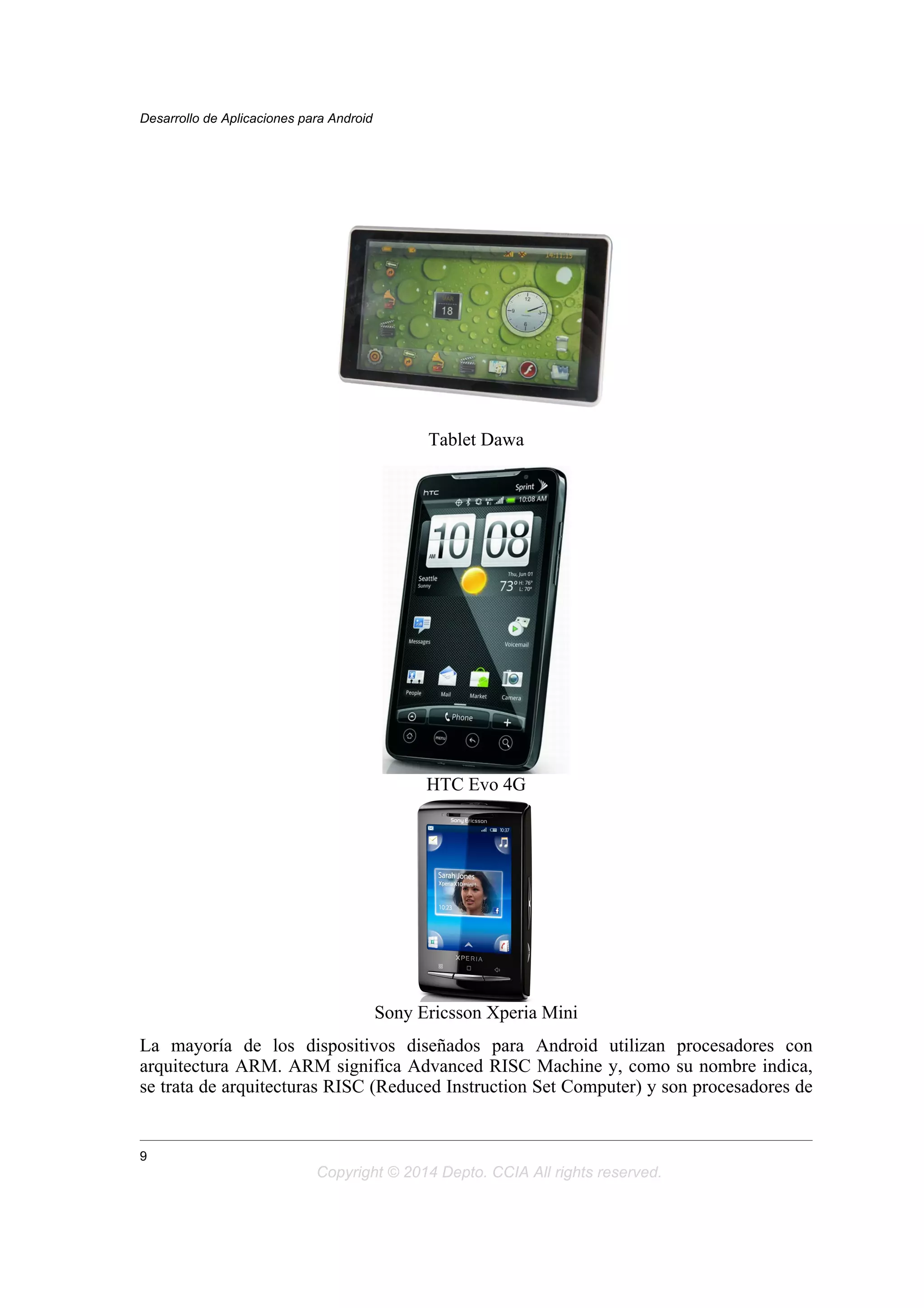 Tablet Dawa
HTC Evo 4G
Sony Ericsson Xperia Mini
La mayoría de los dispositivos diseñados para Android utilizan procesadores con
arquitectura ARM. ARM significa Advanced RISC Machine y, como su nombre indica,
se trata de arquitecturas RISC (Reduced Instruction Set Computer) y son procesadores de
Desarrollo de Aplicaciones para Android
9
Copyright © 2014 Depto. CCIA All rights reserved.
 
