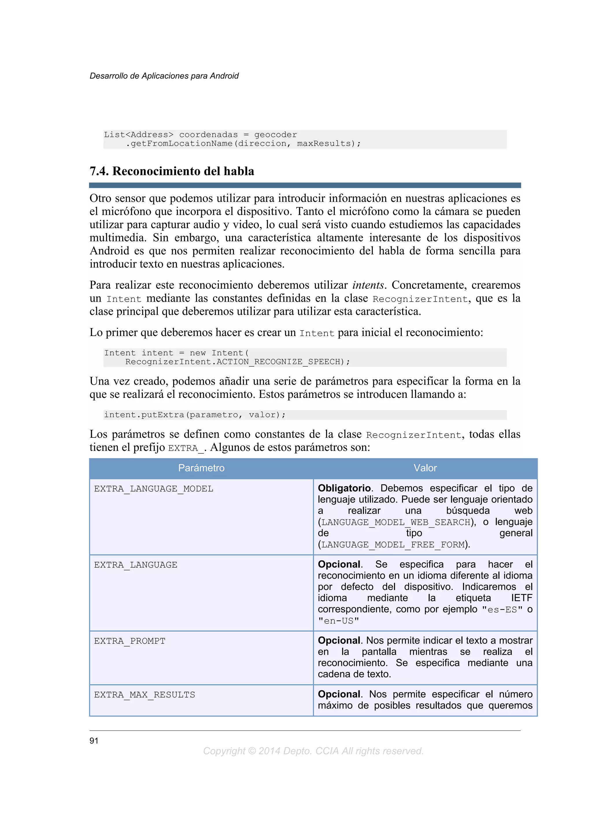 List<Address> coordenadas = geocoder
.getFromLocationName(direccion, maxResults);
7.4. Reconocimiento del habla
Otro sensor que podemos utilizar para introducir información en nuestras aplicaciones es
el micrófono que incorpora el dispositivo. Tanto el micrófono como la cámara se pueden
utilizar para capturar audio y video, lo cual será visto cuando estudiemos las capacidades
multimedia. Sin embargo, una característica altamente interesante de los dispositivos
Android es que nos permiten realizar reconocimiento del habla de forma sencilla para
introducir texto en nuestras aplicaciones.
Para realizar este reconocimiento deberemos utilizar intents. Concretamente, crearemos
un Intent mediante las constantes definidas en la clase RecognizerIntent, que es la
clase principal que deberemos utilizar para utilizar esta característica.
Lo primer que deberemos hacer es crear un Intent para inicial el reconocimiento:
Intent intent = new Intent(
RecognizerIntent.ACTION_RECOGNIZE_SPEECH);
Una vez creado, podemos añadir una serie de parámetros para especificar la forma en la
que se realizará el reconocimiento. Estos parámetros se introducen llamando a:
intent.putExtra(parametro, valor);
Los parámetros se definen como constantes de la clase RecognizerIntent, todas ellas
tienen el prefijo EXTRA_. Algunos de estos parámetros son:
Parámetro Valor
EXTRA_LANGUAGE_MODEL Obligatorio. Debemos especificar el tipo de
lenguaje utilizado. Puede ser lenguaje orientado
a realizar una búsqueda web
(LANGUAGE_MODEL_WEB_SEARCH), o lenguaje
de tipo general
(LANGUAGE_MODEL_FREE_FORM).
EXTRA_LANGUAGE Opcional. Se especifica para hacer el
reconocimiento en un idioma diferente al idioma
por defecto del dispositivo. Indicaremos el
idioma mediante la etiqueta IETF
correspondiente, como por ejemplo "es-ES" o
"en-US"
EXTRA_PROMPT Opcional. Nos permite indicar el texto a mostrar
en la pantalla mientras se realiza el
reconocimiento. Se especifica mediante una
cadena de texto.
EXTRA_MAX_RESULTS Opcional. Nos permite especificar el número
máximo de posibles resultados que queremos
Desarrollo de Aplicaciones para Android
91
Copyright © 2014 Depto. CCIA All rights reserved.
 