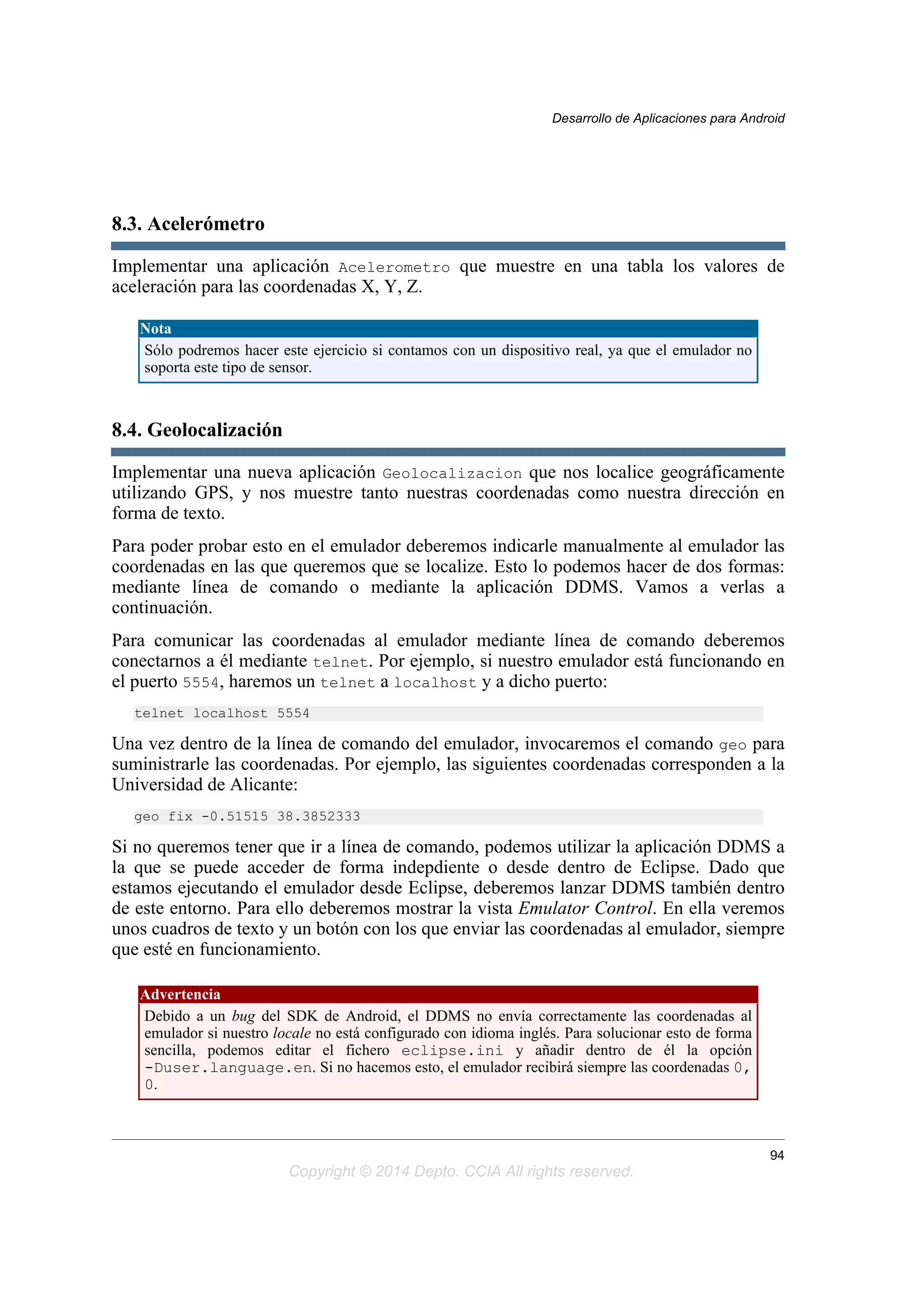 8.3. Acelerómetro
Implementar una aplicación Acelerometro que muestre en una tabla los valores de
aceleración para las coordenadas X, Y, Z.
Nota
Sólo podremos hacer este ejercicio si contamos con un dispositivo real, ya que el emulador no
soporta este tipo de sensor.
8.4. Geolocalización
Implementar una nueva aplicación Geolocalizacion que nos localice geográficamente
utilizando GPS, y nos muestre tanto nuestras coordenadas como nuestra dirección en
forma de texto.
Para poder probar esto en el emulador deberemos indicarle manualmente al emulador las
coordenadas en las que queremos que se localize. Esto lo podemos hacer de dos formas:
mediante línea de comando o mediante la aplicación DDMS. Vamos a verlas a
continuación.
Para comunicar las coordenadas al emulador mediante línea de comando deberemos
conectarnos a él mediante telnet. Por ejemplo, si nuestro emulador está funcionando en
el puerto 5554, haremos un telnet a localhost y a dicho puerto:
telnet localhost 5554
Una vez dentro de la línea de comando del emulador, invocaremos el comando geo para
suministrarle las coordenadas. Por ejemplo, las siguientes coordenadas corresponden a la
Universidad de Alicante:
geo fix -0.51515 38.3852333
Si no queremos tener que ir a línea de comando, podemos utilizar la aplicación DDMS a
la que se puede acceder de forma indepdiente o desde dentro de Eclipse. Dado que
estamos ejecutando el emulador desde Eclipse, deberemos lanzar DDMS también dentro
de este entorno. Para ello deberemos mostrar la vista Emulator Control. En ella veremos
unos cuadros de texto y un botón con los que enviar las coordenadas al emulador, siempre
que esté en funcionamiento.
Advertencia
Debido a un bug del SDK de Android, el DDMS no envía correctamente las coordenadas al
emulador si nuestro locale no está configurado con idioma inglés. Para solucionar esto de forma
sencilla, podemos editar el fichero eclipse.ini y añadir dentro de él la opción
-Duser.language.en. Si no hacemos esto, el emulador recibirá siempre las coordenadas 0,
0.
Desarrollo de Aplicaciones para Android
94
Copyright © 2014 Depto. CCIA All rights reserved.
 