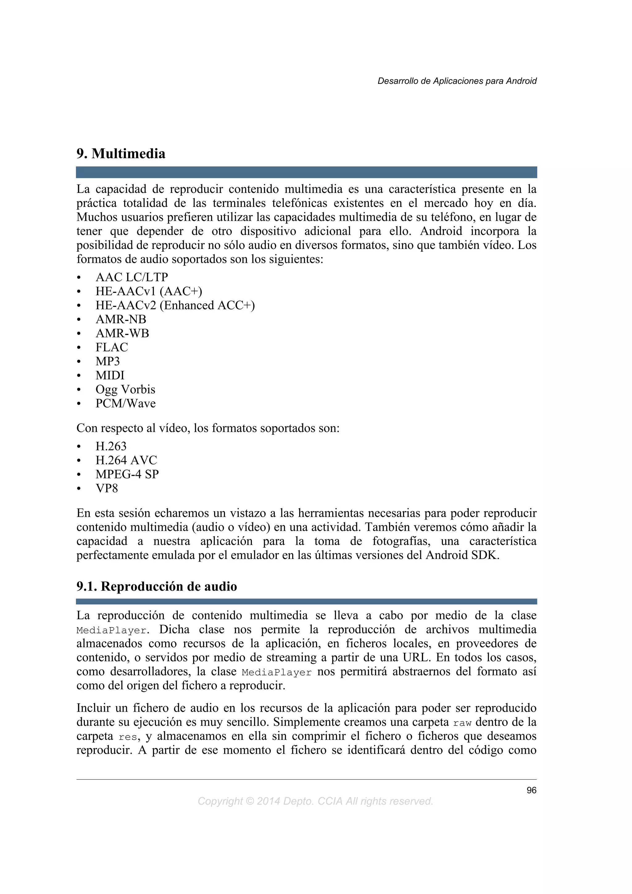 9. Multimedia
La capacidad de reproducir contenido multimedia es una característica presente en la
práctica totalidad de las terminales telefónicas existentes en el mercado hoy en día.
Muchos usuarios prefieren utilizar las capacidades multimedia de su teléfono, en lugar de
tener que depender de otro dispositivo adicional para ello. Android incorpora la
posibilidad de reproducir no sólo audio en diversos formatos, sino que también vídeo. Los
formatos de audio soportados son los siguientes:
• AAC LC/LTP
• HE-AACv1 (AAC+)
• HE-AACv2 (Enhanced ACC+)
• AMR-NB
• AMR-WB
• FLAC
• MP3
• MIDI
• Ogg Vorbis
• PCM/Wave
Con respecto al vídeo, los formatos soportados son:
• H.263
• H.264 AVC
• MPEG-4 SP
• VP8
En esta sesión echaremos un vistazo a las herramientas necesarias para poder reproducir
contenido multimedia (audio o vídeo) en una actividad. También veremos cómo añadir la
capacidad a nuestra aplicación para la toma de fotografías, una característica
perfectamente emulada por el emulador en las últimas versiones del Android SDK.
9.1. Reproducción de audio
La reproducción de contenido multimedia se lleva a cabo por medio de la clase
MediaPlayer. Dicha clase nos permite la reproducción de archivos multimedia
almacenados como recursos de la aplicación, en ficheros locales, en proveedores de
contenido, o servidos por medio de streaming a partir de una URL. En todos los casos,
como desarrolladores, la clase MediaPlayer nos permitirá abstraernos del formato así
como del origen del fichero a reproducir.
Incluir un fichero de audio en los recursos de la aplicación para poder ser reproducido
durante su ejecución es muy sencillo. Simplemente creamos una carpeta raw dentro de la
carpeta res, y almacenamos en ella sin comprimir el fichero o ficheros que deseamos
reproducir. A partir de ese momento el fichero se identificará dentro del código como
Desarrollo de Aplicaciones para Android
96
Copyright © 2014 Depto. CCIA All rights reserved.
 