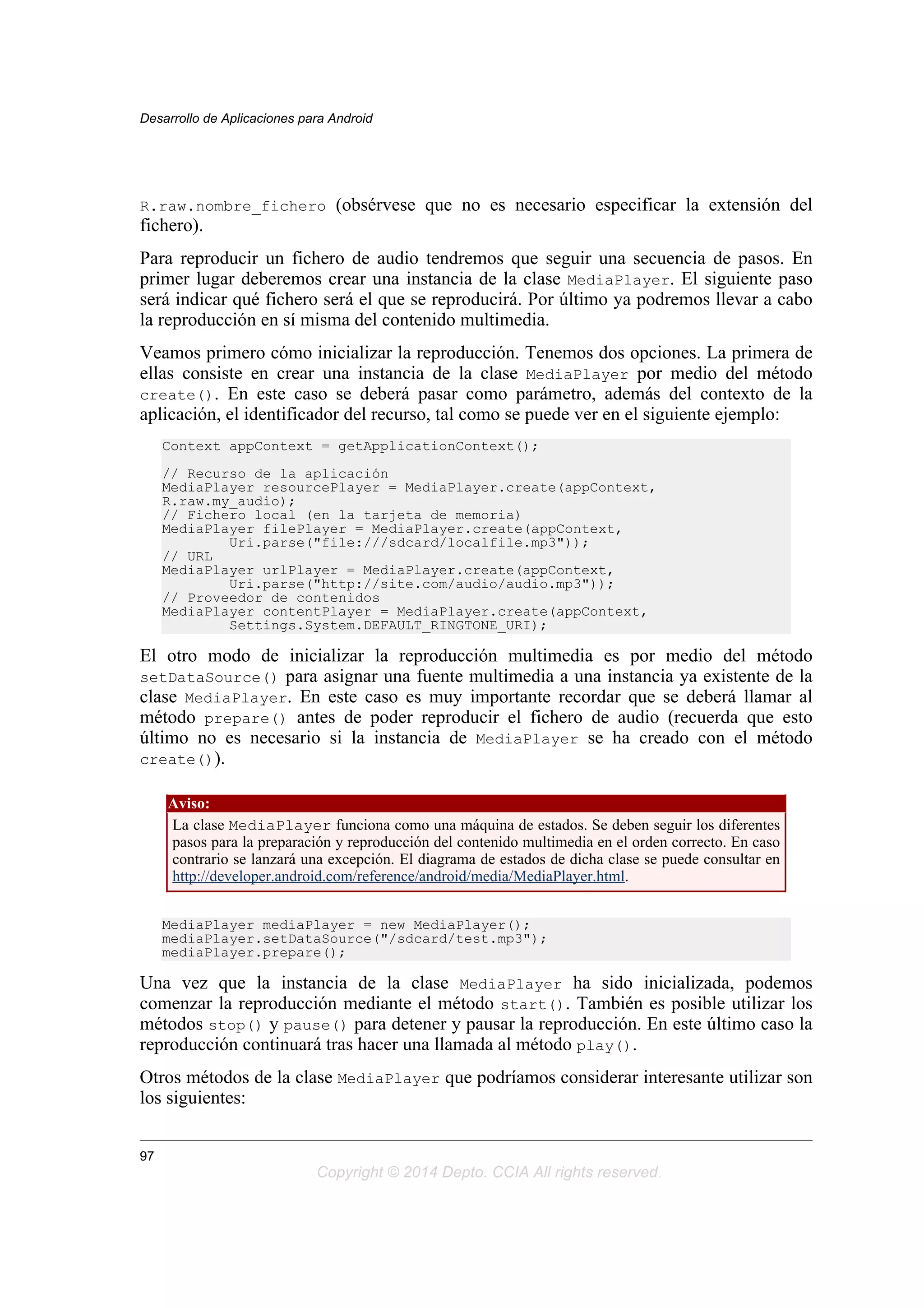 R.raw.nombre_fichero (obsérvese que no es necesario especificar la extensión del
fichero).
Para reproducir un fichero de audio tendremos que seguir una secuencia de pasos. En
primer lugar deberemos crear una instancia de la clase MediaPlayer. El siguiente paso
será indicar qué fichero será el que se reproducirá. Por último ya podremos llevar a cabo
la reproducción en sí misma del contenido multimedia.
Veamos primero cómo inicializar la reproducción. Tenemos dos opciones. La primera de
ellas consiste en crear una instancia de la clase MediaPlayer por medio del método
create(). En este caso se deberá pasar como parámetro, además del contexto de la
aplicación, el identificador del recurso, tal como se puede ver en el siguiente ejemplo:
Context appContext = getApplicationContext();
// Recurso de la aplicación
MediaPlayer resourcePlayer = MediaPlayer.create(appContext,
R.raw.my_audio);
// Fichero local (en la tarjeta de memoria)
MediaPlayer filePlayer = MediaPlayer.create(appContext,
Uri.parse("file:///sdcard/localfile.mp3"));
// URL
MediaPlayer urlPlayer = MediaPlayer.create(appContext,
Uri.parse("http://site.com/audio/audio.mp3"));
// Proveedor de contenidos
MediaPlayer contentPlayer = MediaPlayer.create(appContext,
Settings.System.DEFAULT_RINGTONE_URI);
El otro modo de inicializar la reproducción multimedia es por medio del método
setDataSource() para asignar una fuente multimedia a una instancia ya existente de la
clase MediaPlayer. En este caso es muy importante recordar que se deberá llamar al
método prepare() antes de poder reproducir el fichero de audio (recuerda que esto
último no es necesario si la instancia de MediaPlayer se ha creado con el método
create()).
Aviso:
La clase MediaPlayer funciona como una máquina de estados. Se deben seguir los diferentes
pasos para la preparación y reproducción del contenido multimedia en el orden correcto. En caso
contrario se lanzará una excepción. El diagrama de estados de dicha clase se puede consultar en
http://developer.android.com/reference/android/media/MediaPlayer.html.
MediaPlayer mediaPlayer = new MediaPlayer();
mediaPlayer.setDataSource("/sdcard/test.mp3");
mediaPlayer.prepare();
Una vez que la instancia de la clase MediaPlayer ha sido inicializada, podemos
comenzar la reproducción mediante el método start(). También es posible utilizar los
métodos stop() y pause() para detener y pausar la reproducción. En este último caso la
reproducción continuará tras hacer una llamada al método play().
Otros métodos de la clase MediaPlayer que podríamos considerar interesante utilizar son
los siguientes:
Desarrollo de Aplicaciones para Android
97
Copyright © 2014 Depto. CCIA All rights reserved.
 