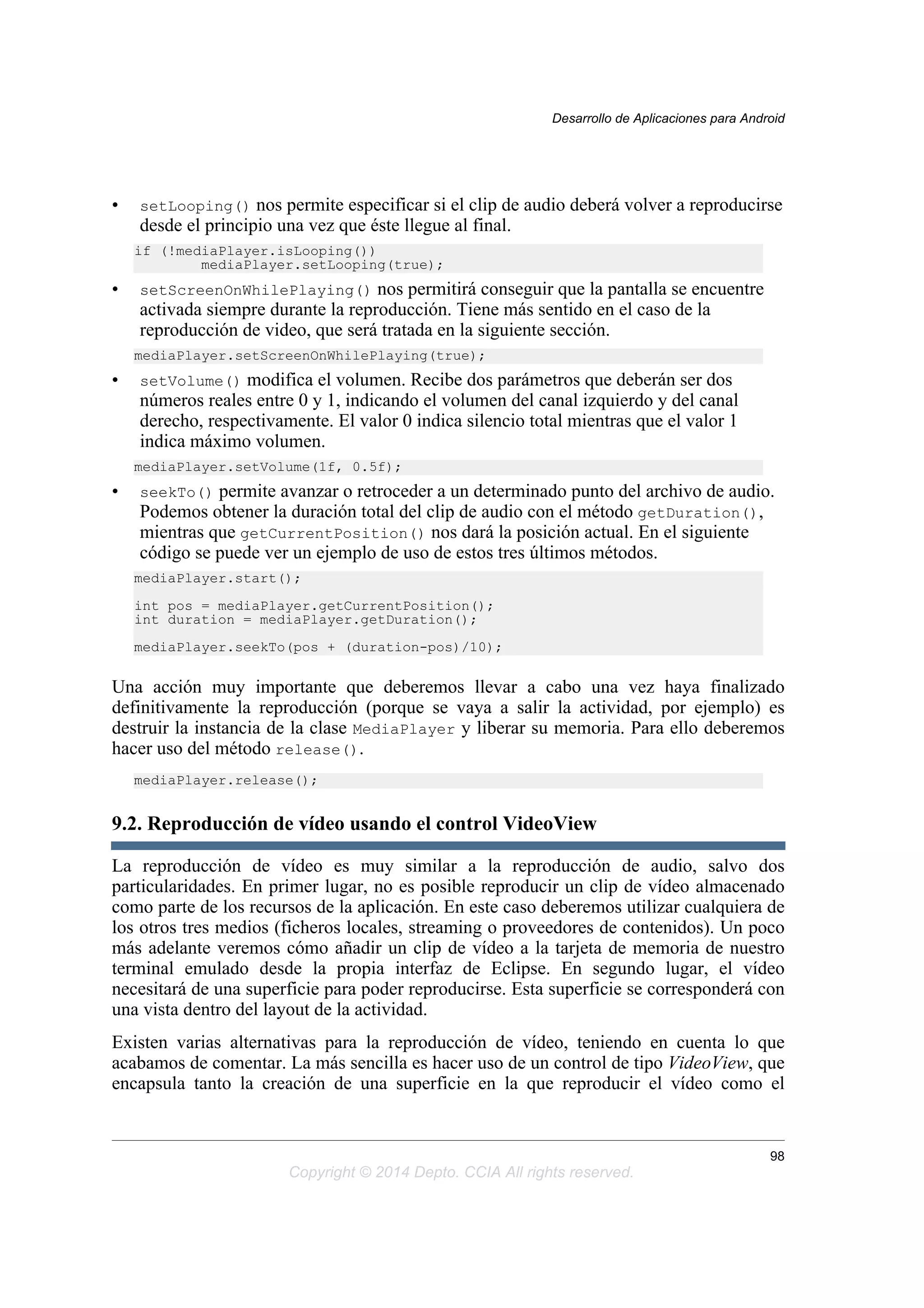 • setLooping() nos permite especificar si el clip de audio deberá volver a reproducirse
desde el principio una vez que éste llegue al final.
if (!mediaPlayer.isLooping())
mediaPlayer.setLooping(true);
• setScreenOnWhilePlaying() nos permitirá conseguir que la pantalla se encuentre
activada siempre durante la reproducción. Tiene más sentido en el caso de la
reproducción de video, que será tratada en la siguiente sección.
mediaPlayer.setScreenOnWhilePlaying(true);
• setVolume() modifica el volumen. Recibe dos parámetros que deberán ser dos
números reales entre 0 y 1, indicando el volumen del canal izquierdo y del canal
derecho, respectivamente. El valor 0 indica silencio total mientras que el valor 1
indica máximo volumen.
mediaPlayer.setVolume(1f, 0.5f);
• seekTo() permite avanzar o retroceder a un determinado punto del archivo de audio.
Podemos obtener la duración total del clip de audio con el método getDuration(),
mientras que getCurrentPosition() nos dará la posición actual. En el siguiente
código se puede ver un ejemplo de uso de estos tres últimos métodos.
mediaPlayer.start();
int pos = mediaPlayer.getCurrentPosition();
int duration = mediaPlayer.getDuration();
mediaPlayer.seekTo(pos + (duration-pos)/10);
Una acción muy importante que deberemos llevar a cabo una vez haya finalizado
definitivamente la reproducción (porque se vaya a salir la actividad, por ejemplo) es
destruir la instancia de la clase MediaPlayer y liberar su memoria. Para ello deberemos
hacer uso del método release().
mediaPlayer.release();
9.2. Reproducción de vídeo usando el control VideoView
La reproducción de vídeo es muy similar a la reproducción de audio, salvo dos
particularidades. En primer lugar, no es posible reproducir un clip de vídeo almacenado
como parte de los recursos de la aplicación. En este caso deberemos utilizar cualquiera de
los otros tres medios (ficheros locales, streaming o proveedores de contenidos). Un poco
más adelante veremos cómo añadir un clip de vídeo a la tarjeta de memoria de nuestro
terminal emulado desde la propia interfaz de Eclipse. En segundo lugar, el vídeo
necesitará de una superficie para poder reproducirse. Esta superficie se corresponderá con
una vista dentro del layout de la actividad.
Existen varias alternativas para la reproducción de vídeo, teniendo en cuenta lo que
acabamos de comentar. La más sencilla es hacer uso de un control de tipo VideoView, que
encapsula tanto la creación de una superficie en la que reproducir el vídeo como el
Desarrollo de Aplicaciones para Android
98
Copyright © 2014 Depto. CCIA All rights reserved.
 
