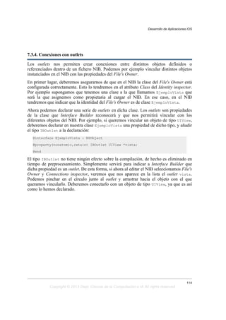 7.3.4. Conexiones con outlets
Los outlets nos permiten crear conexiones entre distintos objetos definidos o
referenciados dentro de un fichero NIB. Podemos por ejemplo vincular distintos objetos
instanciados en el NIB con las propiedades del File's Owner.
En primer lugar, deberemos asegurarnos de que en el NIB la clase del File's Owner está
configurada correctamente. Esto lo tendremos en el atributo Class del Identity inspector.
Por ejemplo supongamos que tenemos una clase a la que llamamos EjemploVista que
será la que asignemos como propietaria al cargar el NIB. En ese caso, en el NIB
tendremos que indicar que la identidad del File's Owner es de clase EjemploVista.
Ahora podemos declarar una serie de outlets en dicha clase. Los outlets son propiedades
de la clase que Interface Builder reconocerá y que nos permitirá vincular con los
diferentes objetos del NIB. Por ejemplo, si queremos vincular un objeto de tipo UIView,
deberemos declarar en nuestra clase EjemploVista una propiedad de dicho tipo, y añadir
el tipo IBOutlet a la declaración:
@interface EjemploVista : NSObject
@property(nonatomic,retain) IBOutlet UIView *vista;
@end
El tipo IBOutlet no tiene ningún efecto sobre la compilación, de hecho es eliminado en
tiempo de preprocesamiento. Simplemente servirá para indicar a Interface Builder que
dicha propiedad es un outlet. De esta forma, si ahora al editar el NIB seleccionamos File's
Owner y Connections inspector, veremos que nos aparece en la lista el outlet vista.
Podemos pinchar en el círculo junto al outlet y arrastrar hacia el objeto con el que
queramos vincularlo. Deberemos conectarlo con un objeto de tipo UIView, ya que es así
como lo hemos declarado.
Desarrollo de Aplicaciones iOS
114
Copyright © 2013 Dept. Ciencia de la Computación e IA All rights reserved.
 