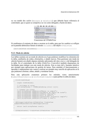 su vez tendrá dos outlets (delegate y dataSource) que deberán hacer referencia al
controlador, que es quien se comporta a su vez como delegado y fuente de datos.
Conexiones de UITableView
Si cambiamos el conjunto de datos a mostrar en la tabla, para que los cambios se reflejen
en la pantalla deberemos llamar al método reloadData del objeto UITableView.
[self.tableView reloadData];
9.2.3. Modo de edición
Las tablas cuentan con un modo de edición en el que podemos modificar los elementos de
la tabla, cambiarlos de orden, eliminarlos, o añadir nuevos. Para gestionar este modo de
edición bastará con añadir algunos métodos adicionales del data source y del delegado de
la tabla. En el controlador de la tabla (TableView Controller) también disponemos de
facilidades para trabajar con este modo de edición. Esto es muy útil y bastante intuitivo
por ejemplo para aplicaciones de gestión de tareas. Para entender el funcionamiento y
aprender a implementar esto vamos a realizar un ejemplo muy sencillo de aplicación en la
que podremos eliminar, editar, añadir y reordenar tareas.
Para esta aplicación crearemos primero los métodos vistos anteriormente
(numberOfRowsInSection y cellForRowAtIndexPath) para poblar la tabla de datos:
- (void)viewDidLoad
{
[super viewDidLoad];
// Iniciamos el array
self.arrayTareas = [[NSMutableArray alloc] init];
// Creamos las tareas
[self.arrayTareas addObject:@"Hacer la compra"];
[self.arrayTareas addObject:@"Cambiar de seguro de coche"];
[self.arrayTareas addObject:@"Hacer deporte"];
[self.arrayTareas addObject:@"Ir al banco"];
[self.arrayTareas addObject:@"Confirmar asistencia cumple"];
[self.arrayTareas addObject:@"Llamar a Juan"];
}
- (NSInteger)tableView:(UITableView *)tableView
numberOfRowsInSection:(NSInteger)section
{
return [self.arrayTareas count];
}
- (UITableViewCell *)tableView:(UITableView *)tableView
Desarrollo de Aplicaciones iOS
140
Copyright © 2013 Dept. Ciencia de la Computación e IA All rights reserved.
 