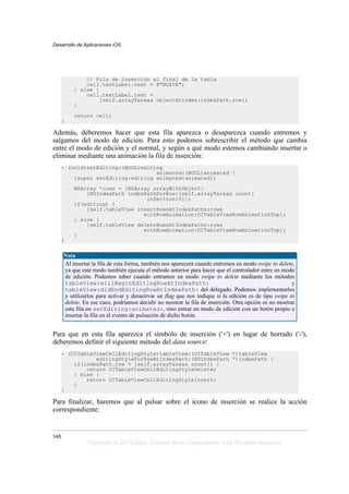 // Fila de inserción al final de la tabla
cell.textLabel.text = @"NUEVA";
} else {
cell.textLabel.text =
[self.arrayTareas objectAtIndex:indexPath.row];
}
return cell;
}
Además, deberemos hacer que esta fila aparezca o desaparezca cuando entremos y
salgamos del modo de edición. Para esto podemos sobrescribir el método que cambia
entre el modo de edición y el normal, y según a qué modo estemos cambiando insertar o
eliminar mediante una animación la fila de inserción:
- (void)setEditing:(BOOL)editing
animated:(BOOL)animated {
[super setEditing:editing animated:animated];
NSArray *rows = [NSArray arrayWithObject:
[NSIndexPath indexPathForRow:[self.arrayTareas count]
inSection:0]];
if(editing) {
[self.tableView insertRowsAtIndexPaths:rows
withRowAnimation:UITableViewRowAnimationTop];
} else {
[self.tableView deleteRowsAtIndexPaths:rows
withRowAnimation:UITableViewRowAnimationTop];
}
}
Nota
Al insertar la fila de esta forma, también nos aparecerá cuando entremos en modo swipe to delete,
ya que este modo también ejecuta el método anterior para hacer que el controlador entre en modo
de edición. Podemos saber cuando entramos en modo swipe to delete mediante los métodos
tableView:willBeginEditingRowAtIndexPath: y
tableView:didEndEditingRowAtIndexPath: del delegado. Podemos implementarlos
y utilizarlos para activar y desactivar un flag que nos indique si la edición es de tipo swipe to
delete. En ese caso, podríamos decidir no mostrar la fila de inserción. Otra opción es no mostrar
esta fila en setEditing:animated:, sino entrar en modo de edición con un botón propio e
insertar la fila en el evento de pulsación de dicho botón.
Para que en esta fila aparezca el símbolo de inserción ('+') en lugar de borrado ('-'),
deberemos definir el siguiente método del data source:
- (UITableViewCellEditingStyle)tableView:(UITableView *)tableView
editingStyleForRowAtIndexPath:(NSIndexPath *)indexPath {
if(indexPath.row < [self.arrayTareas count]) {
return UITableViewCellEditingStyleDelete;
} else {
return UITableViewCellEditingStyleInsert;
}
}
Para finalizar, haremos que al pulsar sobre el icono de inserción se realice la acción
correspondiente:
Desarrollo de Aplicaciones iOS
145
Copyright © 2013 Dept. Ciencia de la Computación e IA All rights reserved.
 