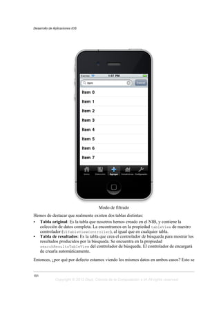 Modo de filtrado
Hemos de destacar que realmente existen dos tablas distintas:
• Tabla original: Es la tabla que nosotros hemos creado en el NIB, y contiene la
colección de datos completa. La encontramos en la propiedad tableView de nuestro
controlador (UITableViewController), al igual que en cualquier tabla.
• Tabla de resultados: Es la tabla que crea el controlador de búsqueda para mostrar los
resultados producidos por la búsqueda. Se encuentra en la propiedad
searchResultsTableView del controlador de búsqueda. El controlador de encargará
de crearla automáticamente.
Entonces, ¿por qué por defecto estamos viendo los mismos datos en ambos casos? Esto se
Desarrollo de Aplicaciones iOS
151
Copyright © 2013 Dept. Ciencia de la Computación e IA All rights reserved.
 