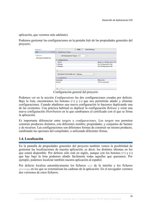 aplicación, que veremos más adelante).
Podemos gestionar las configuraciones en la pestaña Info de las propiedades generales del
proyecto:
Configuración general del proyecto
Podemos ver en la sección Configurations las dos configuraciones creadas por defecto.
Bajo la lista, encontramos los botones (+) y (-) que nos permitirán añadir y eliminar
configuraciones. Cuando añadimos una nueva configuración lo hacemos duplicando una
de las existentes. Una práctica habitual es duplicar la configuración Release y crear una
nueva configuración Distribution en la que cambiamos el certificado con el que se firma
la aplicación.
Es importante diferenciar entre targets y configuraciones. Los targets nos permiten
construir productos distintos, con diferentes nombre, propiedades, y conjuntos de fuentes
y de recursos. Las configuraciones son diferentes formas de construir un mismo producto,
cambiando las opciones del compilador, o utilizando diferentes firmas.
1.4. Localización
En la pantalla de propiedades generales del proyecto también vemos la posibilidad de
gestionar las localizaciones de nuestra aplicación, es decir, los distintos idiomas en los
que estará disponible. Por defecto sólo está en inglés, aunque con los botones (+) y (-)
que hay bajo la lista podemos añadir fácilmente todas aquellas que queramos. Por
ejemplo, podemos localizar también nuestra aplicación al español.
Por defecto localiza automáticamente los ficheros xib de la interfaz y los ficheros
strings en los que se externalizan las cadenas de la aplicación. En el navegador veremos
dos versiones de estos ficheros:
Desarrollo de Aplicaciones iOS
16
Copyright © 2013 Dept. Ciencia de la Computación e IA All rights reserved.
 