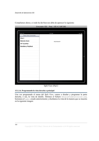 Compilamos ahora y si todo ha ido bien nos debe de aparecer lo siguiente:
Split View iPad 2
13.1.1.6. Programando la vista derecha o principal
Una vez programado el menu del Split View, vamos a diseñar y programar la parte
derecha, o sea, la vista de detalle. Abrimos el fichero DetalleViewController.xib,
borramos el Label creado anteriormente y diseñamos la vista de la manera que se muestra
en la siguiente imagen:
Desarrollo de Aplicaciones iOS
191
Copyright © 2013 Dept. Ciencia de la Computación e IA All rights reserved.
 