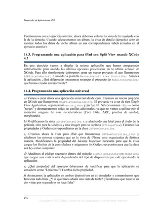 Continuamos con el ejercicio anterior, ahora debemos enlazar la vista de la izquierda con
la de la derecha. Cuando seleccionemos un álbum, la vista de detalle (derecha) debe de
mostrar todos los datos de dicho álbum en sus correspondientes labels (creadas en el
ejercicio anterior).
14.3. Programando una aplicación para iPad con Split View usando XCode
4.2
En este ejercicio vamos a diseñar la misma aplicación que hemos programado
anteriormente pero usando las últimas opciones presentadas en la última versión de
XCode. Para ello simplemente deberemos crear un nuevo proyecto al que llamaremos
BibliotecaMusical 2 usando la plantilla Master-Detail View Controller. Arranca
la aplicación. ¿Qué diferencias encuentras respecto al proyecto de BibliotecaMusical
que hemos creado anteriormente?
14.4. Programando una aplicación universal
a) Vamos a crear ahora una aplicación universal desde cero. Creamos un nuevo proyecto
en XCode que llamaremos UnaPeliculaCualquiera. El proyecto va a ser de tipo Single
View Application, organización es.ua.jtech y prefijo UA. Seleccionamos iPhone como
"target" y desmarcaremos todas las casillas adicionales, ya que no vamos a utilizar por el
momento ninguna de esas características (Core Data, ARC, pruebas de unidad,
storyboards).
b) Modificamos la vista UAViewController.xib añadiendo una label para el título de la
pelicula, otro para la sinopsis y una imagen para la carátula (UIImageView). Creamos las
propiedades y Outlets correspondientes en la clase UAViewController.
c) Creamos ahora la vista para iPad que llamaremos UAViewController_iPad y
añadimos las mismas etiquetas que en la vista de iPhone pero organizadas de distinta
manera. Modificamos la propiedad del Identity Inspector necesaria para que la vista
cargue los Outlets de la controladora y asignamos los Outlets necesarios para que la clase
sea key-value compilant.
d) Añadimos el código necesario dentro del método didFinishLaunchingWithOptions
que cargue una vista u otra dependiendo del tipo de dispositivo que esté ejecutando la
aplicación.
e) ¿Qué propiedad del proyecto deberemos de modificar para que la aplicación se
considere como "Universal"? Cambia dicha propiedad.
f) Arrancamos la aplicación en ambos dispositivos en el simulador y comprobamos que
funciona todo bien. ¿Y si queremos añadir una vista de tabla? ¿Tendremos que hacerlo en
dos vistas por separado o no hace falta?
Desarrollo de Aplicaciones iOS
215
Copyright © 2013 Dept. Ciencia de la Computación e IA All rights reserved.
 