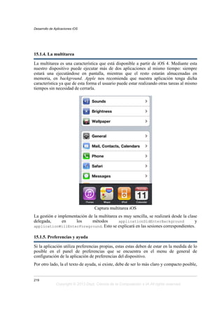 15.1.4. La multitarea
La multitarea es una característica que está disponible a partir de iOS 4. Mediante esta
nuestro dispositivo puede ejecutar más de dos aplicaciones al mismo tiempo: siempre
estará una ejecutándose en pantalla, mientras que el resto estarán almacenadas en
memoria, en background. Apple nos recomienda que nuestra aplicación tenga dicha
característica ya que de esta forma el usuario puede estar realizando otras tareas al mismo
tiempos sin necesidad de cerrarla.
Captura multitarea iOS
La gestión e implementación de la multitarea es muy sencilla, se realizará desde la clase
delegada, en los métodos applicationDidEnterBackground y
applicationWillEnterForeground. Esto se explicará en las sesiones correspondientes.
15.1.5. Preferencias y ayuda
Si la aplicación utiliza preferencias propias, estas estas deben de estar en la medida de lo
posible en el panel de preferencias que se encuentra en el menu de general de
configuración de la aplicación de preferencias del dispositivo.
Por otro lado, la el texto de ayuda, si existe, debe de ser lo más claro y compacto posible,
Desarrollo de Aplicaciones iOS
219
Copyright © 2013 Dept. Ciencia de la Computación e IA All rights reserved.
 