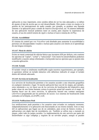aplicación es muy importante, estos sonidos deben de ser los más adecuados y se deben
de ajustar al tipo de acción que se esté desarrollando. Otro punto a tener en cuenta es la
gestión de las interrupciones de audio cuando, por ejemplo, se produce una llamada
entrante o la aplicación pasa a estado de inactiva (background), etc. Si estamos hablando
de una aplicación musical podemos tener en cuenta, para mejorar la experiencia de
usuario, el uso de control remoto de Apple o incluso el nuevo sistema de AirPlay.
15.1.8.6. Accesibilidad
El sistema de control por voz VoiceOver está diseñado para aumentar la accesibilidad a
personas con discapacidades visuales o incluso para usuarios con interés en el aprendizaje
de una lengua extranjera.
15.1.8.7. Menú de edición
Existe un menú contextual de edición básico que incorpora iOS por defecto, este contiene
las opciones de "copiar", "cortar" y "seleccionar". Este menú los desarrolladores podemos
modificarlo a nuestro antojo eliminando o incluyendo nuevas opciones que se ajusten más
a nuestra aplicación.
15.1.8.8. Teclado
El teclado virtual es totalmente modificable según nuestros requerimientos, por ejemplo,
si queremos utilizar un teclado númerico sólo debermos indicarlo al cargar el teclado
dentro del método adecuado.
15.1.8.9. Servicios de localización
Los servicios de localización permiten a los usuarios acceder a una situación geográfica
en cualquier momento y lugar. Si nuestra aplicación hace uso de los mapas, por ejemplo,
estos intentarán a su vez hacer uso de los servicios de localización del dispositivo para
poder situar de una forma bastante certera la posición actual del usuario en el mapa. Al
intentar hacer uso de estos servicios, la aplicación lanzará una ventana emergente
(AlertView) preguntando por los permisos de acceso. Los sistemas de localización están
centrados en la brújula, en el GPS y wifi.
15.1.8.10. Notificaciones Push
Las notificaciones push permiten a los usuarios estar avisados en cualquier momento,
independientemente si la aplicación está funcionando en ese mismo instante. Esto es muy
útil en aplicaciones que hagan uso de un calendario, para avisar de futuros eventos, o
aplicaciones con algún tipo de recordatorio, etc. También se utiliza muy a menudo en
juegos, sobre todo en juegos sociales. La implementación de este servicio por parte del
desarrollador es algo compleja y requiere de un servidor propio, aunque se pueden
Desarrollo de Aplicaciones iOS
224
Copyright © 2013 Dept. Ciencia de la Computación e IA All rights reserved.
 