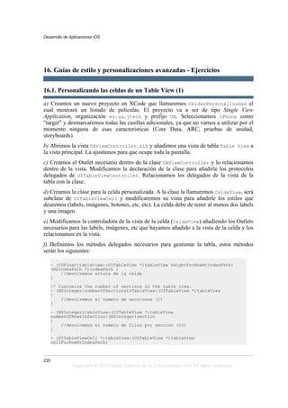 16. Guías de estilo y personalizaciones avanzadas - Ejercicios
16.1. Personalizando las celdas de un Table View (1)
a) Creamos un nuevo proyecto en XCode que llamaremos CeldasPersonalizadas el
cual mostrará un listado de películas. El proyecto va a ser de tipo Single View
Application, organización es.ua.jtech y prefijo UA. Seleccionamos iPhone como
"target" y desmarcaremos todas las casillas adicionales, ya que no vamos a utilizar por el
momento ninguna de esas características (Core Data, ARC, pruebas de unidad,
storyboards).
b) Abrimos la vista UAViewController.xib y añadimos una vista de tabla Table View a
la vista principal. La ajustamos para que ocupe toda la pantalla.
c) Creamos el Outlet necesario dentro de la clase UAViewController y lo relacionamos
dentro de la vista. Modificamos la declaración de la clase para añadirle los protocolos
delegados de UITableViewController. Relacionamos los delegados de la vista de la
tabla con la clase.
d) Creamos la clase para la celda personalizada. A la clase la llamaremos CeldaView, será
subclase de UITableViewCell y modificaremos su vista para añadirle los estilos que
deseemos (labels, imágenes, botones, etc, etc). La celda debe de tener al menos dos labels
y una imagen.
e) Modificamos la controladora de la vista de la celda (CeldaView) añadiendo los Outlets
necesarios para las labels, imágenes, etc que hayamos añadido a la vista de la celda y los
relacionamos en la vista.
f) Definimos los métodos delegados necesarios para gestionar la tabla, estos métodos
serán los siguientes:
- (CGFloat)tableView:(UITableView *)tableView heightForRowAtIndexPath:
(NSIndexPath *)indexPath {
//devolvemos altura de la celda
}
// Customize the number of sections in the table view.
- (NSInteger)numberOfSectionsInTableView:(UITableView *)tableView
{
//devolvemos el numero de secciones (1)
}
- (NSInteger)tableView:(UITableView *)tableView
numberOfRowsInSection:(NSInteger)section
{
//devolvemos el numero de filas por seccion (10)
}
- (UITableViewCell *)tableView:(UITableView *)tableView
cellForRowAtIndexPath:
Desarrollo de Aplicaciones iOS
235
Copyright © 2013 Dept. Ciencia de la Computación e IA All rights reserved.
 